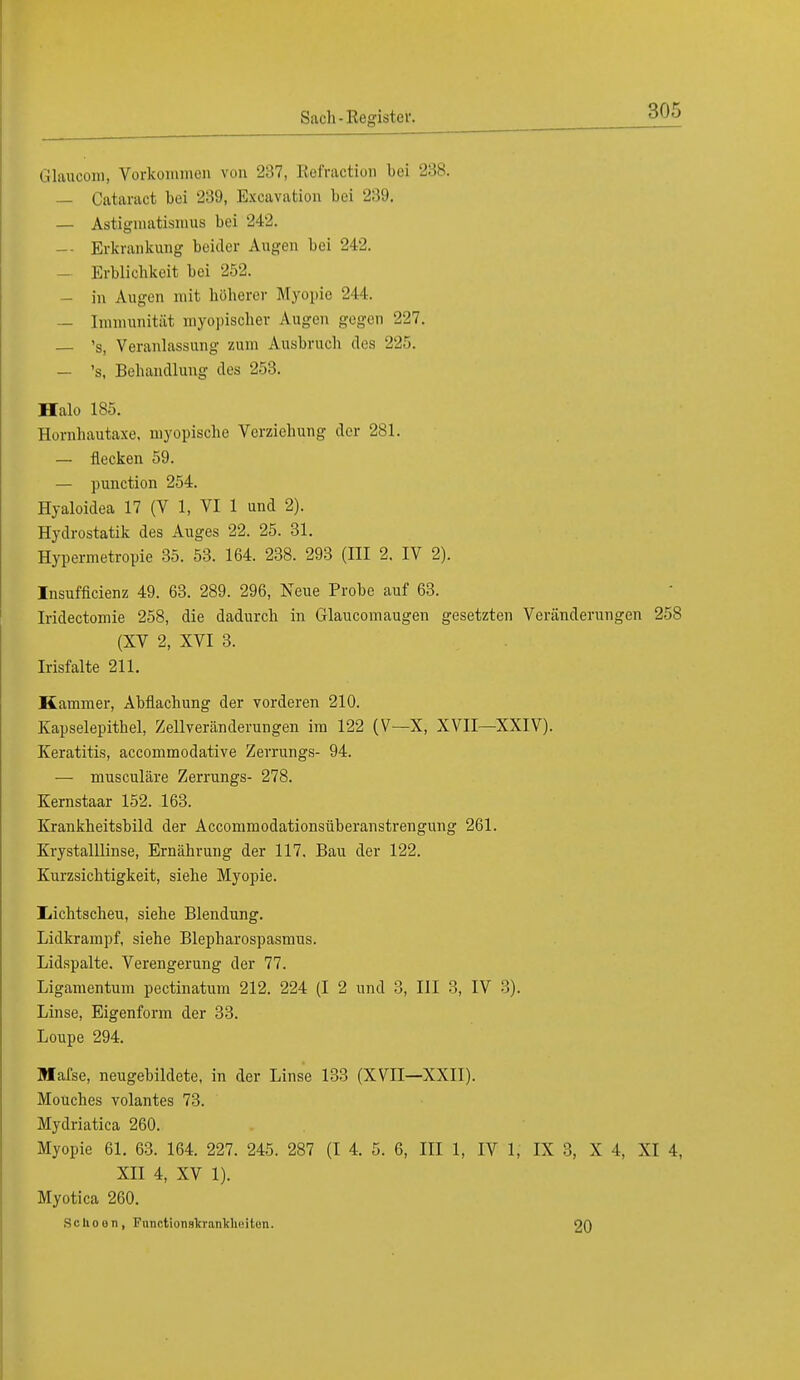 Glaucom, Vorkommen von 287, Refraction bei 288. — Oataraot bei 239, Excavation bei 239. — Astigmatismus bei 242. — Erkrankung beider Augen bei 242. — Erblichkeit bei 252. — in Augen mit höherer Myopie 244. — Immunität myopischer Augen gegen 227. — 's, Veranlassung zum Ausbruch des 225. — 's, Behandlung des 253. Halo 185. Hornhautaxe, myopische Vcrziehung der 281. — flecken 59. — punetion 254. Hyaloidea 17 (V 1, VI 1 und 2). Hydrostatik des Auges 22. 25. 31. Hypermetropie 35. 53. 164. 238. 293 (III 2. IV 2). Insuffizienz 49. 63. 289. 296, Neue Probe auf 63. Iridectomie 258, die dadurch in Glaucomaugen gesetzten Veränderungen 258 (XV 2, XVI 3. Irisfalte 211. Kammer, Abflachung der vorderen 210. Kapselepithel, Zellveränderungen im 122 (V—X, XVII—XXIV). Keratitis, aecommodative Zerrungs- 94. — musculäre Zerrungs- 278. Kernstaar 152. 163. Krankheitsbild der Accommodationsüberanstrengung 261. Krystalllinse, Ernährung der 117. Bau der 122. Kurzsichtigkeit, siehe Myopie. Iiichtscheu, siehe Blendung. Lidkrampf, siehe Blepharospasmus. Lidspalte. Verengerung der 77. Ligamentum pectinatum 212. 224 (I 2 und 3, III 3, IV 8). Linse, Eigenform der 33. Loupe 294. Mafse, neugebildete, in der Linse 133 (XVII—XXII). Mouches volantes 73. Mydriatica 260. Myopie 61. 63. 164. 227. 245. 287 (I 4. 5. 6, III 1, IV 1, IX 3, X 4, XI 4. XII 4, XV 1). Myotica 260. Schoeii, Functicma'kraii'klieiton. 20