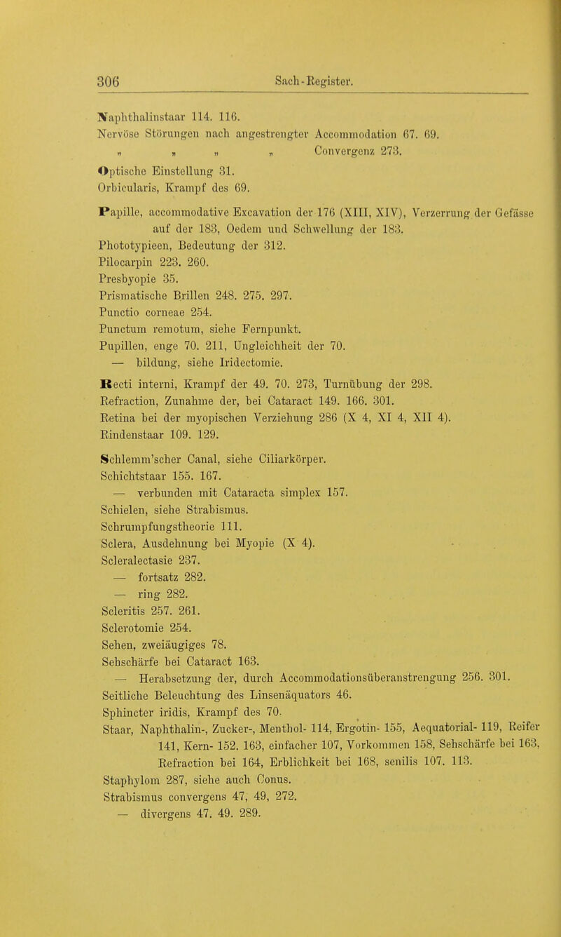 Sfaphthalinstaar 114. 116. Nervöse Störungen nach angestrengter Accomrnodation 67. Iii). H n « „ Convergenz 27:5. Optische Einstellung 31. Orbicularis, Krampf des 69. Papille, aecommodative Excavation der 176 (XIII, XIV), Verzerrung der Gefässe auf der 183, Oedem und Schwellung der 183. Phototypieen, Bedeutung der 312. Pilocarpin 223. 260. Presbyopie 35. Prismatische Brillen 248. 275. 297. Punctio corneae 254. Punctum remotum, siehe Fernpunkt. Pupillen, enge 70. 211, Ungleichheit der 70. — bildung, siehe Iridectomie. Recti interni, Krampf der 49. 70. 273, Turnübung der 298. Refraction, Zunahme der, bei Cataract 149. 166. 301. Retina bei der myopischen Verziehung 286 (X 4, XI 4, XII 4). Rindenstaar 109. 129. Schlemm'scher Canal, siehe Ciliarkörper. Schichtstaar 155. 167. — verbunden mit Cataracta simplex 157. Schielen, siehe Strabismus. Schrumpfungstheorie 111. Sclera, Ausdehnung bei Myopie (X 4). Scleralectasie 237. — fortsatz 282. — ring 282. Scleritis 257. 261. Sclerotomie 254. Sehen, zweiäugiges 78. Sehschärfe bei Cataract 163. — Herabsetzung der, durch Accommodationsüberanstrengung 256. 301. Seitliche Beleuchtung des Linsenäquators 46. Sphincter iridis, Krampf des 70. Staar, Naphthalin-, Zucker-, Menthol- 114, Ergotin- 155, Aequatorial- 119, Reifer 141, Kern- 152. 163, einfacher 107, Vorkommen 158, Sehschärfe hei 163. Refraction bei 164, Erblichkeit bei 168, senilis 107. 113. Staphylom 287, siehe auch Conus. Strabismus convergens 47, 49, 272. — divergens 47. 49. 289.