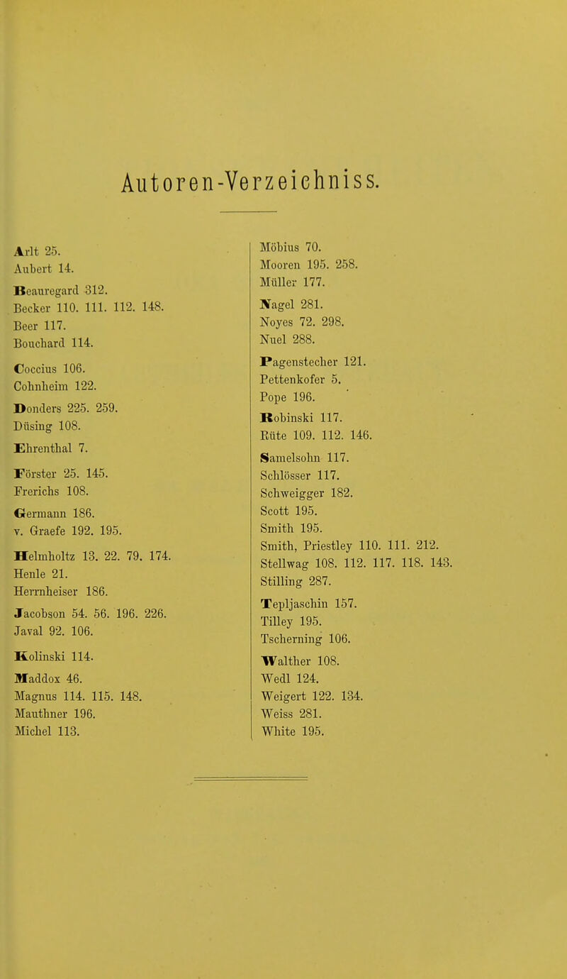 Autoren-Ye rzeiehniss. Arlt 25. Aubert 14. Beauregard 312. Becker 110. 111. 112. 148. Beer 117. Bouchard 114. Coccius 106. Cohnheim 122. Donders 225. 259. Düsing 108. Ehrenthal 7. Förster 25. 145. Frerichs 108. Germann 186. v. Graefe 192. 195. Helmholtz 13. 22. 79. 174. Henle 21. Herrnheiser 186. Jacobson 54. 56. 196. 226. Javal 92. 106. Kolinski 114. Maddox 46. Magnus 114. 115. 148. Mauthner 196. Michel 113. Möbius 70. Mooren 195. 258. Müller 177. Nagel 281. Noyes 72. 298. Nuel 288. Pagenstecher 121. Pettenkofer 5. Pope 196. Bobinski 117. Rute 109. 112. 146. Samelsohn 117. Schlösser 117. Schweigger 182. Scott 195. Smith 195. Smith, Priestley 110. 111. 212. Stellwag 108. 112. 117. 118. 143. Stilling 287. Tepljaschin 157. Tilley 195. Tscherning 106. Walther 108. Wedl 124. Weigert 122. 134. Weiss 281. White 195.