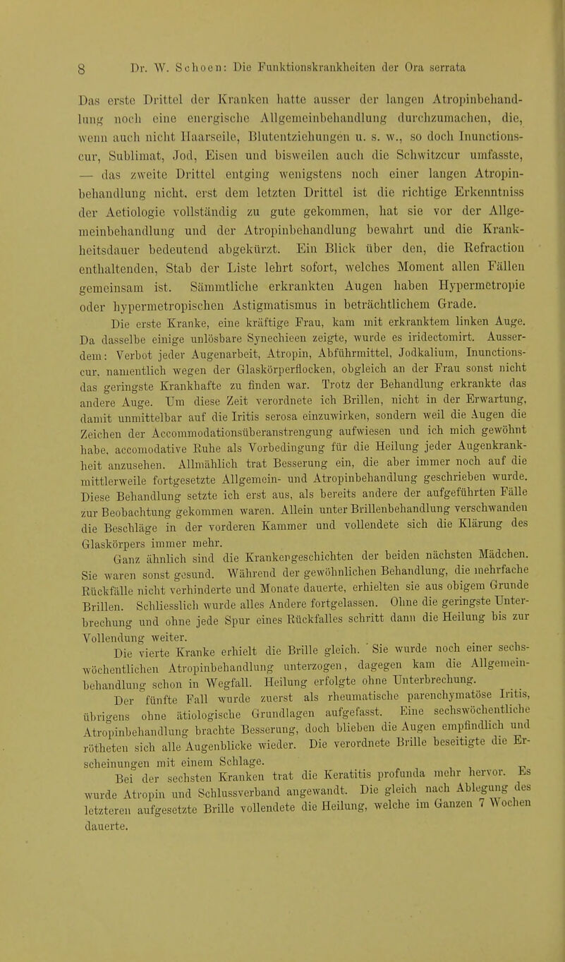 Das erste Drittel der Kranken hatte ausser der langen Atropinbehand- lung noch eine energische Allgemeinbehandlung durchzumachen, die, wenn auch nicht Haarseile, Blutentziehungen u. s. w., so doch Inunctions- cur, Sublimat, Jod, Eisen und bisweilen auch die Schwitzcur umfasste, — das zweite Drittel entging wenigstens noch einer langen Atropin- behandlung nicht, erst dem letzten Drittel ist die richtige Erkenntniss der Aetiologie vollständig zu gute gekommen, hat sie vor der Allge- meinbehandlung und der Atropinbchandlung bewahrt und die Krank- heitsdauer bedeutend abgekürzt. Ein Blick über den, die Refraction enthaltenden, Stab der Liste lehrt sofort, welches Moment allen Fällen gemeinsam ist, Sämmtliche erkrankten Augen haben Hypermetropie oder hypermetropischen Astigmatismus in beträchtlichem Grade. Die erste Kranke, eine kräftige Frau, kam mit erkranktem linken Auge. Da dasselbe einige unlösbare Synechieen zeigte, wurde es iridectomirt. Ausser- dem: Verbot jeder Augenarbeit, Atropin, Abführmittel, Jodkalium, Inunctions- cur. namentlich wegen der Glaskörperflocken, obgleich an der Frau sonst nicht das geringste Krankhafte zu finden war. Trotz der Behandlung erkrankte das andere Auge. Um diese Zeit verordnete ich Brillen, nicht in der Erwartung, damit unmittelbar auf die Iritis serosa einzuwirken, sondern weil die Augen die Zeichen der Accommodationsüberanstrengung aufwiesen und ich mich gewöhnt habe, aecomodative Kuhe als Vorbedingung für die Heilung jeder Augenkrank- heit anzusehen. Allmählich trat Besserung ein, die aber immer noch auf die mittlerweile fortgesetzte Allgemein- und Atropinbehandlung geschrieben wurde. Diese Behandlung setzte ich erst aus, als bereits andere der aufgeführten Fälle zur Beobachtung gekommen waren. Allein unter Brillenbehandlung verschwanden die Beschläge in der vorderen Kammer und vollendete sich die Klärung des Glaskörpers immer mehr. Ganz ähnlich sind die Krankengeschichten der beiden nächsten Mädchen. Sie waren sonst gesund. Während der gewöhnlichen Behandlung, die mehrfache Rückfälle nicht verhinderte und Monate dauerte, erhielten sie aus obigem Grunde Brillen. Schliesslich wurde alles Andere fortgelassen. Ohne die geringste Unter- brechung und ohne jede Spur eines Rückfalles schritt dann die Heilung bis zur Vollendung weiter. Die vierte Kranke erhielt die Brille gleich. ' Sie wurde noch einer sechs- wöchentlichen Atropinbehandlung unterzogen, dagegen kam die Allgemein- behandlung schon in Wegfall. Heilung erfolgte ohne Unterbrechung. Der fünfte Fall wurde zuerst als rheumatische parenchymatöse Iritis, übrigens ohne ätiologische Grundlagen aufgefasst. Eine sechs wöchentliche Atropinbehandlung brachte Besserung, doch blieben die Augen empfindlich und rötheten sich alle Augenblicke wieder. Die verordnete Brille beseitigte die Er- scheinungen mit einem Schlage. Bei der sechsten Kranken trat die Keratitis profunda mehr hervor. Es wurde Atropin und Schlussverband angewandt. Die gleich nach Ablegung des letzteren aufgesetzte Brille vollendete die Heilung, welche im Ganzen 7 Wochen dauerte.