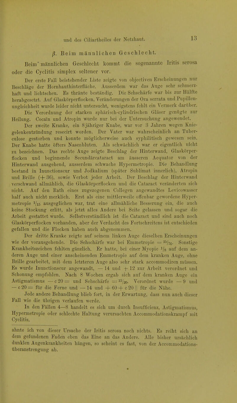ß. Beim männlichen Geschlecht. Beim* männlichen Geschlecht kommt die sogenannte fritis serosa oder die Cyclitis siraplex seltener vor. Der erste Fall beistehender Liste zeigte von objectiven Erscheinungen nur Beschläge der Hornhauthinterfläche. Ausserdem war das Auge sehr schmerz- haft und lichtscheu. Es thränte beständig. Die Sehschärfe war bis zur Hälfte herabgesetzt. Auf Glaskörperflocken, Veränderungen der Ora serrata und Pupillen- ungleichheit wurde leider nicht untersucht, wenigstens fehlt ein \ ennerh darüher. Die Verordnung der starken sphärisch-cylindrischen Gläser genügte zur Heilung. Cocain und Atropin wurde nur bei der Untersuchung angewendet. Der zweite Kranke, ein 8 jähriger Knabe, war vor 3 Jahren wegen Knie- gelenkentzündung resecirt worden. Der Vater war wahrscheinlich an Tuber- culose gestorben und konnte möglicherweise auch syphilitisch gewesen sein. Der Knabe hatte öfters Nasenbluten. Als schwächlich war er eigentlich nicht zu bezeichnen. Das rechte Auge zeigte Beschlag der Hinterwand, Glaskörper- flocken und beginnende Secundärcataract am äusseren Aequator von der Hinterwand ausgehend, ausserdem schwache Hypermetropie. Die Behandlung bestand in Inunctionscur und Jodkalium (später Sublimat innerlich), Atropin und Brille (+ 36), sowie Verbot jeder Arbeit. Der Beschlag der Hinterwand verschwand allmählich, die Glaskörperflocken und die Cataract veränderten sich nicht. Auf den Bath eines zugezogenen Collegen angewandtes Levicowasser half auch nicht merklich. Erst als eine mittlerweile offenbar gewordene Hyper- metropie i/iö ausgeglichen war, trat eine allmähliche Besserung ein, die auch keine Stockung erlitt, als jetzt alles Andere bei Seite gelassen und sogar die Arbeit gestattet wurde. Selbstverständlich ist die Cataract und sind auch noch Glaskörperflocken vorhanden, aber der Verdacht des Fortschreitens ist entschieden gefallen und die Flocken haben auch abgenommen. Der dritte Kranke zeigte auf seinem linken Auge dieselben Erscheinungen wie der vorausgehende. Die Sehschärfe war bei Emmetropie = 3£,/70. Sonstige Krankheitszeichen fehlten gänzlich. Er hatte, bei einer Myopie ]/s auf dem an- deren Auge und einer anscheinenden Emmetropie auf dem kranken Auge, ohne Brille gearbeitet, mit dem letzteren Auge also sehr stark aecommodiren müssen. Es wurde Inunctionscur angewandt, — 14 und -f- 12 zur Arbeit verordnet und Schonung empfohlen. Nach 8 Wochen ergab sich auf dem kranken Auge ein Astigmatismus — c 20 = und Sehschärfe =; 15/2o- Verordnet wurde — 9 und — c 20 = für die Ferne und — 14 und -+- 60 -f- c 20 || für die Nähe. Jede andere Behandlung blieb fort, in der Erwartung, dass nun auch dieser Fall wie die übrigen verlaufen werde. In den Fällen 4—8 handelt es sich um durch Insufficienz, Astigmatismus, Hypermetropie oder schlechte Haltung verursachten Accommodationskrampf mit Cyclitis. ahnte ich von dieser Ursache der Iritis serosa noch nichts. Es reiht sich an dem gefundenen Faden eben das Eine an das Andere. Alle bisher ursächlich dunklen Augenkrankheiten hängen, so scheint es fast, von der Accomniodations- überanstrengung ab.