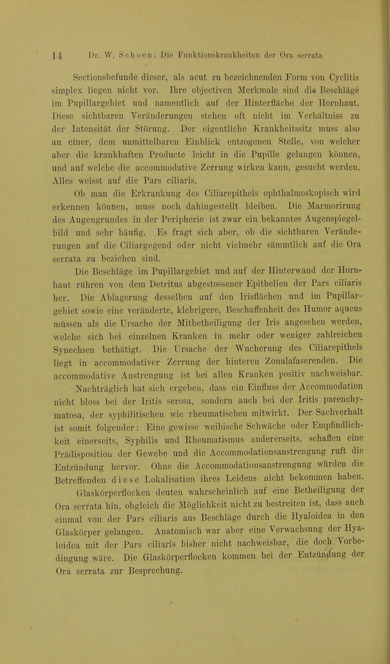 Scctionsbefunde dieser, als acut zu bezeichnenden Form von Cyclitis simplex Liegen nicht vor. Ihre objectiven Merkmale sind die Beschläge im Pupillargebiet und namentlich auf der Hinterfläche der Hornhaut. Diese sichtbaren Veränderungen stehen oft nicht im Verhältniss zu der Intensität der Störung. Der eigentliche Krankheitssitz rnuss also an einer, dem unmittelbaren Einblick entzogenen Stelle, von welcher aber die krankhaften Producte leicht in die Pupille gelangen können, und auf welche die aecommodative Zerrung wirken kann, gesucht werden. Alles weisst auf die Pars eiliaris. Ob man die Erkrankung des Ciliarepithels ophthalmoskopisch wird erkennen können, muss noch dahingestellt bleiben. Die Marmorirung des Augengrundes in der Peripherie ist zwar ein bekanntes Augenspiegel- bild und sehr häufig. Es fragt sich aber, ob die sichtbaren Verände- rungen auf die Ciliargegend oder nicht vielmehr sämmtlich auf die Ora serrata zu beziehen sind. Die Beschläge im Pupillargebiet und auf der Hinterwand der Horn- haut rühren von dem Detritus abgestossener Epithelien der Pars eiliaris her. Die Ablagerung desselben auf den Irisflächen und im Pupillar- gebiet sowie eine veränderte, klebrigere, Beschaffenheit des Humor aqueus müssen als die Ursache der Mitbetheiligung der Iris angesehen werden, welche sich bei einzelnen Kranken in mehr oder weniger zahlreichen Synechien bethätigt. Die Ursache der Wucherung des Ciliarepithels liegt in aecommodativer Zerrung der hinteren Zonulafaserenden. Die aecommodative Anstrengung ist bei allen Kranken positiv nachweisbar. Nachträglich hat sich ergeben, dass ein Einfluss der Accommodation nicht bloss bei der Iritis serosa, sondern auch bei der Iritis parenchy- matosa, der syphilitischen wie rheumatischen mitwirkt. Der Sachverhalt ist somit folgender: Eine gewisse weibische Schwäche oder Empfindlich- keit einerseits, Syphilis und Kheumatismus andererseits, schaffen eine Prädisposition der Gewebe und die Accommodationsanstrengung ruft die Entzündung hervor. Ohne die Accommodationsanstrengung würden die Betreffenden diese Lokalisation ihres Leidens nicht bekommen haben. Glaskörperflocken deuten wahrscheinlich auf eine Betheiligung der Ora serrata hin, obgleich die Möglichkeit nicht zu bestreiten ist, dass auch einmal von der Pars eiliaris aus Beschläge durch die Hyaloidea in den Glaskörper gelangen. Anatomisch war aber eine Verwachsung der Hya- loidea mit der Pars eiliaris bisher nicht nachweisbar, die doch Vorbe- dingung wäre. Die Glaskörperflocken kommen bei der Entzündung der Ora serrata zur Besprechung.