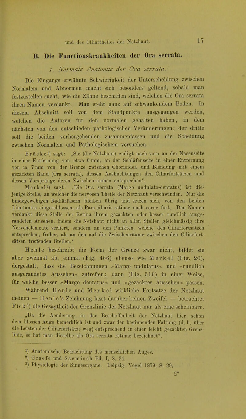 B. Die Functionskrankheiten der Ora serrula. /. Normale Anatomie der Ora serrata. Die Eingangs erwähnte Schwierigkeit der Unterscheidung zwischen Normalem und Abnormen macht sich besonders geltend, sobald man festzustellen sucht, wie die Zähne beschatten sind, welchen die Ora serrata ihren Namen verdankt. Man steht ganz auf schwankendem Boden. In diesem Abschnitt soll von dem Standpunkte ausgegangen werden, welchen die Autoren für den normalen gehalten haben, in dem nächsten von den entschieden pathologischen Veränderungen; der dritte soll die beiden vorhergehenden zusammenfassen und die Scheidung zwischen Normalem und Pathologischem versuchen. Brücke1) sagt: „Sie (die Netzhaut) endigt nach vorn an der Nasenseite in einer Entfernung von etwa 6 mm, an der Schläfenseite in einer Entfernung von ca. 7 mm von der Grenze zwischen Chorioidea und Blendung mit einem gezackten Band (Ora serrata), dessen Ausbuchtungen den Ciliarfortsätzen und dessen Vorsprünge deren Zwischenräumen entsprechen. Merkel2) sagt: „Die Ora serrata (Margo undulato-dentatus) ist die- jenige Stelle, an welcher die nervösen Theile der Netzhaut verschwinden. Nur die bindegewebigen Eadiärfasern bleiben übrig und setzen sich, von den beiden Limitantes eingeschlossen, als Pars eiliaris retinae nach vorne fort. Den Namen verdankt diese Stelle der Betina ihrem gezackten oder besser rundlich ausge- bildeten Ansehen, indem die Netzhaut nicht an allen Stellen gleichmässig ihre Nervenelemeute verliert, sondern an den Punkten, welche den Ciliarfortsätzen entsprechen, früher, als an den auf die Zwischenräume zwischen den Ciliarfort- sätzen treffenden Stellen. Henle beschreibt die Form der Grenze zwar nicht, bildet sie aber zweimal ab, einmal (Fig. 466) ebenso wie Merkel (Fig. 20), dergestalt, dass die Bezeichnungen »Margo undulatus« und »rundlich ausgerandetes Aussehen« zutreffen; dann (Fig. 516) in einer Weise, für welche besser »Margo dentatus« und »gezacktes Aussehen« passen. Während Henle und Merkel wirkliche Fortsätze der Netzhaut meinen — He nie's Zeichnung lässt darüber keinen Zweifel — betrachtet Kick3) die Gesägtheit der Grenzlinie der Netzhaut nur als eine scheinbare. „Da die Aenderung in der Beschaffenheit der Netzbaut hier schon dem blossen Auge bemerklich ist und zwar der beginnenden Faltung (d. h. über die Leisten der Ciliarfortsätzc weg) entsprechend in einer leicht gezackten Grenz- linie, so hat man dieselbe als Ora serrata retinae bezeichnet. x) Anatomische Betrachtung des menschlichen Auges. 2) Graefe und Saemisch Bd. I, S. 34. 8) Physiologie der Sinnesorgane. Leipzig, Vogel 1879, S. 29. 2*