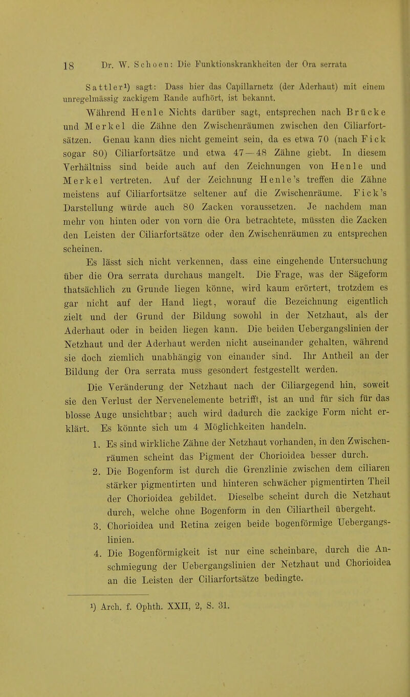 Sattler1) sagt: Dass hier das Capillarnetz (der Aderhaut) mit einem unregelmässig zackigem Bande aufhört, ist bekannt. Während He nie Nichts darüber sagt, entsprechen nach Brücke und Merkel die Zähne den Zwischenräumen zwischen den Ciliarfort- sätzen. Genau kann dies nicht gemeint sein, da es etwa 70 (nach Fick sogar 80) Ciliarfortsätze und etwa 47— 48 Zähne giebt. In diesem Verhältniss sind beide auch auf den Zeichnungen von Henle und Merkel vertreten. Auf der Zeichnung Henle's treffen die Zähne meistens auf Ciliarfortsätze seltener auf die Zwischenräume. Fick's Darstellung würde auch 80 Zacken voraussetzen. Je nachdem man mehr von hinten oder von vorn die Ora betrachtete, müssten die Zacken den Leisten der Ciliarfortsätze oder den Zwischenräumen zu entsprechen scheinen. Es lässt sich nicht verkennen, dass eine eingehende Untersuchung über die Ora serrata durchaus mangelt. Die Frage, was der Sägeform thatsächlich zu Grunde liegen könne, wird kaum erörtert, trotzdem es gar nicht auf der Hand liegt, worauf die Bezeichnung eigentlich zielt und der Grund der Bildung sowohl in der Netzhaut, als der Aderhaut oder in beiden liegen kann. Die beiden Uebergangsliuien der Netzhaut und der Aderhaut werden nicht auseinander gehalten, während sie doch ziemlich unabhängig von einander sind. Ihr Antheil an der Bildung der Ora serrata muss gesondert festgestellt werden. Die Veränderung der Netzhaut nach der Ciliargegend hin, soweit sie den Verlust der Nervenelemente betrifft, ist an und für sich für das blosse Auge unsichtbar; auch wird dadurch die zackige Form nicht er- klärt. Es könnte sich um 4 Möglichkeiten handeln. 1. Es sind wirkliche Zähne der Netzhaut vorhanden, in den Zwischen- räumen scheint das Pigment der Chorioidea besser durch. 2. Die Bogenform ist durch die Grenzlinie zwischen dem ciliaren stärker pigmentirten und hinteren schwächer pigmentirten Theil der Chorioidea gebildet. Dieselbe scheint durch die Netzhaut durch, welche ohne Bogenform in den Ciliartheil übergeht. 3. Chorioidea und Retina zeigen beide bogenförmige Uebergangs- linien. 4. Die Bogenförmigkeit ist nur eine scheinbare, durch die An- schmiegung der Uebergangsliuien der Netzhaut und Chorioidea an die Leisten der Ciliarfortsätze bedingte. i) Arch. f. Ophth. XXII, 2, S. 31.