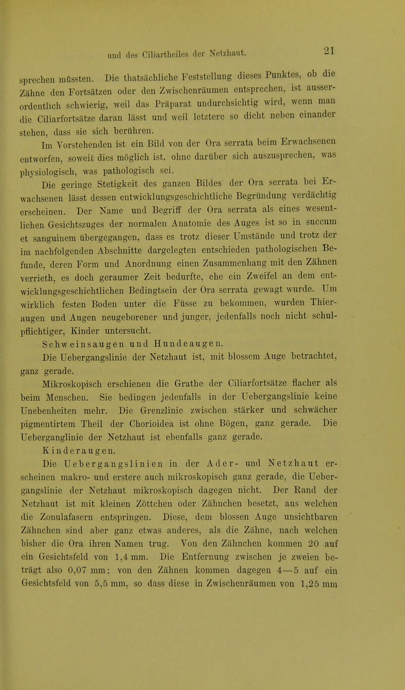 sprechen müssten. Die thatsächliche Feststellung dieses Punktes, ob die /ahne den Fortsätzen oder den Zwischenräumen entsprechen, ist ausser- ordentlich schwierig, weil das Präparat undurchsichtig wird, wenn man die Ciliarfortsätze daran lässt und weil letztere so dicht neben einander stehen, dass sie sich berühren. Im Vorstehenden ist ein Bild von der Ora scrrata beim Erwachsenen entworfen, soweit dies möglich ist, ohne darüber sich auszusprechen, was physiologisch, was pathologisch sei. Die geringe Stetigkeit des ganzen Bildes der Ora serrata bei Er- wachsenen lässt dessen entwicklungsgeschichtliche Begründung verdächtig erscheinen. Der Name und Begriff der Ora serrata als eines wesent- lichen Gesichtszuges der normalen Anatomie des Auges ist so in succum et sanguinem übergegangen, dass es trotz dieser Umstände und trotz der im nachfolgenden Abschnitte dargelegten entschieden pathologischen Be- funde, deren Form und Anordnung einen Zusammenhang mit den Zähnen verrieth, es doch geraumer Zeit bedurfte, ehe ein Zweifel an dem ent- wicklungsgeschichtlichen Bedingtsein der Ora serrata gewagt wurde. Um wirklich festen Boden unter die Füsse zu bekommen, wurden Thier- augen und Augen neugeborener und junger, jedenfalls noch nicht schul- pflichtiger, Kinder untersucht. Schweinsaugen und Hundeaugen. Die Uebergangslinie der Netzhaut ist, mit blossem Auge betrachtet, ganz gerade. Mikroskopisch erschienen die Grathe der Ciliarfortsätze flacher als beim Menschen. Sie bedingen jedenfalls in der Uebergangslinie keiue Unebenheiten mehr. Die Grenzlinie zwischen stärker und schwächer pigmentirtem Theil der Chorioidea ist ohne Bögen, ganz gerade. Die Ueberganglinie der Netzhaut ist ebenfalls ganz gerade. Kinderaugen. Die Uebergangslinien in der Ader- und Netzhaut er- scheinen makro- und erstere auch mikroskopisch ganz gerade, die Ueber- gangslinie der Netzhaut mikroskopisch dagegen nicht. Der Rand der Netzhaut ist mit kleinen Zöttchen oder Zähnchen besetzt, aus welchen die Zonulafasern entspringen. Diese, dem blossen Auge unsichtbaren Zähnchen sind aber ganz etwas anderes, als die Zähne, nach welchen bisher die Ora ihren Namen trug. Von den Zähnchen kommen 20 auf ein Gesichtsfeld von 1,4 mm. Die Entfernung zwischen je zweien be- trägt also 0,07 mm; von den Zähnen kommen dagegen 4—5 auf ein Gesichtsfeld von 5,5 mm, so dass diese in Zwischenräumen von 1,25 mm