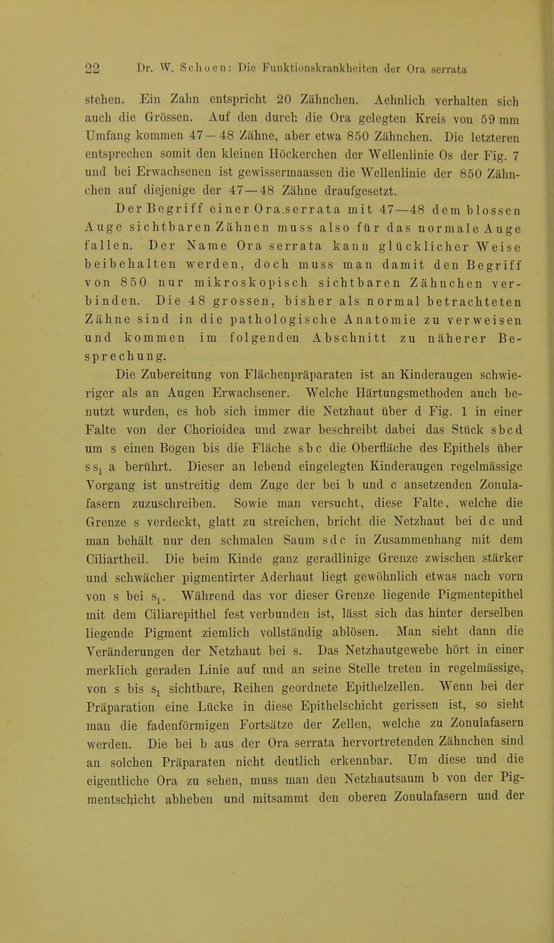 stehen. Ein Zahn entspricht 20 Zähnchen. Aehnlich verhalten sich auch die Grössen. Auf den durch die Ora gelegten Kreis von 59 mm Umfang kommen 47 — 48 Zähne, aher etwa 850 Zähnchen. Die letzteren entsprechen somit den kleinen Höckerchen der Wellenlinie Os der Fig. 7 und bei Erwachsenen ist gewissermaassen die Wellenlinie der 850 Zähn- chen auf diejenige der 47—48 Zähne draufgesetzt. Der Begriff einer Ora.serrata mit 47—48 dem blossen Auge sichtbaren Zähnen muss also für das normale Auge fallen. Der Name Ora serrata kann glücklicher Weise beibehalten werden, doch muss man damit den Begriff von 850 nur mikroskopisch sichtbaren Zähnchen ver- binden. Die 48 grossen, bisher als normal betrachteten Zähne sind in die pathologische Anatomie zu verweisen und kommen im folgenden Abschnitt zu näherer Be- sprechung. Die Zubereitung von Flächenpräparaten ist an Kinderaugen schwie- riger als an Augen Erwachsener. Welche Härtungsmethoden auch be- nutzt wurden, es hob sich immer die Netzhaut über d Fig. 1 in einer Falte von der Chorioidea und zwar beschreibt dabei das Stück sbcd um s einen Bogen bis die Fläche s b c die Oberfläche des Epithels über ssx a berührt. Dieser an lebend eingelegten Kinderaugen regelmässige Vorgang ist unstreitig dem Zuge der bei b und c ansetzenden Zonula- fasern zuzuschreiben. Sowie man versucht, diese Falte, welche die Grenze s verdeckt, glatt zu streichen, bricht die Netzhaut bei de und man behält nur den schmalen Saum sdc in Zusammenhang mit dem Ciliartheil. Die beim Kinde ganz geradlinige Grenze zwischen stäi'ker und schwächer pigmentirter Aderhaut liegt gewöhnlich etwas nach vorn von s bei sx. Während das vor dieser Grenze liegende Pigmentepithel mit dem Ciliarepithel fest verbunden ist, lässt sich das hinter derselben liegende Pigment ziemlich vollständig ablösen. Man sieht dann die Veränderungen der Netzhaut bei s. Das Netzhautgewebe hört in einer merklich geraden Linie auf und an seine Stelle treten in regelmässige, von s bis sx sichtbare, Keinen geordnete Epithelzellen. Wenn bei der Präparation eine Lücke in diese Epithelschicht gerissen ist, so sieht man die fadenförmigen Fortsätze der Zellen, welche zu Zonulafasern werden. Die bei b aus der Ora serrata hervortretenden Zähnchen sind an solchen Präparaten nicht deutlich erkennbar. Um diese und die eigentliche Ora zu sehen, muss man den Netzhautsaum b von der Pig- mentschicht abheben und mitsammt den oberen Zonulafasern und der