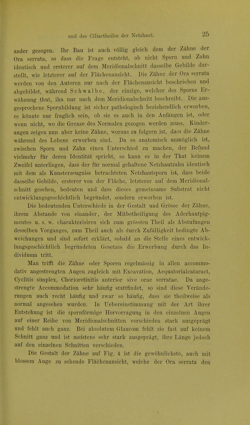 ander gezogen. Ihr Bau ist auch völlig gleich dem der Zähne der Ora serrata, so dass die Frage entsteht, ob nichl Sporn und Zahn identisch und ersterer auf dem Meridionalschnitt dasselbe Gebilde dar- stellt, wie letzterer auf der Flächenansicht. Die Zähne der Ora serrata werden von den Autoren nur nach der Flächenansicht beschrieben und abgebildet, während Schwalbe, der einzige, welcher des Sporns Er- wähnung thut, ihn nur nach dem Meridionalschnitt beschreibt. Die aus- gesprochene Spornbildung ist sicher pathologisch beziehendlich erworben, es könnte nur fraglich sein, ob sie es auch in den Anfängen ist, oder wenn nicht, wo die Grenze des Normalen gezogen werden muss. Kinder- augen zeigen nun- aber keine Zähne, woraus zu folgern ist, dar,s die Zähne während des Lebens erworben sind. Da es anatomisch unmöglich ist, zwischen Sporn und Zahn einen Unterschied zu machen, der Befund vielmehr für deren Identität spricht, so kann es in der That keinem Zweifel unterliegen, dass der für normal gehaltene Netzhautzahn identisch mit dem als Kunsterzeugniss betrachteten Netzhautsporn ist, dass beide dasselbe Gebilde, ersterer von der Fläche, letzterer auf dem Meridional- schnitt gesehen, bedeuten und dass dieses gemeinsame Substrat nicht entwicklungsgeschichtlich begründet, sondern erworben ist. Die bedeutenden Unterschiede in der Gestalt und Grösse der Zähne, ihrem Abstände von einander, der Mitbetheiligung des Aderhautpig- mentes u. s. w. charakterisiren sich zum grössten Theil als Abstufungen desselben Vorganges, zum Theil auch als durch Zufälligkeit bedingte Ab- weichungen und sind sofort erklärt, sobald an die Stelle eines entwick- lungsgeschichtlich begründeten Gesetzes die Erwerbung durch das In- dividuum tritt. Man trifft die Zähne oder Sporen regelmässig in allen aecommo- dativ angestrengten Augen zugleich mit Excavation, Aequatorialcataraet. Cyclitis simplex, Chorioretinitis anterior sive orae serratae. Da ange- strengte Accommodation sehr häufig stattfindet, so sind diese Verände- rungen auch recht häufig und zwar so häufig, dass sie theilweise als normal angesehen wurden. In Uebereinstimmung mit der Art ihrer Entstehung ist die spornförmige Hervorragung in den einzelnen Augen auf einer Reihe von Meridionalschnitten verschieden stark ausgeprägt und fehlt auch ganz. Bei absolutem Glaucom fehlt sie fast auf keinem Schnitt ganz und ist meistens sehr stark ausgeprägt, ihre Länge jedoch auf den einzelnen Schnitten verschieden. Die Gestalt der Zähne auf Fig. 4 ist die gewöhnlichste, auch mit blossem Auge zu sehende Flächenansicht, welche der Ora serrata den