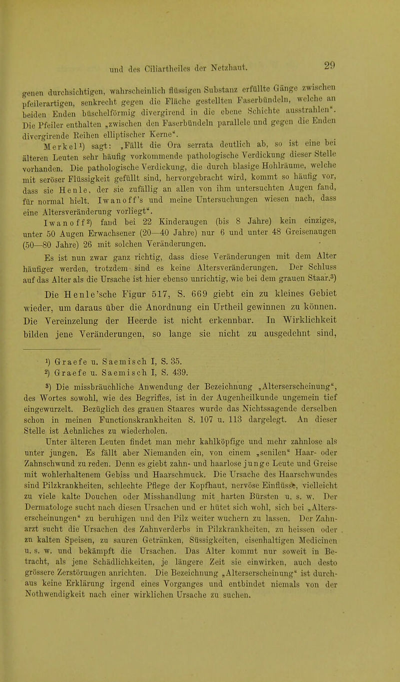 20 hmb durchsichtig, wahrscheinlich flüssigen Substanz, erfüllte Gänge zwischen pfeilerartigen, senkrecht gegen die Fläche gestellten Faserbündeln, welche an beiden Enden büschelförmig divergirend in die ehene Schichte ausstrahlen«. Die Pfeiler enthalte „zwischen den Faserhündeln parallele and gegen die Enden dtvergirende Reihen elliptischer Kerne. Merkel1) sagt: „Fällt die Ora serrata deutlich ah, so ist eine hei älteren Leuten sehr häufig vorkommende pathologische Verdickung dieser »Stelle vorhanden. Die pathologische Verdickung, die durch blasige Hohlräume, welche mit seröser Flüssigkeit gefüllt sind, hervorgebracht wird, kommt so häufig vor, dass sie He nie, der sie zufällig an allen von ihm untersuchten Augen fand, für normal hielt. Iwanoff's und meine Untersuchungen wiesen nach, dass eine Altersveränderung vorliegt. Iwanoff2) fand hei 22 Kinderaugen (bis 8 Jahre) kein einziges, unter 50 Augen Erwachsener (20—40 Jahre) nur 6 und unter 48 Greisenaugen (50—80 Jahre) 26 mit solchen Veränderungen. Es ist nun zwar ganz richtig, dass diese Veränderungen mit dem Alter häufiger werden, trotzdem sind es keine Altersveränderungen. Der Schluss auf das Alter als die Ursache ist hier ehenso unrichtig, wie hei dem grauen Staar.3) Die Henle'sche Figur 517, S. 669 giebt ein zu kleines Gebiet wieder, um daraus über die Anordnung ein Urtheil gewinnen zu können. Die Vereinzelung der Heerde ist nicht erkennbar. In Wirklichkeit bilden jene Veränderungen, so lange sie nicht zu ausgedehnt sind, J) Graefe u. Saemisch I, S. 35. 2) Graefe u. Saemisch I, S. 439. s) Die misshräuchliche Anwendung der Bezeichnung „ Alterserscheinung, des Wortes sowohl, wie des Begriffes, ist in der Augenheilkunde ungemein tief eingewurzelt. Bezüglich des grauen Staares wurde das Nichtssagende derselben schon in meinen Functionskrankheiten S. 107 u. 113 dargelegt. An dieser Stelle ist Aehnliches zu wiederholen. Unter älteren Leuten findet man mehr kahlköpfige und mehr zahnlose als unter jungen. Es fällt aber Niemanden, ein, von einem „senilen Haar- oder Zahnschwund zu reden. Denn es giebt zahn- und haarlose junge Leute und Greise mit wohlerhaltenem Gebiss und Haarschmuck. Die Ursache des Haarschwundes sind Pilzkrankheiten, schlechte Pflege der Kopfhaut, nervöse Einflüsse, vielleicht zu viele kalte Douchen oder Misshandlung mit harten Bürsten u. s. w. Der Dermatologe sucht nach diesen Ursachen und er hütet sich wohl, sich bei „Alters- erscheinungen zu beruhigen und den Pilz weiter wuchern zu lassen. Der Zahn- arzt sucht die Ursachen des Zahnverderbs in Pilzkrankheiten, zu ueissen oder zn kalten Speisen, zu sauren Getränken, Süssigkeiten, eisenhaltigen M edieinen u. s. w. und bekämpft die Ursachen. Das Alter kommt nur soweit in Be- tracht, als jene Schädlichkeiten, je längere Zeit sie einwirken, auch desto grössere Zerstörungen anrichten. Die Bezeichnung „Alterserscheinung ist durch- aus keine Erklärung irgend eines Vorganges und entbindet niemals von der Notwendigkeit nach einer wirklichen Ursache zu suchen.