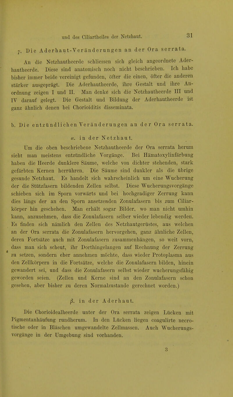 j\ Die Aderhaut-Veränderungen an der Ora serrata. An die Netzhautheerde schliessen sich gleich angeordnete Ader- hautheerde. Diese sind anatomisch noch nicht beschrieben. Ich habe bisher immer beide vereinigt gefunden, öfter die einen, öfter die anderen stärker ausgeprägt. Die Aderhautheerde, ihre Gestalt und ihre An- ordnung zeigen I und II. Man denke sich die Netzhautheerde III und IV darauf gelegt. Die Gestalt und Bildung der Aderhautheerde ist ganz ähnlich denen bei Chorioiditis disseminata. b. Die entzündlichen Veränderungen an der Ora serrata. «. in der Netzhaut. Um die oben beschriebene Netzhautheerde der Ora serrata herum sieht man meistens entzündliche Vorgänge. Bei Hämatoxylinfärbung haben die Heerde dunklere Säume, welche von dichter stehenden, stark gefärbten Kernen herrühren. Die Säume sind dunkler als die übrige gesunde Netzhaut. Es handelt sich wahrscheinlich um eine Wucherung der die Stützfasern bildenden Zellen selbst. Diese Wucherungsvorgänge schieben sich im Sporn vorwärts und bei hochgradiger Zerrung kann dies längs der an den Sporn ansetzenden Zonulafasern bis zum Ciliar- körper hin geschehen. Man erhält sogar Bilder, wo man nicht umhin kann, anzunehmen, dass die Zonulafasern selber wieder lebendig werden. Es finden sich nämlich den Zellen des Netzhautgerüstes, aus welchen an der Ora serrata die Zonulafasern hervorgehen, ganz ähnliche Zellen, deren Fortsätze auch mit Zonulafasern zusammenhängen, so weit vorn, dass man sich scheut, ihr Dorthingelangen auf Rechnung der Zerrung zu setzen, sondern eher annehmen möchte, dass wieder Protoplasma aus den Zellkörpern in die Fortsätze, welche die Zonulafasern bilden, hinein gewandert sei, und dass die Zonulafasern selbst wieder wucherungsfällig geworden seien. (Zellen und Kerne sind an den Zonulafasern schon gesehen, aber bisher zu deren Normalzustande gerechnet worden.) ß. in der Ad erbaut. Die Chorioidcalheerde unter der Ora serrata zeigen Lücken mit Pigmentanliäufung rundherum. In den Lücken liegen coagulirte necro- tische oder in Bläschen umgewandelte Zellmassen. Auch Wucherungs- vorgänge in der Umgebung sind vorhanden. 3