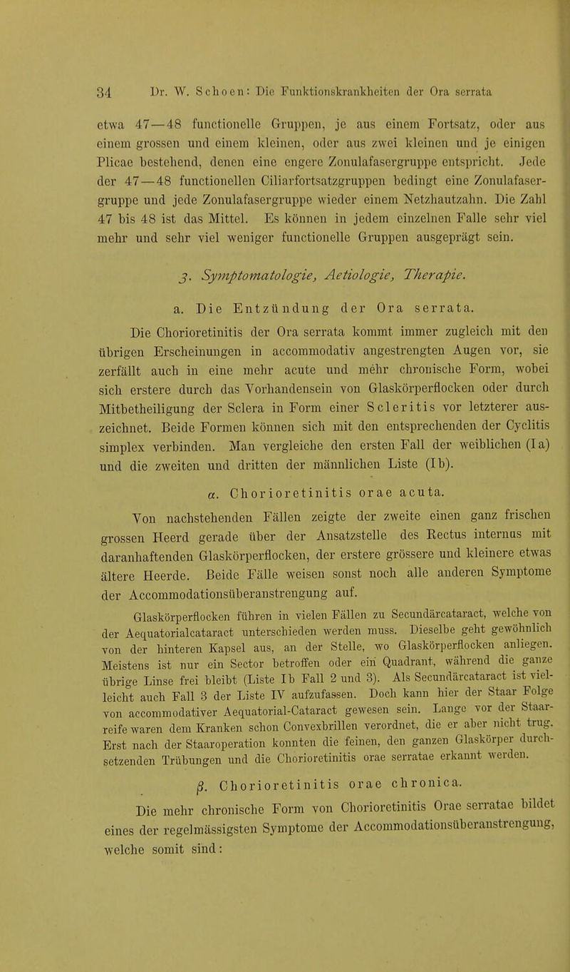 etwa 47—48 funetioncllc Gruppen, je aus einem Fortsatz, oder aus einem grossen und einem kleinen, oder aus zwei kleinen und je einigen Plicae bestellend, denen eine engere Zonulafasergruppe entspricht. Jede der 47— 48 functionellen Ciliarfortsatzgruppen bedingt eine Zonulafaser- gruppe und jede Zonulafasergruppe wieder einem Netzhautzahn. Die Zahl 47 bis 48 ist das Mittel. Es können in jedem einzelnen Falle sehr viel mehr und sehr viel weniger functionelle Gruppen ausgeprägt sein. j. Symptomatologie, Aetiologie, Therapie. a. Die Entzündung der Ora serrata. Die Chorioretinitis der Ora serrata kommt immer zugleich mit den übrigen Erscheinungen in aecommodativ angestrengten Augen vor, sie zerfällt auch in eine mehr acute und mehr chronische Form, wobei sich erstere durch das Vorhandensein von Glaskörperflocken oder durch Mitbetheiligung der Sclera in Form einer S c 1 e r i t i s vor letzterer aus- zeichnet. Beide Formen können sich mit den entsprechenden der Cyclitis Simplex verbinden. Man vergleiche den ersten Fall der weiblichen (Ia) und die zweiten und dritten der männlichen Liste (Ib). a. Chorioretinitis orae acuta. Von nachstehenden Fällen zeigte der zweite einen ganz frischen grossen Heerd gerade über der Ansatzstelle des Kectus internus mit daranhaftenden Glaskörperflocken, der erstere grössere und kleinere etwas ältere Heerde. Beide Fälle weisen sonst noch alle anderen Symptome der Accommodationsüberanstrengung auf. Glaskörperflocken führen in vielen Fällen zu Secundärcataract, welche von der Aequatorialcataract unterschieden werden muss. Dieselbe geht gewöhnlich von der hinteren Kapsel aus, an der Stelle, wo Glaskörperflocken anliegen. Meistens ist nur ein Sector betroffen oder ein Quadrant, während die ganze übrige Linse frei bleibt (Liste Ib Fall 2 und 3). Als Secundärcataract ist viel- leicht auch Fall 3 der Liste IV aufzufassen. Doch kann hier der Staar Folge von aecommodativer Aequatorial-Cataract gewesen sein. Lauge vor der Staar- reife waren dem Kranken schon Convexbrillen verordnet, die er aber nicht trug. Erst nach der Staaroperation konnten die feinen, den ganzen Glaskörper durch- setzenden Trübungen und die Chorioretinitis orae serratae erkannt werden. ß. Chorioretinitis orae chronica. Die mehr chronische Form von Chorioretinitis Orae serratae bildet eines der regelmässigsten Symptome der Accommodationsüberanstrengung, welche somit sind: