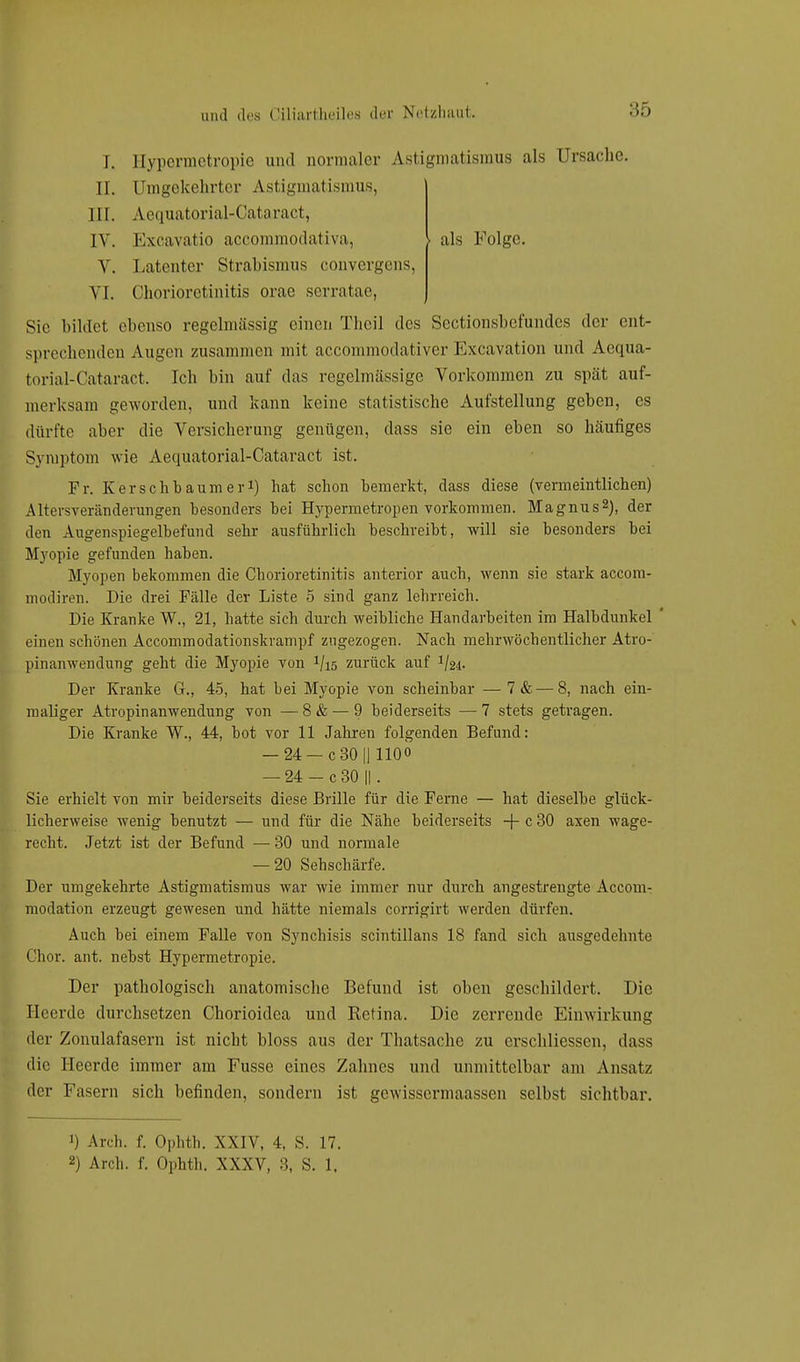 :;r, als Folge. I. Hypermetropie and normaler Astigmatismus als Ursache. II. Umgekehrter Astigmatismus, III. Aequatorial-Calaracl, IV. Excavatio aecommodativa, V. Latenter Strabismus convergens, VI. Chorioretinitis orao serratae, Sic bildet ebenso regelmässig einen Thcil des Sectionsbcf'undcs der ent- sprechenden Augen zusammen mit aecommodativer Excavation und Aequa- torial-Cataract. Ich bin auf das regelmässige Vorkommen zu spät auf- merksam geworden, und kann keine statistische Aufstellung geben, es dürfte aber die Versicherung genügen, dass sie ein eben so häufiges Symptom wie Aequatorial-Cataract ist. Fr. Kerschbaum er1) hat schon bemerkt, dass diese (vermeintlichen) Altersveränderungen besonders bei Hypermetropen vorkommen. Magnus2), der den Augenspiegelbefund sehr ausführlich beschreibt, will sie besonders bei Myopie gefunden haben. Myopen bekommen die Chorioretinitis anterior auch, wenn sie stark aecom- modiren. Die drei Fälle der Liste 5 sind ganz lehrreich. Die Kranke W., 21, hatte sich durch weibliche Handarbeiten im Halbdunkel ' einen schönen Accommodationskrampf zugezogen. Nach mehrwöchentlicher Atro- pinanwendung geht die Myopie von 1lis zurück auf Der Kranke G., 45, hat bei Myopie von scheinbar —7& — 8, nach ein- maliger Atropinanwendung von —8& — 9 beiderseits —7 stets getragen. Die Kranke W., 44, bot vor 11 Jahren folgenden Befund: — 24 —c 30 || 1100 — 24 — c 30 || . Sie erhielt von mir beiderseits diese Brille für die Ferne — hat dieselbe glück- licherweise wenig benutzt — und für die Nähe beiderseits -f- c 30 axen wage- recht. Jetzt ist der Befund — 30 und normale — 20 Sehschärfe. Der umgekehrte Astigmatismus war wie immer nur durch angestrengte Accom- modation erzeugt gewesen und hätte niemals corrigirt werden dürfen. Auch bei einem Falle von Synchisis scintillans 18 fand sich ausgedehnte Chor. ant. nebst Hypermetropie. Der pathologisch anatomische Befund ist oben geschildert. Die Heerde durchsetzen Chorioidea und Retina. Die zerrende Einwirkung der Zonulafasern ist nicht bloss aus der Thatsache zu crschliessen, dass die Heerde immer am Fusse eines Zahnes und unmittelbar am Ansatz der Fasern sich befinden, sondern ist gewissermaassen selbst sichtbar. ') Arch. f. Ophth. XXIV, 4, S. 17. 2) Arch. f. Ophth. XXXV, 3, S. 1,