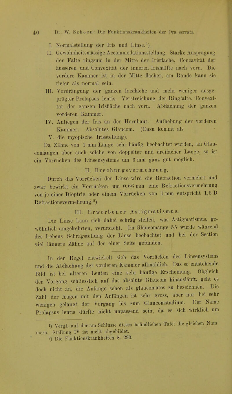 I. Normalstellung der Iris und Linse.1) II. Gewohnheitsmässige AccommodationssteUung. Starke Ausprägung der Falte ringsum in der Mitte der Irisfläche, Concavität der äusseren und Convexität der inneren Irishälfte nach vorn. Die vordere Kammer ist in cler Mitte flacher, am Rande kanu sie tiefer als normal sein. III. Vordrängung der ganzen Irisfläche und mehr weniger ausge- prägter Prolapsus lentis. Verstreichung der Ringfalte. Convexi- tät der ganzen Irisfläche nach vorn. Abflachung der ganzen vorderen Kammer. IV. Anliegen der Iris an der Hornhaut. Aufhebung der vorderen Kammer. Absolutes Glaucom. (Dazu kommt als V. die myopische Irisstellung). Da Zähne von 1 mm Länge sehr häufig beobachtet wurden, an Glau- comaugen aber auch solche von doppelter und dreifacher Länge, so ist ein Vorrücken des Linsensystems um 3 mm ganz gut möglich. II. Brechungsvermehrung. Durch das Vorrücken der Linse wird die Refraction vermehrt und zwar bewirkt ein Vorrücken um 0,66 mm eine Refractionsvermehrung von je einer Dioptrie oder einem Vorrücken von 1 mm entspricht 1,5 D Refractionsvermehrung.2) III. Erworbener Astigmatismus. Die Linse kann sich dabei schräg stellen, was Astigmatismus, ge- wöhnlich umgekehrten, verursacht. Im Glaucomauge 55 wurde während des Lebens Schrägstellung der Linse beobachtet und bei der Section viel längere Zähne auf der einer Seite gefunden. In der Regel entwickelt sich das Vorrücken des Linsensystems und die Abflachung cler vorderen Kammer allmählich. Das so entstehende Bild ist bei älteren Leuten eine sehr häufige Erscheinung. Obgleich der Vorgang schliesslich auf das absolute Glaucom hinausläuft, geht es doch nicht an, die Anfänge schon als glaueomatös zu bezeichnen. Die Zahl der Augen mit den Anfängen ist sehr gross, aber nur hei sehr wenigen gelangt der Vorgang bis zum Glaucomstadium. Der Name Prolapsus lentis dürfte nicht unpassend sein, da es sich wirklich um 1) Vergl. auf der am Schlüsse dieses befindlichen Tafel die gleichen Num- mern. Stellung IV ist nicht abgebildet. 2) Die Punktionskrankheiten S. 290.