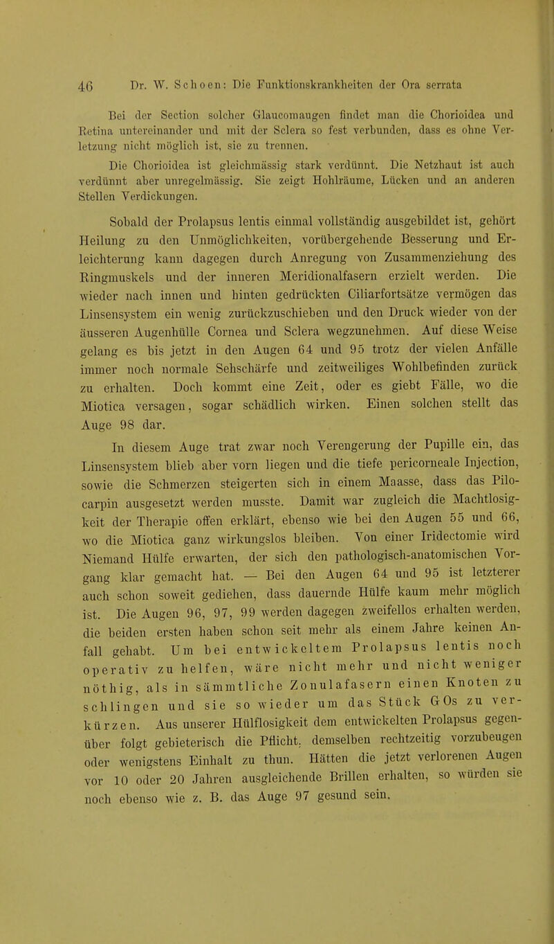 Bei der Section solcher Glaucomaugcn findet man die Chorioidea und Retina untereinander und mit der Sclera so fest verbunden, dass es ohne Ver- letzung nicht möglich ist, sie zu trennen. Die Chorioidea ist gleichraässig stark verdünnt. Die Netzhaut ist auch verdünnt aber unregelmässig. Sie zeigt Hohlräume, Lücken und an anderen Stellen Verdickungen. Sobald der Prolapsus lentis einmal vollständig ausgebildet ist, gehört Heilung zu den Unmöglichkeiten, vorübergehende Besserung und Er- leichterung kann dagegen durch Anregung von Zusammenziehung des Ringmuskels und der inneren Meridionalfasern erzielt werden. Die wieder nach innen und hinten gedrückten Ciliarfortsätze vermögen das Linsensystem ein wenig zurückzuschieben und den Druck wieder von der äusseren Augenhülle Cornea und Sclera wegzunehmen. Auf diese Weise gelang es bis jetzt in den Augen 64 und 95 trotz der vielen Anfälle immer noch normale Sehschärfe und zeitweiliges Wohlbefinden zurück zu erhalten. Doch kommt eine Zeit, oder es giebt Fälle, wo die Miotica versagen, sogar schädlich wirken. Einen solchen stellt das Auge 98 dar. In diesem Auge trat zwar noch Verengerung der Pupille ein, das Linsensystem blieb aber vorn liegen und die tiefe pericorneale Injection, sowie die Schmerzen steigerten sich in einem Maasse, dass das Pilo- carpin ausgesetzt werden musste. Damit war zugleich die Machtlosig- keit der Therapie offen erklärt, ebenso wie bei den Augen 55 und 66, wo die Miotica ganz wirkungslos bleiben. Von einer Iridectomie wird Niemand Hülfe erwarten, der sich den pathologisch-anatomischen Vor- gang klar gemacht hat. — Bei den Augen 64 und 95 ist letzterer auch schon soweit gediehen, dass dauernde Hülfe kaum mehr möglich ist. Die Augen 96, 97, 99 werden dagegen zweifellos erhalten werden, die beiden ersten haben schon seit mehr als einem Jahre keinen An- fall gehabt. Um bei entwickeltem Prolapsus lentis noch operativ zu helfen, wäre nicht mehr und nicht weniger nöthig, als in sämmtliche Zonulafasern einen Knoten zu schlingen und sie so wieder um das Stück GOs zu ver- kürzen. Aus unserer Hülflosigkeit dem entwickelten Prolapsus gegen- über folgt gebieterisch die Pflicht, demselben rechtzeitig vorzubeugen oder wenigstens Einhalt zu thun. Hätten die jetzt verlorenen Augen vor 10 oder 20 Jahren ausgleichende Brillen erhalten, so würden sie noch ebenso wie z. B. das Auge 97 gesund sein.