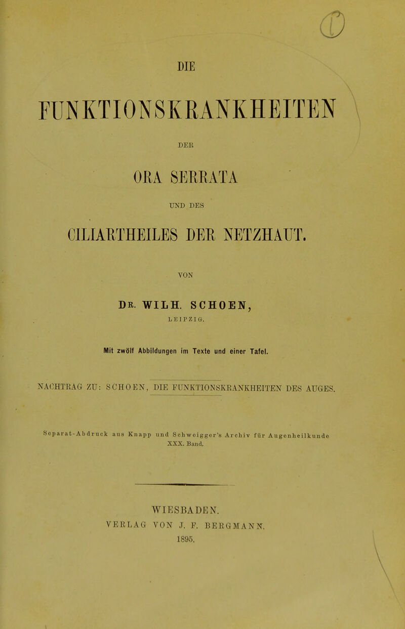 DIE FUNKTIONSKRANKHEITEN DER ORA 8ERRATA UND DES CILIARTHEILES DER NETZHAUT. VON DR. WILH. SCHOEN, LEIPZIG. Mit zwölf Abbildungen im Texte und einer Tafel. NACHTRAG ZU: SCHOEN, DIE FUNKTIONSKRANKHEITEN DES AUGES. Soparat-Abdruck aus Knapp und Schwoiggor's Archiv für Augenheilkunde XXX. Band. WIESBADEN. VERLAG VON J. F. BERGMANN. 1895.