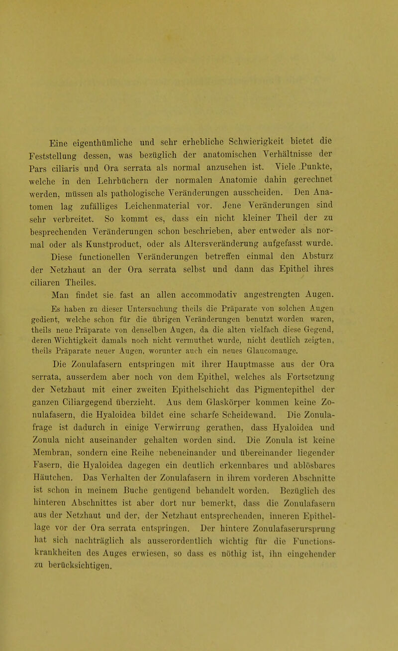 Eine eigentümliche und sehr erhebliche Schwierigkeit bietet die Feststellung dessen, was bezüglich der anatomischen Verhältnisse der Pars ciliaris und Ora serrata als normal anzusehen ist. Viele .Punkte, welche in den Lehrbüchern der normalen Anatomie dahin gerechnet werden, müssen als pathologische Veränderungen ausscheiden. Den Ana- tomen lag zufälliges Leichenmaterial vor. Jene Veränderungen sind sehr verbreitet. So kommt es, dass ein nicht kleiner Theil der zu besprechenden Veränderungen schon beschrieben, aber entweder als nor- mal oder als Kunstproduct, oder als Altersveränderung aufgefasst wurde. Diese functionellen Veränderungen betreffen einmal den Absturz der Netzhaut an der Ora serrata selbst und dann das Epithel ihres ciliaren Theiles. Man findet sie. fast an allen accommodativ angestrengten Augen. Es haben zu dieser Untersuchung theils die Präparate von solchen Augen gedient, welche schon für die übrigen Veränderungen benutzt worden waren, theils neue Präparate von denselben Augen, da die alten vielfach diese Gegend, deren Wichtigkeit damals noch nicht vemiuthet wurde, nicht deutlich zeigten, theils Präparate neuer Augen, worunter auch ein neues Glaucomauge. Die Zonulafasern entspringen mit ihrer Hauptmasse aus der Ora serrata, ausserdem aber noch von dem Epithel, welches als Fortsetzung der Netzhaut mit einer zweiten Epithelschicht das Pigmentepithel der ganzen Ciliargegend überzieht. Aus dem Glaskörper kommen keine Zo- nulafasern, die Hyaloidea bildet eine scharfe Scheidewand. Die Zonula- frage ist dadurch in einige Verwirrung gerathen, dass Hyaloidea und Zonula nicht auseinander gehalten worden sind. Die Zonula ist keine Membran, sondern eine Reihe nebeneinander und übereinander liegender Fasern, die Hyaloidea dagegen ein deutlich erkennbares und ablösbares Häutchen. Das Verhalten der Zonulafasern in ihrem vorderen Abschnitte ist schon in meinem Buche genügend behandelt worden. Bezüglich des hinteren Abschnittes ist aber dort nur bemerkt, dass die Zonulafaseru aus der Netzhaut und der, der Netzhaut entsprechenden, inneren Epithel- lage vor der Ora serrata entspringen. Der hintere Zonulafaserursprung hat sich nachträglich als ausserordentlich wichtig für die Functions- krankheiten des Auges erwiesen, so dass es nöthig ist, ihn eingehender zu berücksichtigen.