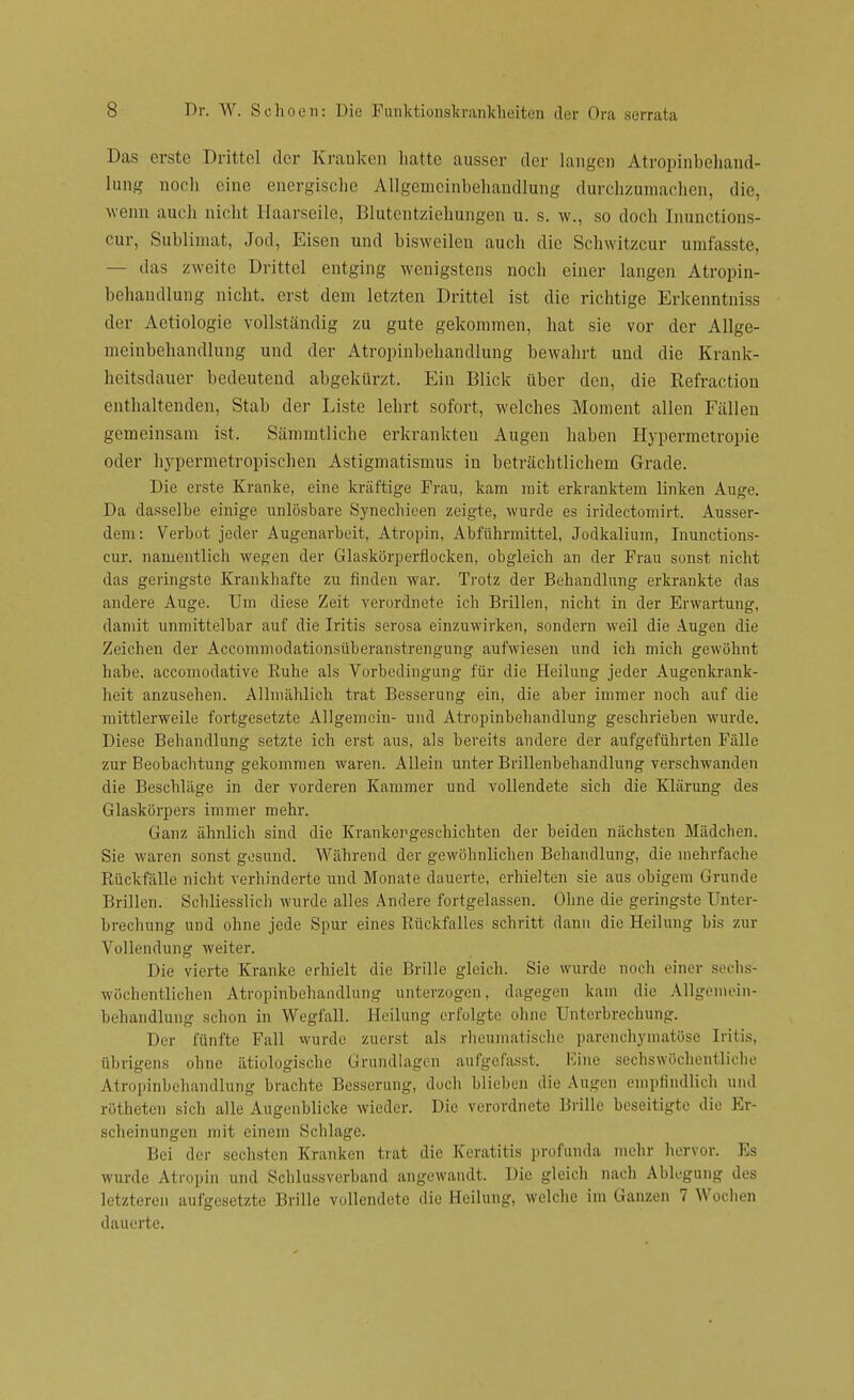 Das erste Drittel der Kranken hatte ausser der langen Atropinbehand- lung noch eine energische Allgemeinbehandhing durchzumachen, die, wenn auch nicht Haarseile, Blutentziehungen u. s. w., so doch Inunctions- cur, Sublimat, Jod, Eisen und bisweilen auch die Schwitzcur umfasste, — das zweite Drittel entging wenigstens noch einer langen Atropin- behandlung nicht, erst dem letzten Drittel ist die richtige Erkenntniss der Aetiologie vollständig zu gute gekommen, hat sie vor der Allge- meinbehandlung und der Atropinbebandlung bewahrt und die Krank- heitsdauer bedeutend abgekürzt. Ein Blick über den, die Refractiou enthaltenden, Stab der Liste lehrt sofort, welches Moment allen Fällen gemeinsam ist. Sämmtliche erkrankten Augen haben Hypermetropie oder hypermetropischen Astigmatismus in beträchtlichem Grade. Die erste Kranke, eine kräftige Frau, kam mit erkranktem linken Auge. Da dasselbe einige unlösbare Synechieen zeigte, wurde es iridectomirt. Ausser- dem: Verbot jeder Augenarbeit, Atropin, Abführmittel, Jodkalium, Inunctions- eur. namentlich wegen der Glaskörperflocken, obgleich an der Frau sonst nicht das geringste Krankhafte zu finden war. Trotz der Behandlung erkrankte das andere Auge. Um diese Zeit verordnete ich Brillen, nicht in der Erwartung, damit unmittelbar auf die Iritis serosa einzuwirken, sondern weil die Augen die Zeichen der Accommodationsüberanstrengung aufwiesen und ich mich gewöhnt habe, aecomodative Ruhe als Vorbedingung für die Heilung jeder Augenkrank- heit anzusehen. Allmählich trat Besserung ein, die aber immer noch auf die mittlerweile fortgesetzte Allgemein- und Atropinbebandlung geschrieben wurde. Diese Behandlung setzte ich erst aus, als bereits andere der aufgeführten Fälle zur Beobachtung gekommen waren. Allein unter Brillenbehandlung verschwanden die Beschläge in der vorderen Kammer und vollendete sich die Klärung des Glaskörpers immer mehr. Ganz ähnlich sind die Krankergeschichten der beiden nächsten Mädchen. Sie waren sonst gesund. Während der gewöhnlichen Behandlung, die mehrfache Rückfälle nicht verhinderte und Monate dauerte, erhielten sie aus obigem Grunde Brillen. Schliesslich wurde alles Andere fortgelassen. Ohne die geringste Unter- brechung und ohne jede Spur eines Rückfalles schritt dann die Heilung bis zur Vollendung weiter. Die vierte Kranke erhielt die Brille gleich. Sie wurde noch einer sechs- wöchentlichen Atropinbehandlung unterzogen, dagegen kam die Allgemein- behandlung schon in Wegfall. Heilung erfolgte ohne Unterbrechung. Der fünfte Fall wurde zuerst als rheumatische parenchymatöse Iritis, übrigens ohne ätiologische Grundlagen aufgefasst. Eine sechswöchentliche Atropinbehandlung brachte Besserung, doch blieben die Augen empfindlich und rötheten sich alle Augenblicke wieder. Die verordnete Brille beseitigte die Er- scheinungen mit einem Schlage. Bei der sechsten Kranken trat die Keratitis profunda mehr hervor. Es wurde Atropin und Schlussverband angewandt. Die gleich nach Ablegung des letzteren aufgesetzte Brille vollendete die Heilung, welche im Ganzen 7 Wochen dauerte.