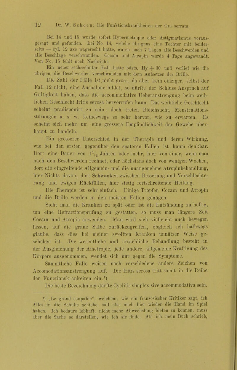 Bei 14 und 15 wurde sofort Hypermetropie oder Astigmatismus voraus- gesagt und gefunden. Bei No 14, welche übrigens eine Tochter mit beider- seits — cyl. 12 axe wagerecht hatte, waren nach 7 Tagen alle Beschwerden und alle Beschläge verschwunden. Cocain und Atropin wurde 4 Tage angewandt. Von No. 15 fehlt noch Nachricht. Ein neuer sechszehnter Fall hatte bdsts. Hy -f- 30 und verlief wie die übrigen, die Beschwerden verschwanden mit dem Aufsetzen der Brille. Die Zahl der Fälle ist.nicht gross, da aber kein einziger, selbst der Fall 12 nicht, eine Ausnahme bildet, so dürfte der Schluss Anspruch auf Gültigkeit haben, dass die accommodative Ueberanstrengung beim weib- lichen Geschlecht Iritis serosa hervorrufen kann. Das weibliche Geschlecht scheint prädisponirt zu sein, doch treten Bleichsucht, Menstruations- störungen u. s. w. keineswegs so sehr hervor, wie zu erwarten. Es scheint sich mehr um eine grössere Empfindlichkeit der Gewebe über- haupt zu handeln. Ein grösserer Unterschied in der Therapie und deren Wirkung, wie bei den ersten gegenüber den späteren Fällen ist kaum denkbar. Dort eine Dauer von l1^ Jahren oder mehr, hier von einer, wenn man nach den Beschwerden rechnet, oder höchstens doch von wenigen Wochen, dort die eingreifende Allgemein- und die unangenehme Atropinbehandlung, hier Nichts davon, dort Schwanken zwischen Besserung und Verschlechte- rung und ewigen Rückfällen, hier stetig fortschreitende Heilung. Die Therapie ist sehr einfach. Einige Tropfen Cocain und Atropin und die Brille werden in den meisten Fällen genügen. Sieht man die Kranken zu spät oder ist die Entzündung zu heftig, um eine Refractionsprüfung zu gestatten, so muss man längere Zeit Cocain und Atropin anwenden. Man wird sich vielleicht auch bewegen lassen, auf die graue Salbe zurückzugreifen, obgleich ich halbwegs glaube, dass dies bei meiner zwölften Kranken unnützer AVeise ge- schehen ist. Die wesentliche und ursächliche Behandlung besteht in der Ausgleichung der Ametropie, jede andere, allgemeine Kräftigung des Korpers ausgenommen, wendet sich nur gegen die Symptome. Sämmtliche Fälle weisen noch verschiedene andere Zeichen von Accomodationsanstrengung auf. Die Iritis serosa tritt somit in die Reihe der Functionskrankeiten ein.1) Die beste Bezeichnung dürfte Cyclitis simplex sive aecommodativa sein. J) „Le grand coupable, welchem, wie ein französischer Kritiker sagt, ich Alles in die Schuhe schiebe, soll also auch hier wieder die Hand im Spiel haben. Ich bedaure lebhaft, nicht mehr Abwechslung bieten zu können, muss aber die Sache so darstellen, wie ich sie finde. Als ich mein Buch schrieb,