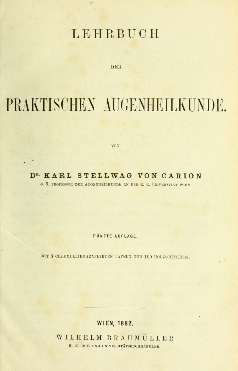 LEHRBUCH DER VON Dß KARL STELL WA G VON CARION O. Ö. PROFESSOR DER AUGENHEILKUNDE AN DER K. K. UNIVERSITÄT WIEN. FÜNFTE AUFLAGE. MIT 3 CHROMOLITHOGRAPHIRTEN TAFELN UND 109 HOLZSCHNITTEN. WIEN, 1882. WILHELM BRAUMÜLLER K. K. HOF- UND UNIVERSITÄTSBUCHHÄNDLER.