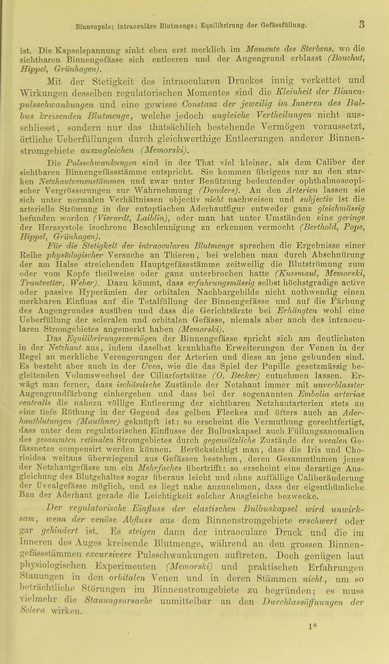 ist. Die Kapselspannung sinkt eben erst merklich im Momente des Sterbens, wo die sichtbaren Binnengefässe sich entleeren und der Augengrund erblasst (Bouchut, Hippel, Grünhagen). Mit der Stetigkeit dos intraociliaren Druckes innig verkettet und Wirkungen desselben regulatorischen Momentes sind die Kleinheit der Binnen- pulsschwankungen und eine gewisse Constanz der jeweilig im Inneren des Bul- bus kreisenden Blutmenge, welche jedoch ungleiche Verthcilungen nicht aus- schliesst, sondern nur das thatsächlich bestehende Vermögen voraussetzt, örtliche Ueberfüllungeu durch gleichwerthige Entleerungen anderer Binnen- stromgebiete auszugleichen (Memorslci). Die Pulsschwankungen sind in der That viel kleiner, als dem Caliber der sichtbaren Binnengefässstämme entspricht. Sie kommen übrigens nur an den star- ken Netzhautvenenstämmen und zwar unter Benützung bedeutender ophthalmoscopi- scher Vergrösserungen zur Wahrnehmung (Donders). An den Arterien lassen sie sich unter normalen Verhältnissen objectiv nicht nachweisen und subjectiv ist die arterielle Strömung in der entoptischen Aderhautfigur entweder ganz gleichmässig befunden worden (Vierordt, Laiblin), oder man hat unter Umständen eine geringe der Herzsystole isochrone Beschleunigung zu erkennen vermocht (Berthold, Pope, Hippel, Grünhagen). Für die Stetigkeit der intraoeularen Blutmenge sprechen die Ergebnisse einer Reihe physiologischer Versuche an Thieren, bei welchen man durch Abschnürung der am Halse streichenden Hauptgefässstämme zeitweilig die Blutströmung zum oder vom Kopfe theilweise oder ganz unterbrochen hatte (Ktissmaul, Memorski, Trautveller, Weber). Dazu kömmt, dass erfahrungsmässig selbst höchstgradige active oder passive Hyperämien der orbitalen Nachbargebilde nicht nothwendig einen merkbaren Einfluss auf die Totalfüllung der Binnengefässe und auf die Färbung des Augengrundes ausüben und dass die Gerichtsärzte bei Erhängten wohl eine Ueberfüllung der scleralen und orbitalen Gefässe, niemals aber auch des intraoeu- laren Stromgebietes angemerkt haben (Memorski). Das Equilibrirungsvermögen der Binnengefässe spricht sich am deutlichsten in der Netzhaut aus, iudem daselbst krankhafte Erweiterungen der Venen in der Regel an merkliche Verengerungen der Arterien und diese an jene gebunden sind. Es besteht aber auch in der Uvea, wie die das Spiel der Pupille gesetzmässig be- gleitenden Volumswechsel der Ciliarfortsätze (0. Becker) entnehmen lassen. Er- wägt man ferner, dass ischämische Zustände der Netzhaut immer mit unverblassler Augengrundfärbung einhergehen und dass bei der sogenannten Embolia arteriae centralis die nahezu völlige Entleerung der sichtbaren Netzhautarterien stets an eine tiefe Röthung in der Gegend des gelben Fleckes und öfters auch an Ader- hauthlutungen (Mauthner) geknüpft ist: so erscheint die Vermuthung gerechtfertigt, dass unter dem regulatorischen Einflüsse der Bulbuskapsel auch Füllungsanomalien des gesammlen retinalen Stromgebietes durch gegensätzliche Zustände der uvealen Ge- fässnetze compensirt werden können. Berücksichtigt man, dass die Iris und Cho- rioidea weitaus überwiegend aus Gefässen bestehen, deren Gesammtlumen jenes der Netzhautgefässe um ein Mehrfaches übertrifft: so erscheint eine derartige Aus- gleichung des Blutgehaltes sogar überaus leicht und ohne auffällige Caliberänderung der Uvealgefässe möglich, und es liegt nahe anzunehmen, dass der eigenthümliche Bau der Aderhaut gerade die Leichtigkeit solcher Ausgleiche bezwecke. Der regulatorische Einfluss der elastischen Bulbuskapsel wird unwirk- sam, wenn </,>,• venöse Abfluss aus dem Binnonstromgebiete erschwert oder gar gehindert, ist. Es steigen dann der intraoeulare Druck und die im Inneren des Auges kreisende Blutmenge, während an den grossen Binnen- gefässstämmen excursivere Pulsschwankungen auftreten. Doch genügen laut physiologischen Experimenten (Memorski) und praktischen Erfahrungen Stauungen in den orbitalen Venen und in deren Stämmen nicht, um so beträchtliche Störungen im Binnenstromgebiote zu begründen; es muss vielmehr die Staunngsursache unmittelbar an den Durchlassöffnnngen der Selera wirken. 1*