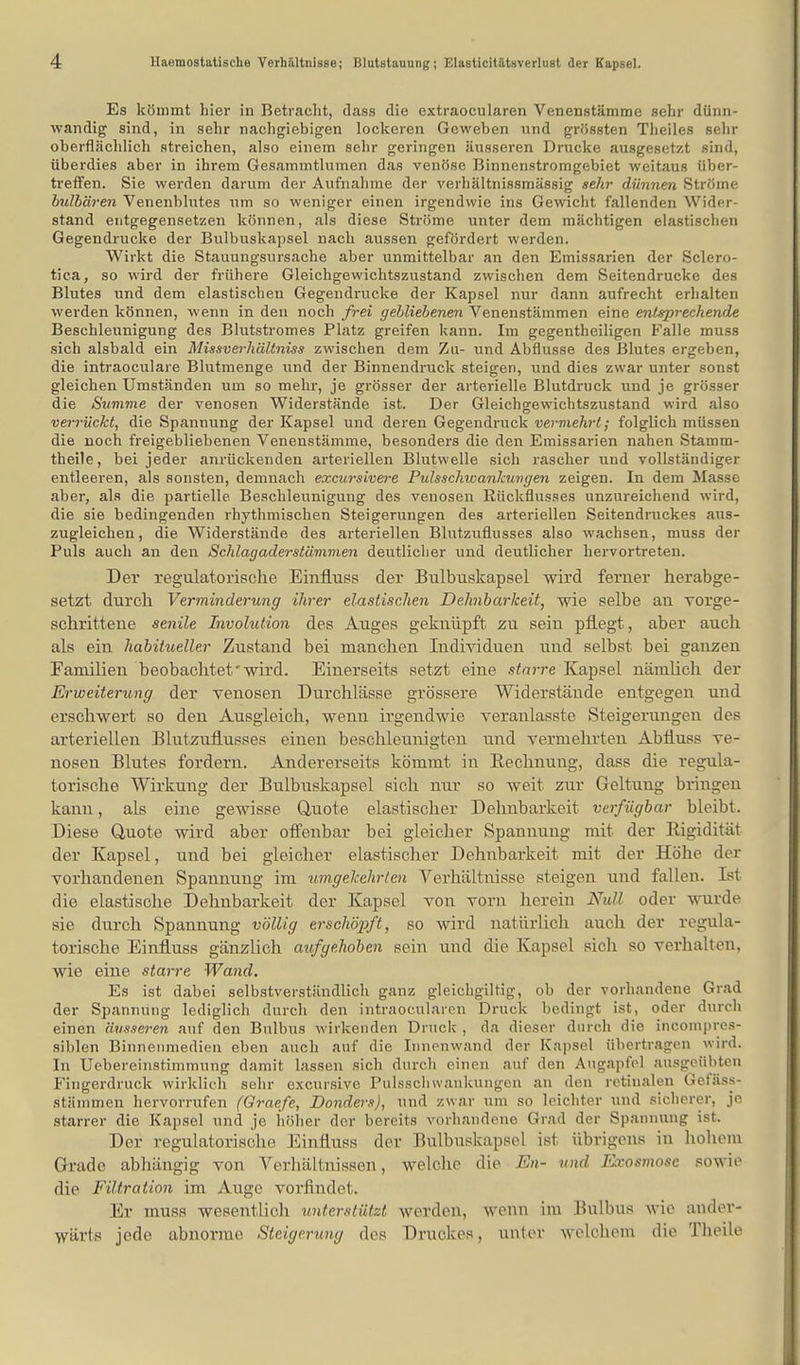 Es kömmt liier in Betracht, dass die extraocularen Venenstämme sehr dünn- wandig sind, in sehr nachgiebigen lockeren Geweben und grössten Theiles selir oberflächlich streichen, also einem sehr geringen äusseren Drucke ausgesetzt sind, überdies aber in ihrem Gesammtlumen das venöse Binnenstromgebiet weitaus über- treffen. Sie werden darum der Aufnahme der verhältnissmässig sehr dünnen Ströme bulbären Venenblutes um so weniger einen irgendwie ins Gewicht fallenden Wider- stand entgegensetzen können, als diese Ströme unter dem mächtigen elastischen Gegendrucke der Bulbuskapsel nach aussen gefördert werden. Wirkt die Stauungsursache aber unmittelbar an den Emissarien der Sclero- tien, so wird der frühere Gleichgewichtszustand zwischen dem Seitendrucke des Blutes und dem elastischen Gegendrucke der Kapsel nur dann aufrecht erhalten werden können, wenn in den noch frei gebliebenen Venenstämmen eine entsprechende Beschleunigung des Blutstromes Platz greifen kann. Im gegenteiligen Falle muss sich alsbald ein Missverhältniss zwischen dem Zu- und Abflüsse des Blutes ergeben, die intraoeulare Blutmenge und der Binnendruck steigen, und dies zwar unter sonst gleichen Umständen um so mehr, je grösser der arterielle Blutdruck und je grösser die Summe der venösen Widerstände ist. Der Gleichgewichtszustand wird also verrückt, die Spannung der Kapsel und deren Gegendruck vermehrt; folglich müssen die noch freigebliebenen Venenstämme, besonders die den Emissarien nahen Stamm- theile, bei jeder anrückenden arteriellen Blutwelle sich rascher und vollständiger entleeren, als sonsten, demnach excursivere Pulsschwankuvgen zeigen. In dem Masse aber, als die partielle Beschleunigung des venösen Rückflusses unzureichend wird, die sie bedingenden rhythmischen Steigerungen des arteriellen Seitendruckes aus- zugleichen, die Widerstände des arteriellen Blutzuflusses also wachsen, muss der Puls auch an den Schlagaderstämmen deutlicher und deutlicher hervortreten. Der regulatorische Einfiuss der Bulbuskapsel wird ferner herabge- setzt durch Verminderung ihrer elastischen Dehnbarkeit, wie selbe an vorge- schrittene senile Involution des Auges geknüpft zu sein pflegt, aber auch als ein habitueller Zustand bei manchen Individuen und selbst bei ganzen Familien beobachtet'wird. Einerseits setzt eine starre Kapsel nänilich der Erweiterung der venösen Durchlässe grössere Widerstände entgegen und erschwert so den Ausgleich, wenn irgendwie veranlasste Steigerungen des arteriellen Blutzuflusses einen beschleunigten und vermehrten Abfluss ve- nösen Blutes fordern. Andererseits kömmt in Bechnuug, dass die regula- torische Wirkung der Bulbuskapsel sich nur so weit zur Geltung bringen kann, als eine gewisse Quote elastischer Dehnbarkeit verfügbar bleibt. Diese Quote wird aber offenbar bei gleicher Spannung mit der Rigidität der Kapsel, und bei gleicher elastischer Dehnbarkeit mit der Höhe der vorhandenen Spannung im umgekehrten Verhältnisse steigen und fallen. Dsl die elastische Dehnbarkeit der Kapsel von vorn herein Null oder wurde sie durch Spannung völlig erschöpft, so wird natürlich auch der regula- torische Einfiuss gänzlich aufgehoben sein und die Kapsel sich so verhalten, wie eine starre Wand. Es ist dabei selbstverständlich ganz gleichgiltig, ob der vorhandene Grad der Spannung lediglich durch den intraoeularen Druck bedingt ist, oder durch einen äusseren auf den Bulbus wirkenden Druck , da dieser durch die incompres- siblen Binnenmedien eben auch auf die Innenwand der Kapsel übertragen wird. In Uebereinstimmung damit lassen sich durch einen auf den Augapfel ausgeübten Fingerdruck wirklich sehr excursive Pulsschwankungen an den retinalen Geläss- stämmen hervorrufen (Graefe, Donders), und zwar um so leichter und sicherer, je starrer die Kapsel und je höher der bereits vorhandene Grad der Spannung ist. Der regulatorische Einfiuss der Bulbuskapsel ist übrigens in hohem Grade abhängig von Verhältnissen, welche die En- und Exosmosc sowie die Filtration im Auge vorfindet. Er muss wesentlich unterstützt werden, wenn im Bulbus wie ander- wärts jede abnorme Steigerung des Druckes, unter welchem die Theile