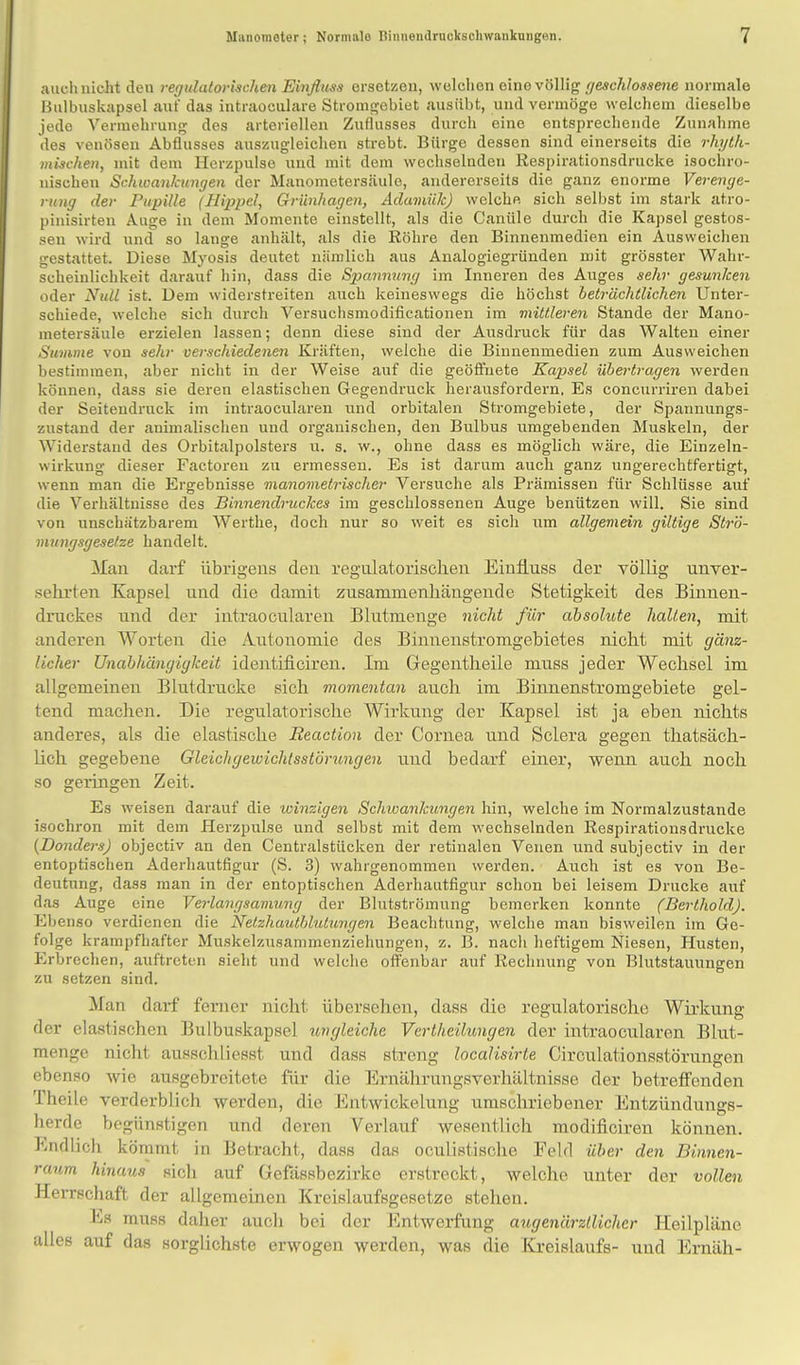 auch nicht den regulatorischen Einfluss ersetzen, welchen eine völlig geschloaaene normale Bulbuskapsel auf das intraoculare Stromgebiet ausübt, und vermöge welchem dieselbe jede Vermehrung des arteriellen Zuflusses durch eine entsprechende Zunahme des venösen Abflusses auszugleichen strebt. Bürge dessen sind einerseits die rhyth- mischen, mit dem Herzpulse und mit dem wechselnden Respirationsdrucke isochro- nischen Schwankungen der Manometersäule, andererseits die ganz enorme Verenge- rung der Pupille (Hippel, Grünhagen, Adamük) welche sich selbst im stark atro- pinisirten Auge in dem Momente einstellt, als die Canüle durch die Kapsel gestos- sen wird und so lange anhält, als die Röhre den Binnenmedien ein Ausweichen gestattet. Diese Myosis deutet nämlich aus Analogiegründen mit grösster Wahr- scheinlichkeit darauf hin, dass die Spannung im Inneren des Auges sehr gesunken oder Null ist. Dem widerstreiten auch keineswegs die höchst beträchtlichen Unter- schiede, welche sich durch Versuchsmodificationen im mittleren Stande der Mano- metersäule erzielen lassen; denn diese sind der Ausdruck für das Walten einer Summe von sehr verschiedenen Kräften, welche die Binnenmedien zum Ausweichen bestimmen, aber nicht in der Weise auf die geöffnete Kapsel übertragen werden können, dass sie deren elastischen Gegendruck herausfordern, Es concurriren dabei der Seitendruck im intraocularen und orbitalen Stromgebiete, der Spannungs- zustand der animalischen und organischen, den Bulbus umgebenden Muskeln, der Widerstand des Orbitalpolsters u. s. w., ohne dass es möglich wäre, die Einzeln- wirkung dieser Factoren zu ermessen. Es ist darum auch ganz ungerechtfertigt, wenn man die Ergebnisse manometrischer Versuche als Prämissen für Schlüsse auf die Verhältiiisse des Binnendruckes im geschlossenen Auge benützen will. Sie sind von unschätzbarem Werthe, doch nur so weit es sich um allgemein giltige Strö- mungsgeselze handelt. Man darf übrigens den regnlatorisclien Einfluss der völlig unver- sehrten Kapsel und die damit zusammenhängende Stetigkeit des Binnen- druckes und der intraocularen Blutmenge nicht für absolute hallen, mit anderen AVorten die Autonomie des Binnenstromgebietes nicht mit gänz- licher Unabhängigkeit identificiren. Im Gegentheile muss jeder Wechsel im allgemeinen Blutdrucke sich momentan auch im Binnenstromgebiete gel- tend machen. Die regulatorische Wiikung der Kapsel ist ja eben nichts anderes, als die elastische Reaction der Cornea und Sclera gegen thatsäch- lich gegebene Gleicligewichlsstörungen und bedarf einer, wenn auch noch so geringen Zeit. Es weisen darauf die winzigen Schwankungen hin, welche im Normalzustande isochron mit dem Herzpulse und selbst mit dem wechselnden Respirationsdrucke {Bonders) objectiv an den Centraistücken der retinalen Venen und subjectiv in der entoptischen Aderhautfigur (S. 3) wahrgenommen werden. Auch ist es von Be- deutung, dass man in der entoptischen Aderhautfigur schon bei leisem Drucke auf das Auge eine Verlangsamung der Blutströmung bemerken konnte (Berthold). Ebenso verdienen die Netzhautblutungen Beachtung, welche man bisweilen im Ge- folge krampfhafter Muskelzusammenziehungen, z. B. nach heftigem Niesen, Husten, Erbrechen, auftreten sieht und welche offenbar auf Rechnung von Blutstauungen zu setzen sind. Man darf ferner nicht übersehen, dass die regulatorischc Wirkung der elastischen Bulbuskapsel ungleiche Vertheihmgen der intraocularen Blut- menge nicht ausschliesst und dass streng localisirte Circulationsstörungen ebenso wie ausgebreitete für die Ernährungsverhältnisse der betreffenden Theile verderblich werden, die Entwickelung umschriebener Entzündungs- herde begünstigen und deren Verlauf wesentlich modificiren können. Endlich kömmt in Betracht, dass das oculistische Eelcl über den Binnen- ranm hinaus sich auf Gefässbezirke erstreckt, welche unter der vollen Herrschaft der allgemeinen Krcislaufsgesetze stehen. Es muss daher aucli bei der Entwerfung augenärztlicher Heilpläne alles auf das sorglichste erwogen werden, was die Kreislaufs- und Ernäh-