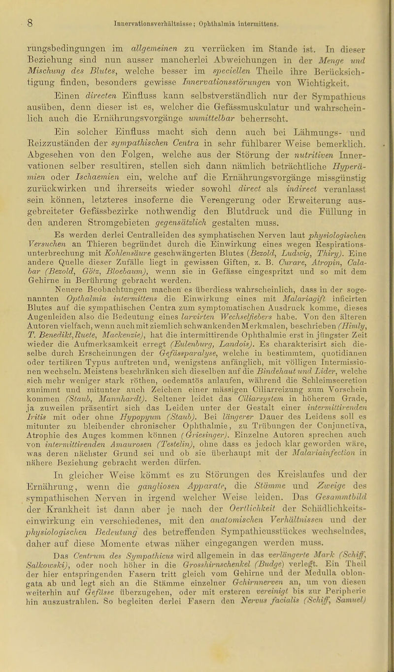 rungsbedingungen im allgemeinen zu verrücken im Stande ist. In dieser Beziehung sind nun ausser mancherlei Abweichungen in der Menge und Mischung des Blutes, welche besser im specieüen Theile ihre Berücksich- tigung finden, besonders gewisse Innervalionsstörungen von Wichtigkeit. Einen dire.cten Einfluss kann selbstverständlich nur der Sympathicufi ausüben, denn dieser ist es, welcher die Gefässmuskulatur und wahrschein- lich auch die Ernährungsvorgänge unmittelbar beherrscht. Ein solcher Einfluss macht sich denn auch bei Lähmungs- und Beizzuständen der sympathischen Centra in sehr fühlbarer Weise bemerklii}h. Abgesehen von den Eolgen, welche aus der Störung der nutritiven Inner- vationen selber resultiren, stellen sich dann nämlich beträchtliche Hyperä- mien oder Ischaemien ein, welche auf die Ernährungsvorgänge missgünstig zurückwirken und ihrerseits wieder sowohl direct als indirect veranlasst sein können, letzteres insoferne die Verengerung oder Erweiterung aus- gebreiteter Gefässbezirke nothwendig den Blutdruck und die Eüllung in den anderen Stromgebieten gegensätzlich gestalten muss. Es werden derlei Centraileiden des symphatischen Nerven laut physiologischen Versuchen an Thieren begründet durch die Einwirkung eines wegen Respirations- unterbrechung mit Kohlensäure geschwängerten Blutes (Bezold, Ludioig, Thiry). Eine andere Quelle dieser Zufälle liegt in gewissen Giften, z. B. Curare, Atropin, Cala- har (Bezold, Götz, BloehaumJ, wenn sie in Gefässe eingespritzt und so mit dem Gehirne in Berührung gebracht werden. Neuere Beobachtungen machen es überdiess wahrscheinlich, dass in der soge- nannten Opthalmia intermütens die Einwirkung eines mit Malariagift inficirten Blutes auf die sympathischen Centra zum symptomatischen Ausdruck komme, dieses Augenleiden also die Bedeutung eines lurvirten Wechselfiebers habe. Von den älteren Autoren vielfach, wenn auch mit ziemlich schwankenden Merkmalen, beschrieben (Flimly, T. Benedikt,Ruete, Mackenzie), hat die intermittirende Ophthalmie erst in jüngster Zeit wieder die Axifmerksamkeit erregt (Eidenburg, Landois). Es charakterisirt sich die- selbe durch Erscheinungen der Gefässparalyse, welche in bestimmtem, quotidianen oder tertiären Typus auftreten und, wenigstens anfänglich, mit völligen Intermissio- nen wechseln. Meistens beschränken sich dieselben auf die Bindehaut und Lider, welche sich mehr weniger stark röthen, oedematös anlaufen, während die Schleimsecretion zunimmt und mitunter auch Zeichen einer mässigen Ciliarreizung zum Vorschein kommen (Staub, Mannhardt). Seltener leidet das Giliarsystem in höherem Grade, ja zuweilen präsentirt sich das Leiden unter der Gestalt einer intermittirenden Iritis mit oder ohne Hypopyum (Staub). Bei längerer Dauer des Leidens soll es mitunter zu bleibender chronischer Ophthalmie, zu Trübungen der Conjunctiva, Atrophie des Auges kommen können (Griesinger). Einzelne Autoren sprechen auch von intermittirenden Amaurosen (Testelin), ohne dass es jedoch klar geworden wäre, was deren nächster Grund sei und ob sie überhaupt mit der Malariainfection in nähere Beziehung gebracht werden dürfen. In gleicher Weise kömmt es zu Störungen des Kreislaufes und der Ernährung, wenn die gangliosen Apparate, die Stämme und Zweige des sympatliischen Nerven in irgend welcher Weise leiden. Das Gesammtbild der Krankheit ist dann aber je nach der Oertlichkeit der Schüdlichkeits- einwirkung ein verschiedenes, mit den anatomischen Verhältnissen und der physiologisclten Bedeutung des betreffenden Sympathicusstückes wechselndes, daher auf diese Momente etwas näher eingegangen werden muss. Das Centrum des Sympathien^ wird allgemein in das verlängerte Mark (Schiff', Salkowski), oder noch höher in die Grosshirnschenkel (Budge) verlegt. Ein Theü der hier entspringenden Fasern tritt gleich vom Gehirne und der Medulla oblon- gata ab und legt sich an die Stämme einzelner Gehirnnerven an, um von diesen weiterhin auf Gefässe überzugehen, oder mit ersteren vereinigt, bis zur Peripherie hin auszustrahlen. So begleiten derlei Fasern den Nervus facialis (Schif, Samuel)