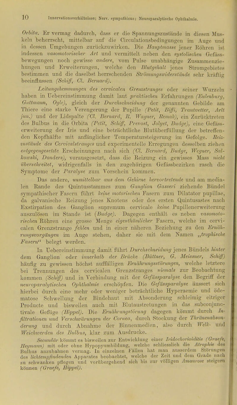 Innervation?Verhältnisse! Nerv, Kyinpulhicus; Nouroparalytisdie Ophthalmie. Orbita. Er vermag dadurch, dass er die Spannungszustände in diesen Mus- keln beherrscht, mittelbar auf die Circulationsbedingungen im Auge und in dessen Umgebungen zurückzuwirken. Die Hauptmasse jener Köhren ist indessen vasomotorischer Art und vermittelt neben den systolischen Gefäss- bewegungen noch gewisse andere, vom Pulse unabhängige Zusammenzie- hungen und Erweiterungen, welche den Blutgehall jenes Stromgebietes bestimmen und die daselbst herrschenden Strömungswiderstände sehr kräftig beeinflussen (Schiff, Cl. Bernard). Leitungshemmungen des cervicalen Grenzstranges oder seiner Wurzeln haben in Uebereiustimmung damit laut praktischen Erfahrungen (Eulenburg, Qidtmann, Ogle), gleich der Durchschneidung der genannten Gebilde am Thiere eine starke Verengerung der Pupille (Petit, Biff'i, Trautvetter, Arlt ■jun.) und der Lidspalte (Cl. Bernard, R. Wagner, Remalc), ein Zurücktreten des Bulbus in die Orbita (Petit, Schiff, Prevost, Jolyet, Budge), eine Gefäss- erweiterung der Iris und eine beträchtliche Blutüberfüllung der betreffen- den Kopfhälfte mit anfänglicher Temperatursteigerung im Gefolge. Reiz- zustände des Cervicalstranges und experimentelle Erregungen desselben ziehen entgegengesetzte Erscheinungen nach sich (Cl. Bernard, Budge, Wegner, Sal- kowski, Donders), vorausgesetzt, dass die Reizung ein gewisses Mass nicht überschreitet, widrigenfalls in den zugehörigen Gefässbezirken rasch die Symptome der Paralyse zum Vorschein kommen. Das andere, unmittelbar aus dem Gehirne hervortretende und am media- len Bande des Quintusstarurnes zum Ganglion Gasseri ziehende Bündel sympathischer Fasern führt keine motorischen Easern zum Dilatator pupillae, da galvanische Beizung jenes Knotens oder des ersten Quintusastes nach Exstirpation des Ganglion supremum cervicale keine Pupillenerweiterung auszulösen im Stande ist (Budge). Dagegen enthält es neben vasomoto- rischen Bohren eine grosse Menge eigenthümlicher Fasern, welche im cervi- calen Grenzstrange fehlen und in einer näheren Beziehung zu den Ernäh- rungsvorgängen im Auge stehen, daher sie mit dem Namen „trophische Fasern'1 belegt werden. In Uebereinstimmung damit führt Durchschneidung jenes Bündels hinter dem Ganglion oder innerhalb der Brücke (Büttner, G. Meissner, Schiff) häufig zu gewissen höchst auffälligen Ei-nährungsstörungen, welche letztere bei Trennungen des cervicalen Grenzstranges niemals zur Beobachtung kommen (Schiff) und in Verbindung mit der Gefässparalyse den Begriff der neurop>aralytischcn Ophthalmie erschöpfen. Die Gefässparalyse äussert sieh hierbei durch eine mehr oder weniger beträchtliche Hyperaemie und öde- matose Schwellung der Bindehaut mit Absonderung schleimig eitriger Producte und bisweilen auch mit Blutaustretungen in das subconjunc- tivale Gefüge (Hippel). Die Emährungstömng dagegen kömmt durch In- filtrationen und Verschwärungen der Cornea, durch Stockung der Thränenabson- derung und durch Abnahme der Binnenmedien, also durch. Welk- und Weichwerden des Bulbus, klar /um Ausdrucke. Secundär kömmt es bisweilen zur Entwicklung einer Iridoclwrioiditis (Graefe, IIeymann) mit oder ohne Hypopynmbildung, welche schliesslich die Atrophie des Bulbus anzubahnen vermag. In einzelnen Fällen hat man ausserdem Störungen des lichtempfindenden Apparates beobachtet, welche der Zeit und dem Grade nach zu schwanken pflegen und vorübergehend sich bis zur völligen Amaurose steigern können (Graefe, Hippel).