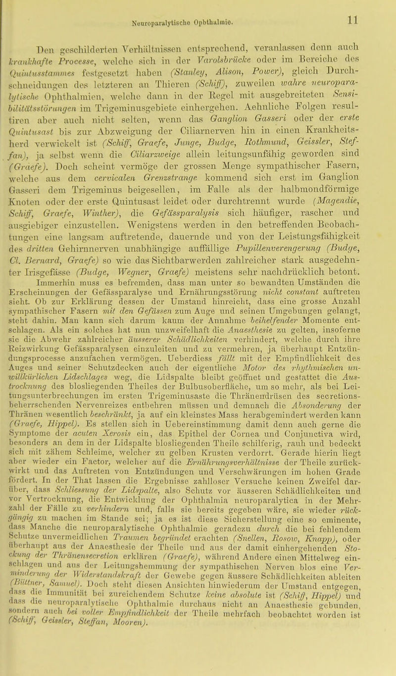 Neuroparalytisclie Ophthalmie Den geschilderten Verhältnissen entsprechend, veranlasset denn auch krankhafte Processe, welche sich in der Varolsbriicke oder im Bereiche des Quintusstammes festgesetzt haben (Stanley, Alison, Power), gleich Durch- schueidungen des letzteren an Thieren (Schiß'), zuweilen wahre ueuropara- Iglische Ophthalmien, welche dann in der Kegel mit ausgebreiteten Sensi- bilitätsstörungen im Trigemiuusgebieto einhergehen. Aehnliche Folgen resul- tiren aber auch nicht selten, wenn das Ganglion Gasseri oder der erste Quintusast bis zur Abzweigung der Ciliarnerven hin in einen Krankheits- herd verwickelt ist (Schiff', Graefe, Junge, Budge, Rothmund, Geissler, Sief- fan), ja selbst wenn die Ciliarzweige allein leitungsunfähig geworden sind (Graefe). Doch scheint vermöge der grossen Menge sympathischer Fasern, welche aus dem cervicalen Grenzstrange, kommend sich erst im Ganglion Gasseri dem Trigeminus beigesellen, im Falle als der halbmondförmige Knoten oder der erste Quintusast leidet oder durchtrennt wurde (Magendie, Schiff, Graefe, Winther), die Gefässparalgsis sich häufiger, rascher und ausgiebiger einzustellen. Wenigstens werden in den betreffenden Beobach- tungen eine langsam auftretende, dauernde und von der Leistungsfähigkeit des dritten Gehirnnerven unabhängige auffällige Pupillenverengerung (Budge, Cl. Bernard, Graefe) so wie das Sichtbarwerden zahlreicher stark ausgedehn- ter Irisgefässe (Budge, Wegner, Graefe) meistens sehr nachdrücklich betont. Immerhin muss es befremden, dass man unter so bewandten Umständen die Erscheinungen der Gefässparalyse und Ernährungsstörung nicht constant auftreten sieht. Ob zur Erklärung dessen der Umstand hinreicht, dass eine grosse Anzahl sympathischer Fasern mit den Gefässen zum Auge und seinen Umgebungen gelangt, steht dahin. Man kann sich darum kaum der Annahme beihelfender Momente ent- schlagen. Als ein solches hat nun unzweifelhaft die Anaesthesie zu gelten, insoferne sie die Abwehr zahlreicher äusserer Schädlichkeiten verhindert, welche durch ihre Keizwirkung Gefässparalysen einzuleiten und zu vermehren, ja überhaupt Entziin- dungsprocesse anzufachen vermögen. Ueberdiess fällt mit der Empfindlichkeit des Auges und seiner Schutzdecken auch der eigentliche Motor des rhythmischen un- icillkürlichen Lidschlages weg, die Lidspalte bleibt geöffnet und gestattet die Aus- trocknung des biosliegenden Theiles der Bulbusoberfläche, um so mehr, als bei Lei- tungsunterbrechungen im ersten Trigeminusastc die Thränendrüsen des secretions- beherrschenden Nervenreizes entbehren müssen und demnach die Absonderung der Thränen wesentlich beschränkt, ja auf ein kleinstes Mass herabgemindert werden kann (Graefe, Hippel). Es stellen sich in Uebereinstimmung damit denn auch gerne die Symptome der acuten Xerosis ein, das Epithel der Cornea und Conjuuctiva wird, besonders an dem in der Lidspalte blosliegenden Theile schilferig, rauh und bedeckt sich mit zähem Schleime, welcher zu gelben Krusten verdorrt. Gerade hierin liegt aber wieder ein Factor, welcher auf die Ernährunysverhältnisse der Theile zurück- wirkt und das Auftreten von Entzündungen und Verschwärungen im hohen Grade fördert. In der That lassen die Ergebnisse zahlloser Versuche keinen Zweifel dar- über, dass Schliessung der Lidspalle, also Schutz vor äusseren Schädlichkeiten und vor Vcrtrocknung, die Entwicklung der Ophthalmia neuroparalytica in der Mehr- zahl der Fälle zu verhindern und, falls sie bereits gegeben wäre, sie wieder rück- gängig zu machen im Stande sei; ja es ist diese Sicherstellung eine so eminente, dass Manche die neuroparalytisclie Ophthalmie geradezu durch die bei fehlendem Schutze unvermeidlichen Traumen begründet erachten (Snellen, Rosoio, Knapp), oder überhaupt aus der Anaesthesie der Theile und aus der damit einhergehenden Sto- ckung der Thränensecretion erklären (Graefe), während Andere einen Mittelweg ein- schlagen und aus der Leitungshemmung der sympathischen Norven blos eine Ver- mnderwig der Widerstandskraft der Gewebe gegen äussere Schädlichkeiten ableiten (Büttner, Samuel). Doch steht diesen Ansichten hinwiederum der Umstand entgegen, dass die Immunität bei zureichendem Schutze keine absolute ist (Schiff, Hippel) und dass die neuroparalytisclie Ophthalmie durchaus nicht an Anaesthesie gebunden *u.ch hei voller n>»P.lindlichkeit der Theile mehrfach beobachtet worden ist (bchiff, Geissler, Stefan, Mooren).