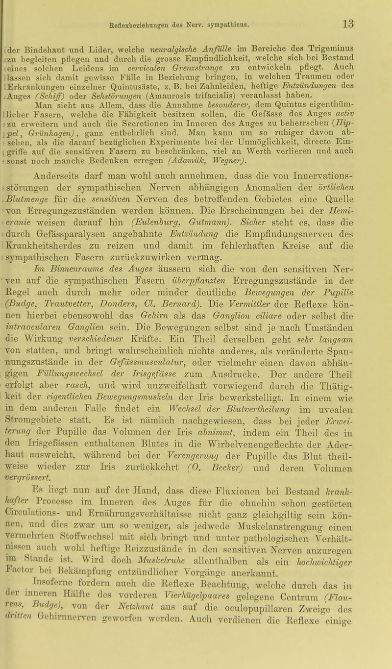 der Bindehaut und Lider, welche neuralgische Anfälle im Bereiche des Trigeminus .-zu begleiten pflegen und durch die grosse Empfindlichkeit, welche sich bei Bestand e eines solchen Leidens im cervicalen Grenzstrange zu entwickeln pflegt. Auch Hassen sieh damit gewisse Fälle in Beziehung bringen, in welchen Traumen oder ] Erkrankungen einzelner Quintusäste, z. B. bei Zahnleiden, heftige Entzündungen des .Auges (Schiff) oder Sehstörungen (Amaurosis trifacialis) veranlasst haben. Man sieht aus Allem, dass die Annahme besonderer, dem Quintus eigentliiim- I lieber Fasern, welche die Fähigkeit besitzen sollen, die Gefässe des Auges activ ; zu erweitern und auch die Secretionen im Inneren des Auges zu beherrschen {llip- ipel, Grünhagen), ganz entbehrlich sind. Man kann um so ruhiger davon ab- ■ sehen, als die darauf bezüglichen Experimente bei der Unmöglichkeit, directe Ein- . griffe auf die sensitiven Fasern zu beschränken, viel an Werth verlieren und auch • sonst noch manche Bedenken erregen (Adamük, Wegner). Anderseits darf man wohl auch annehmen, dass die von Innervations- • Störungen der spnpathischen Nerven abhängigen Anomalien der örtlichen .Blutmenge für die sensitiven Nerven des betreffenden Gebietes eine Quelle •von Erregungszuständen werden können. Die Erscheinungen bei der Hemi- tpranie weisen darauf hin (Eulenburg, Gutmann). Sicher steht es, dass die i durch Gefässparalysen angebahnte Entzündung die Empfindungsnerven des Krankheitsherdes zu reizen und damit im fehlerhaften Kreise auf die sympathischen Fasern zurückzuwirken vermag. Im Binnenraume des Auges äussern sich die von den sensitiven Ner- ven auf die sympathischen Easern überpflanzten Erregungszustände in der Regel auch durch mehr oder minder deutliche Bewegungen der Pupille (Budge, Trautvetter, Donders, Gl. Bernard). Die Vermittler der Reflexe kön- nen hierbei ebensowohl das Gehirn als das Ganglion ciliare oder selbst die intraoeularen Ganglien sein. Die Bewegungen selbst sind je nach Umständen die Wirkung verschiedener Kräfte. Ein Theil derselben geht sehr langsam von statten, und bringt wahrscheinlich nichts anderes, als veränderte Span- nungszustände in der Gefässmusculatur, oder vielmehr einen davon abhän- gigen Füllungswechsel der Trisgefässe zum Ausdrucke. Der andere Theil erfolgt aber rasch, und wird unzweifelhaft vorwiegend durch die Thätig- keit der eigentlichen Bewegungsmuskeln der Iris bewerkstelligt. In einem wie in dem anderen Falle findet, ein Wechsel der Blutvertheilung im uvealen Stromgebiete statt. Es ist nämlich nachgewiesen, dass bei jeder Enuei- terung der Pupille das Volumen der Iris abnimmt, indem ein Theil des in den Irisgefässen enthaltenen Blutes in die Wirbelveneugeflechte der Ader- haut ausweicht, während bei der Verengerung der Pupille das Blut theil- weise wieder zur Iris zurückkehrt (0. Becker) und deren Volumen vergrössert. Es liegt nun auf der Hand, dass diese Fluxionen bei Bestand krank- r Processe im Inneren des Auges für die ohnehin schon gestörten Circulations- und Ernährungsverhältnisse nicht ganz gleichgiltig sein kön- nen, und dies zwar um so weniger, als jedwede Muskclanstrengung einen vermehrten Stoffwechsel mit sich bringt und unter pathologischen Verhält- nissen auch wohl heftige Reizzustände in den sensitiven Nerven anzuregen im Stande ist. Wird doch Muskelruhe allenthalben als ein hochwichtiger Factor bei Bekämpfung entzündlicher Vorgänge anerkannt. Insoferne fordern auch die Reflexe Beachtung, welche durch das in der inneren Hälfte des vorderen Vierhügelpaares gelegene Centrum (Flou- rens, Budge), von der Netzhaut aus auf die oculopupillaren Zweige des dritten Gehimncrven geworfen werden. Auch verdienen die Reflexe einige