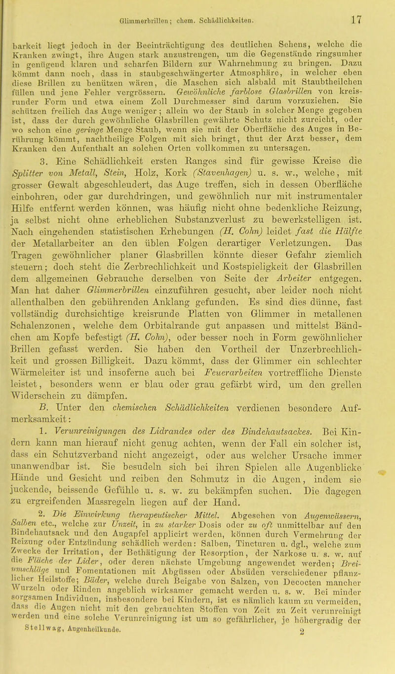 barkeit liegt jedoch in der Beeinträchtigung dos deutlichen Sehens, welche die Kranken zwingt, ihre Augen stark anzustrengen, um die Gegenstände ringsumher in genügend klaren und scharfen Bildern zur Wahrnehmung zu bringen. Dazu kömmt dann noch, dass in staubgeschwängerter Atmosphäre, in welcher eben diese Brillen zu benützen wären, die Maschen sich alsbald mit Staubtheilchen füllen und jene Fehler vergrössern. Gewöhnliche farblose Glasbrillen von kreis- runder Form und etwa einem Zoll Durchmesser sind darum vorzuziehen. Sie schützen freilich das Auge weniger; allein wo der Staub in solcher Menge gegeben ist, dass der durch gewöhnliche Glasbrillen gewährte Schutz nicht zureicht, oder wo schon eine geringe Menge Staub, wenn sie mit der Oberfläche des Auges in Be- rührung kömmt, nachtheilige Folgen mit sich bringt, thut der Arzt besser, dem Kranken den Aufenthalt an solchen Orten vollkommen zu untersagen. 3. Eine Schädlichkeit ersten Ranges sind für gewisse Kreise die Splitter von Metall, Stein, Holz, Kork (Stavenhagen) u. s. w., welche, mit grosser Gewalt abgeschleudert, das Auge treffen, sich in dessen Oberfläche einbohren, oder gar durchdringen, und gewöhnlich nur mit instrumentaler Hilfe entfernt werden können, was häufig nicht ohne bedenkliche Reizung, ja selbst nicht ohne erheblichen Substanzverlust zu bewerkstelligen ist. Nach eingehenden statistischen Erhebungen (H. Cohn) leidet fast die Hälfte der Metallarbeiter an den üblen Folgen derartiger Verletzungen. Das Tragen gewöhnlicher planer Glasbrillen könnte dieser Gefahr ziemlich steuern; doch steht die Zerbrechlichkeit und Kostspieligkeit der Glasbrillen dem allgemeinen Gebrauche derselben von Seite der Arbeiter entgegen. Man hat daher Glimmerbrillen einzuführen gesucht, aber leider noch nicht allenthalben den gebührenden Anklang gefunden. Es sind dies dünne, fast vollständig durchsichtige kreisrunde Platten von Glimmer in metallenen Schalenzonen, welche dem Orbitalrande gut anpassen und mittelst Bänd- chen am Kopfe befestigt (H. Cohn), oder besser noch in Form gewöhnlicher Brillen gefasst werden. Sie haben den Vortheil der TJnzerbrechlich- keit und grossen Billigkeit. Dazu kömmt, dass der Glimmer ein schlechter Wärmeleiter ist und insofeme auch bei Feuerarbeiten vortreffliche Dienste leistet, besonders wenn er blau oder grau gefärbt wird, um den grellen Widerschein zu dämpfen. B. Unter den chemischen Schädlichkeiten verdienen besondere Auf- merksamkeit : 1. Verunreinigungen des Lidrandes oder des Bindehautsackes. Bei Kin- dern kann man hierauf nicht genug achten, wenn der Fall ein solcher ist, dass ein Schutzverband nicht angezeigt, oder aus welcher Ursache immer unanwendbar ist. Sie besudeln sich bei ihren Spielen alle Augenblicke Hände und Gesicht und reiben den Schmutz in die Augen, indem sie juckende, beissende Gefühle u. s. w. zu bekämpfen suchen. Die dagegen zu ergreifenden Massregeln liegen auf der Hand. 2. Die Einwirkung therapeutischer Mittel. Abgesehen von Augenwässern, Salben etc., welche zur Unzeit, in zu starker Dosis oder zu oft unmittelbar auf den Bindehautsack und den Augapfel applicirt werden, können durch Vermehrung der Reizung oder Entzündung schädlich werden: Salben, Tincturen u. dgl., welche zum Zwecke der Irritation, der Bethätigung der Resorption, der Narkose u. s. w. auf die Fläche der Lider, oder deren nächste Umgebung angewendet werden; Brei- umxchläge und Fomentationen mit Abgüssen oder Absuden verschiedener pflanz- licher Heilstoffe; Bäder, welche durch Beigabe von Salzen, von Decocten mancher VV urzeln oder Rinden angeblich wirksamer gemacht werden u. s. w. Bei minder sorgsamen Individuen, insbesondere bei Kindern, ist es nämlich kaum zu vermeiden, BOSS die Augen nicht mit den gebrauchten Stoffen von Zeit zu Zeit verunreinigt werden und eine solche Verunreinigung ist um so gefährlicher, je höhergradig der Stell wag, Augenheilkunde. 2