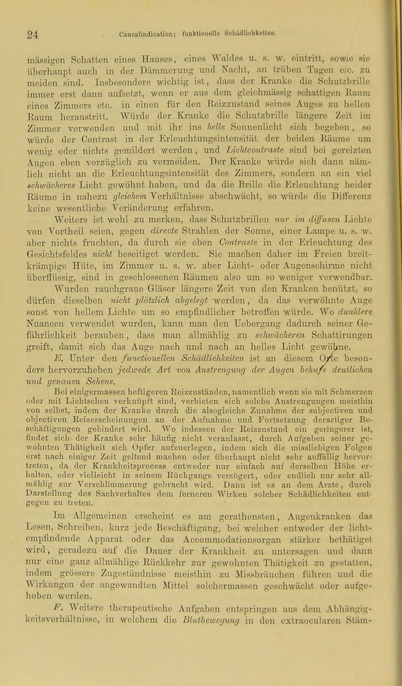 massigen Schatten eines Hauses, eines Waldes u. s. w. eintritt, sowie sie überhaupt auch in der Dämmerung und Nacht, an trüben Tagen eic. zu moiden sind. Insbesondere wichtig ist, dass der Kranke die Schutzbrille immor erst dann aufsetzt, wenn er aus dem gleichmässig schattigen Raum eines Zimmers etc. in einen für den Reizzustand seines Auges zu hellen Raum heraustritt. Würde der Kranke die Schutzbrille längere Zeit im Zimmer verwenden und mit ihr ins helle Sonnenlicht sich begeben, so würde der Contrast in der Erleuchtungsintensität der beiden Räume um wenig oder nichts gemildert werden, und Liohtcontraste sind bei gereizten Augen eben vorzüglich zu vermeiden. Der Kranke würde sich dann näm- lich nicht an die Erleuchtungsintensität des Zimmers, sondern an ein viel schwächeres Licht gewöhnt haben, und da die Brille die Erleuchtung beider Räume in nahezu gleichem Verhältnisse abschwächt, so würde die Differenz keine wesentliche Veränderung erfahren. Weiters ist wohl zu merken, dass Schutzbrillen nur im diffusen Lichte von Vortheil seien, gegen directe Strahlen der Sonne, einer Lampe u. s. w. aber nichts fruchten, da durch sie eben Contraste in der Erleuchtung des Gesichtsfeldes nicht beseitiget werden. Sie machen daher im Freien breit - krämpige Hüte, im Zimmer u. s. w. aber Licht- oder Augenschirme nicht überflüssig, sind in geschlossenen Räumen also um so weniger verwendbar. Wurden rauchgraue Gläser längere Zeit von den Kranken benützt, so dürfen dieselben nicht plötzlich abgelegt werden, da das verwöhnte Auge sonst von hellem Lichte um so empfindlicher betroffen würde. Wo dunklere Nuancen verwendet wurden, kann man den Uebergang dadurch seiner Ge- fährlichkeit berauben, dass man allmählig zu schwächeren Schattirungen greift, damit sich das Auge nach und nach an helles Licht gewöhne. E. Unter den functionellen Schädlichkeiten ist an diesem O/te beson- ders hervorzuheben jedwede Art von Anstrengung der Augen behufs deutlichen und genauen Sehens. Bei einigermassen lieftigeren Reizzuständen, namentlich wenn sie mit Schmerzen oder mit Lichtscheu verknüpft sind, verbieten sich solche Anstrengungen meisthiu von selbst, indem der Kranke durch die alsogleiehe Zunahme der subjectiven und objectiven Reizerscheinungen an der Aufnahme und Fortsetzung derartiger Be- schäftigungen gehindert wird. Wo indessen der Reizzustand ein geringerer ist, findet sich der Kranke sehr häufig nicht veranlasst, durch Aufgeben seiner ge- wohnten Thätigkeit sich Opfer aufzuerlegen, indem sich die missliebigen Folgen erst nach einiger Zeit geltend machen oder überhaupt nicht sehr auffällig hervor- treten, da der Krankheitsprocess entweder nur einfach auf derselben Höhe er- halten, oder vielleicht in seinem Rückgange verzögert, oder endlich nur sehr all- mählig zur Verschlimmerung gebracht wird. Dann ist es an dem Arzte, durch Darstellung des Sachverhaltes dem ferneren Wirken solcher Schädlichkeiten ent- gegen zu treten. Im Allgemeinen erscheint es am gerathensten, Augenkranken das Lesen, Schreiben, kurz jede Beschäftigung, bei welcher entweder der lieht - empfindende Apparat oder das Accommodationsorgan stärker bethätiget wird, geradezu auf die Dauer der Krankheit zu untersagen und dann nur eine ganz allmählige Rückkehr zur gewohnten Thätigkeü zu gestatten, ind em grössere Zugeständnisse meisthin zu Missbräuchen führen und die Wirkungen der angewandten Mittel solchermassen geschwächt oder aufge- hoben werden. F. Weitere therapeutische Aufgaben entspringen ans dem Abhängig- keitsverhältnisse, in welchem die Bhdbcwcyung in den extraoeularen Stäm-