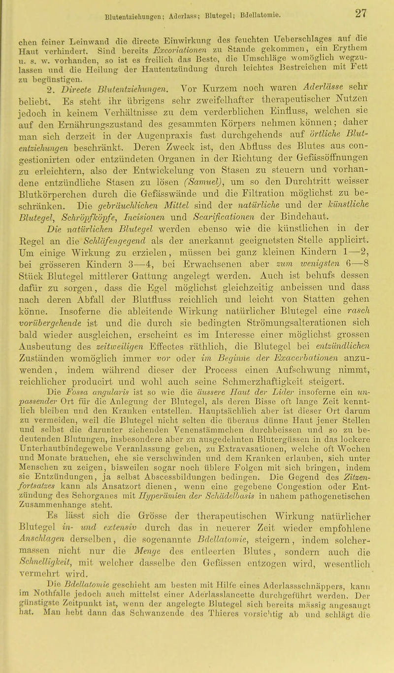 Bluteutziehungen; Adorlass; Blutogel; Bdollutomie. chen feiner Leinwand die directe Einwirkung des feuchten Ueberschlages auf die Haut verhindert. Sind bereits Excoriationen zu Stande gekommen, ein Erythem u. s. w. vorhanden, so ist es freilieh das Beste, die Umschlüge womöglich wegzu- lassen und die Heilung der Hautentzündung durch leichtes Bestreichen mit Fett zu begünstigen. 2. Directe Blutentziehungen. Vor Kurzem noch waren Aderlässe sehr beliebt. Es steht, ihr übrigens sehr zweifelhafter therapeutischer Nutzen jedoch in keinem Verhältnisse zu dem verderblichen Einiiuss, welchen sie auf den Ernährungszustand des gesammten Körpers nehmen können; daher man sieh derzeit in der Augenpraxis fast durchgehend» auf örtliche Blut- entziehungen beschränkt, Deren Zweck ist, den AbÜuss des Blutes aus con- gestionirten oder entzündeten Organen in der Eichtling der Gefässöffnungen zu erleichtern, also der Entwicklung von Stasen zu steuern und vorhan- dene entzündliche Stasen zu lösen (Samuel), um so den Durchtritt weisser Blutkörperchen durch die Gefässwände und die Filtration möglichst zu be- schränken. Die gebräuchlichen Mittel sind der natürliche und der künstliche Blutegel, Schröpfköpfe, Incisionen und Searificationen der Bindehaut. Die natürlichen Blutegel werden ebenso wie die künstlichen in der Regel an die Schläfengegend als der anerkanut geeignetsten Stelle applicirt, Um einige Wirkung zu erzielen, müssen bei ganz kleinen Kindern 1—2, bei grösseren Kindern 3—4, bei Erwachsenen aber zum wenigsten 6—8 Stück Blutegel mittlerer Gattung angelegt werden. Auch ist behufs dessen dafür zu sorgen, dass die Egel möglichst gleichzeitig anbeissen und dass nach deren Abfall der Blutfluss reichlich und leicht von Statten gehen könne. Insoferne die ableitende Wirkung natürlicher Blutegel eine rasch vorübergehende ist und die durch sie bedingten Strömungsalterationen sich bald wieder ausgleichen, erscheint es im Interesse einer möglichst grossen Ausbeutung des zeitweiligen Effectes räthlich, die Blutegel bei entzündlichen Zuständen womöglich immer vor oder im Beginne der Exacerbationen anzu- wenden , indem während dieser der Process einen Aufschwung nimmt, reichlicher producirt und wohl auch seine Schmerzhaftigkeit steigert. Die Fossa angularis ist so wie die äussere Haut der Lider insoferne ein un- passender Ort für die Anlegung der Blutegel, als deren Bisse oft lange Zeit kennt- lich bleiben und den Kranken entstellen. Hauptsächlich aber ist dieser Ort darum zu vermeiden, weil die Blutegel nicht selten die überaus dünne Haut jener Stellen und selbst die darunter ziehenden Venenstämmclien durchbeissen und so zu be- deutenden Blutungen, insbesondere aber zu ausgedehnten Blutergüssen in das lockere Unterhautbindegewebe Veranlassung gehen, zu Extravasationen, welche oft Wochen und Monate brauchen, ehe sie verschwinden und dem Kranken erlauben, sich unter Menschen zu zeigen, bisweilen sogar noch üblere Folgen mit sich bringen, indem sie Entzündungen, ja selbst Absccssbildungen bedingen. Die Gegend des Zitzen- fortsatzes kann als Ansatzort dienen, wenn eine gegebene Congestion oder Ent- zündung des Sehorganes mit Hyperämien der Schädelbasis in nahem pathogenetischen Zusammenhange steht. Es lässt sich die Grösse der therapeutischen Wirkung natürlicher Blutegel in- und extensiv durch das in neuerer Zeit wieder empfohlene Anschlagen derselben, die sogenannte Bdellalomic, steigern, indem solcher- massen nicht nur die Menge des entleerten Blutes, sondern auch die Schnelligkeit, mit welcher dasselbe den Gcfässen entzogen wird, wesentlich vermehrt wird. Die Bdef/atoniie geschieht am besten mit Hilfe eines Aderlassschnäppers, kann im Nothfalle jedoch auch mittelst einer Aderlasslancetto durchgeführt werden. Der günstigste Zeitpunkt ist, wenn der angelegte Blutegel sich bereits massig angesaugt, hat. Man hebt dann das Schwanzende des Thieres vorsichtig ab und schlägt dTe