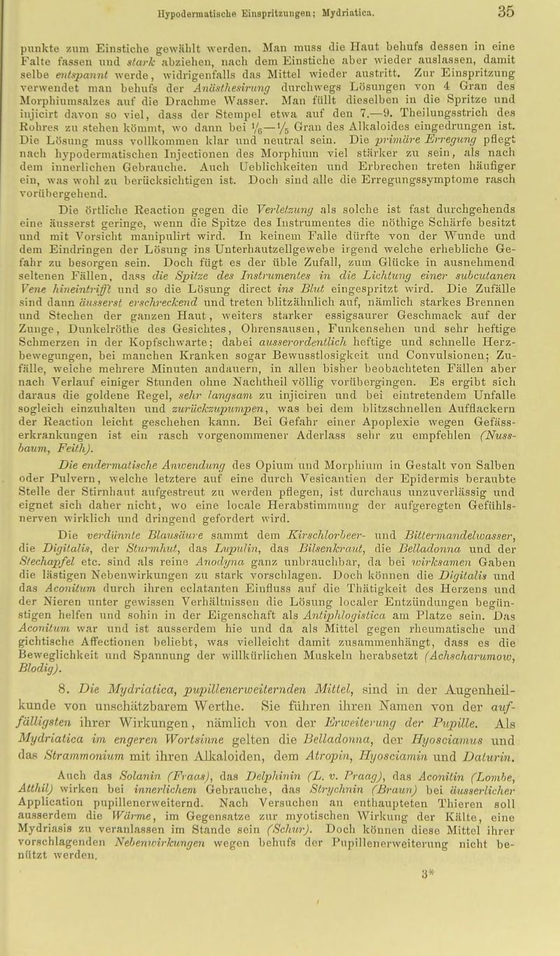 punkte zum Einstiche gewühlt werden. Man muss die Haut behufs dessen in eine Falte fassen und stark abziehen, nach dem Einstiche aber wieder auslassen, damit selbe entspannt werde, widrigenfalls das Mittel wieder austritt. Zur Einspritzung verwendet man behufs der Anästhesirung durchwegs Lösungen von 4 Gran des Morphiumsalzes auf die Drachme Wasser. Man füllt dieselben in die Spritze und injicirt davon so viel, dass der Stempel etwa auf den 7.—9. Theilungsstrich des Rohres zu stehen kömmt, wo dann bei */e—*/a Gran des Alkaloides eingedrungen ist. Die Lösung muss vollkommen klar und neutral sein. Die primäre Erregung pflegt nach hypodermatischen Injectionen des Morphium viel stärker zu sein, als nach dem innerlichen Gebrauche. Auch Lieblichkeiten und Erbrechen treten häufiger ein, was wohl zu berücksichtigen ist. Doch sind alle die Erregungssymptome rasch vorübergehend. Die örtliche Reaction gegen die Verletzung als solche ist fast durchgehends eine äusserst geringe, wenn die Spitze des Instrumentes die nöthige Schärfe besitzt und mit Vorsicht manipulirt wird. In keinem Falle dürfte von der Wunde und dem Eindringen der Lösung ins Unterhautzellgewebe irgend welche erhebliche Ge- fahr zu besorgen sein. Doch fügt es der üble Zufall, zum Glücke in ausnehmend seltenen Fällen, dass die Spitze des Instrumentes in die Lichtung einer subcutanen Vene hineintrifft und so die Lösung direct ins Blut eingespritzt wird. Die Zufälle sind dann äusserst erschreckend und treten blitzähnlich auf, nämlich starkes Brennen und Stechen der ganzen Haut, weiters starker essigsaurer Geschmack auf der Zunge, Dunkelröthe des Gesichtes, Ohrensausen, Funkensehen und sehr heftige Schmerzen in der Kopfschwarte; dabei ausserordentlich heftige und schnelle Herz- bewegungen, bei manchen Kranken sogar Bewusstlosigkeit und Convulsionen; Zu- fälle, weiche mehrere Minuten andauern, in allen bisher beobachteten Fällen aber nach Verlauf einiger Stunden ohne Nachtheil völlig vorübergingen. Es ergibt sich daraus die goldene Regel, sehr langsam zu injiciren und bei eintretendem Unfälle sogleich einzuhalten und zurückzupumpen, was bei dem blitzschnellen Aufflackern der Reaction leicht geschehen kann. Bei Gefahr einer Apoplexie wegen Gefäss- erkrankungen ist ein rasch vorgenommener Aderlass sehr zu empfehlen (Nuss- haum, Feith). Die endermalische Anwendung des Opium und Morphium in Gestalt von Salben oder Pulvern, welche letztere auf eine durch Vesicantien der Epidermis beraubte Stelle der Stirnhaut aufgestreut zu werden pflegen, ist durchaus unzuverlässig und eignet sich daher nicht, wo eine Iocale Herabstimmung der aufgeregten Gefühls- nerven wirklich und dringend gefordert wird. Die verdünnte Blausäure sammt dem Kirschlorbeer- und Bittermandelwasser, die Digitalis, der Sturmhut, das Lupulin, das Bilsenkraut, die Belladonna und der Stechapfel etc. sind als reine Anodyna ganz unbrauchbar, da bei wirksamen Gaben die lästigen Nebenwirkungen zu stark vorschlagen. Doch können die Digitalis und das Aconitum durch ihren eclatanten Einfluss auf die Thätigkeit des Herzens und der Nieren unter gewissen Verhältnissen die Lösung localer Entzündungen begün- stigen helfen und soll in in der Eigenschaft als Antiphlogistica am Platze sein. Das Aconitum war und ist ausserdem hie und da als Mittel gegen rheumatische und gichtische Affectionen beliebt, was vielleicht damit zusammenhängt, dass es die Beweglichkeit und Spannung der willkürlichen Muskeln herabsetzt (Achschar umoio, BlodigJ. 8. Die Mydriatica, pupillenerweiternden Mittel, sind in der Augenheil- kunde von unschätzbarem Werthe. Sie führen ihren Kamen von der auf- fälligsten ihrer Wirkungen, nämlich von der Fjrweiterung der Pupille. Als Mydriatica im engeren Wortsinne gelten die Belladonna, der Hyosciamus und das Strammonium mit ihren Alkaloiden, dem Atropin, Hyosciamin und Dalurin. Auch das Solanin (Fraas), das Delphinin (L. v. Praag), das Aconitin (Lomhe, Allhil.J wirken bei innerlichem Gebrauche, das Slrychnin (Braun) bei äusserlicher Application pupillenerweiternd. Nach Versuchen an enthaupteten Thieren soll ausserdem die Wärme, im Gegensatze zur myotischen Wirkung der Kälte, eine Mydriasis zu veranlassen im Stande sein (Schur). Doch können diese Mittel ihrer vorschlagenden Nebenwirkungen wegen behufs der Pupillenerweiterung nicht be- nützt werden. 3* /