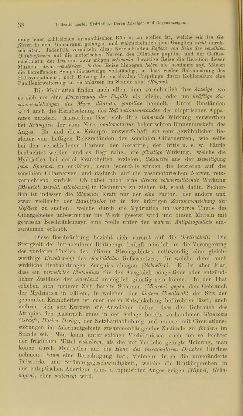 Indicatio morbi; Mydriutica; Deren Anzeigen und Gegonanzeigen. nung jener zahlreichen sympathischen Röhren zu stellen ist, welche mit den Ge- fdssen in den Binnenraum gelangen und wahrscheinlich jene Ganglien nicht, durch- schreiten. Jedenfalls vermitteln diese Nervenknoten Reflexe von Seile der sensiblen Quintusfasern auf die motorischen Nerven des Diktator pupillae und der Gefäss- muskulatur der Iris und zwar mögen schwache derartige Reize die Reaction dieser Muskeln etwas verstärken, heftige Reize hingegen heben sie bestimmt auf, lähmen die betreffenden Sympathicuszweige vollständig, so dass weder Galvanisirung des Halssympathicus, noch Reizung der cerebralen Ursprünge durch Kohlensäure eine Pupillenerweiterung zu veranlassen im Stande sind (Rogow). Die Mydriatica finden nach allem dem vornehmlich ihre Anzeige, wo es sich um eine Erweiterung der Pupille als solche, oder um kräftige Zu- sammenziehungen des Micsc. dilatator pupillae handelt. Unter Umständen wird auch die Herabsetzung des Refractionsziistandes des dioptrischen Appa- rates nutzbar. Ausserdem lässt sich ihre lähmende Wirkung verwerthen bei Krämpfen der vom Nerv, ocidomotorius beherrschten Binnenmuskeln des Auges. Es sind diese Krämpfe unzweifelhaft ein sehr gewöhnlicher Be- gleiter von heftigen Reizzuständen der sensiblen Ciliarnerven, wie selbe bei den verschiedenen Formen der Keratitis, der Iritis u. s. w. häufig beobachtet werden und es liegt nahe, die günstige Wirkung, welche die Mydriatica bei derlei Krankheiten erzielen, theilweise aus der Beseitigung jener Spasmen zu erklären; denn jedenfalls wirken die letzteren auf die sensiblen Ciliarnerven und dadurch auf die vasomotorischen Nerven reiz- vermehrend zurück. Ob dabei noch eine directe schmerzstillende Wirkung (Meuriot, Bezold, Bloebaum) in Rechnung zu ziehen ist, steht dahin. Sicher- lich ist indessen die lähmende Kraft nur der eine Factor, der andere und zwar vielleicht der Hauptfaclor ist in der kräftigen Zusammenziehung der Gefässe zu suchen, welche durch die Mydriatica im vorderen Theile des Ciliargebietes unbestreitbar ins Werk gesetzt wird und diesen Mitteln mit gewissen Beschränkungen eine Stelle unter den wahren Antiphlogisticis ein- zuräumen erlaubt. Diese Beschränkung bezieht sich vorerst auf die Oertlichlceit. Die Stetigkeit der intraocularen Blutmenge knüpft nämlich an die Verengerung des vorderen Theiles des ciliaren Stromgebietes nothwendig eine gleich- werthige Erweiterung des chorioidalen Gefässnetzes, für welche denn auch wirkliche Beobachtungen Zeugniss ablegen (Schneller). Es ist aber klar, dass ein vermehrter Blutzufluss für den Ausgleich congestiver oder entzünd- licher Zustände der Aderhaut unmöglich günstig sein könne. In der That erheben sich neuerer Zeit bereits Stimmen (Mooren) gegen den Gebrauch der Mydriatica in Fällen, in welchen der hintere Uvealtrakt der Sitz der genannten Krankheiten ist oder deren Entwickelung befürchten lässt; auch mehren sich seit Kurzem die Anzeichen dafür, dass der Gebrauch dos Atropins den Ausbruch eines in der Anlage bereits vorhandenen Glaucoms (Graefe, Hasket Derby), der Netzhautabhebung und anderer mit Circulations- storungen im Aderhautgebiete zusammenhängender Zustände zu fördern im Stande sei. Man kann unter solchen Verhältnissen auch um so leichter der fraglichen Mittel entbehren, als die mit Vorliebe gehegte Meinung, man könne durch Mydriatica auf die Höhe des intraocularen Druckes Einfluss nehmen, kaum eine Berechtigung hat, vielmehr durch die unveränderte Pulsstärke und Strömungsgeschwindigkeit, welche die Blutkörperchen in der entoptischen Aderfigur eines atropinisirten Auges zeigen (Hippel, Grün- hagen), eher widerlegt wird.