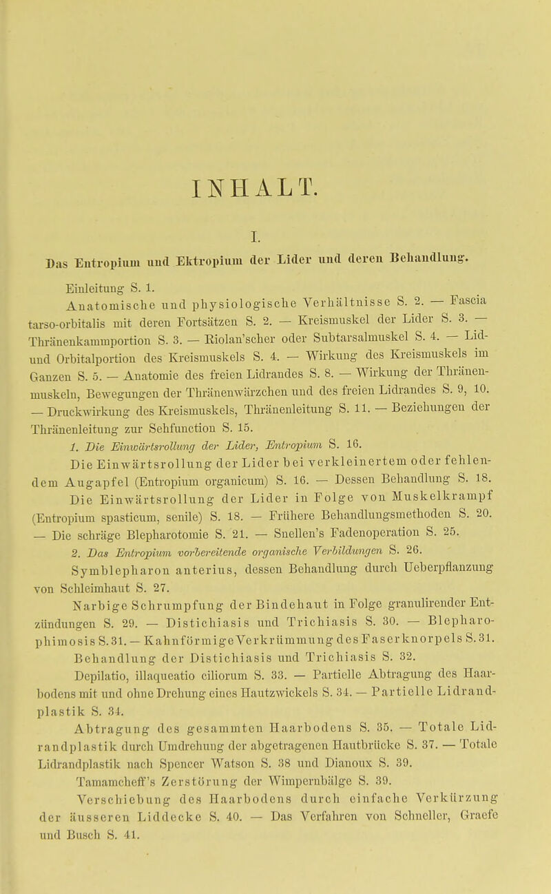 INHALT. r. Bas Entropium und Ektröpium der Lider und deren Behandlung. Einleitung S. 1. Anatomische und physiologische Verhältnisse S. 2. — Fascia tarso-orbitalis mit deren Fortsätzen S. 2. — Kreismuskel der Lider S. 3. — Thränenkammportion S. 3. — Kiolan'scher oder Subtarsalrnuskel S. 4. — Lid- und Orbitalportion des Kreismuskels S. 4. - Wirkung des Kreismuskels im Ganzen S. 5. - Anatomie des freien Lidrandes S. 8. — Wirkung der Thränen- muskeln, Bewegungen der Thränenwärzchen und des freien Lidrandes S. 9, 10. — Druckwirkung des Kreismuskels, Thränenleitung S. 11. — Beziehungen der Thränenleitung zur Sehfunction S. 15. 1. Die Einwärtsrollung der Lider, Entropium S. 16. Die Einwärtsrollung der Lider bei verkleinertem oder fehlen- dem Augapfel (Entropium organicum) S. 16. — Dessen Behandlung S. 18. Die Einwärtsrollung der Lider in Folge von Muskelkrampf (Entropium spasticum, senile) S. 18. - Frühere Behandlungsmethoden S. 20. — Die schräge Blepharotomie S. 21. — Snellen's Fadenoperation S. 25. 2. Bas Entropium vorbereitende organische Verbildungen S. 26. Symblepharon anterius, dessen Behandlung durch Ueberpflanzung von Schleimhaut S. 27. Narbige Schrumpfung der Bindehaut in Folge granulirender Ent- /.ihiclungen S. 29. — Distichiasis und Trichiasis S. 30. — Blepkaro- phimosis S. 31. —Kahnförmige Verkrümmung des Faserknorpeis S. 31. Behandlung der Distichiasis und Trichiasis S. 32. Depilatio, illaqueatio ciliorum S. 33. — Partielle Abtragung des Haar- bodens mit und ohne Drehung eines Hautzwickels S. 34. — Partielle Lidrand- plastik S. 34. Abtragung des gesammten Haarbodens S. 35. — Totale Lid- randplastik durch Umdrehung der abgetragenen Hautbrücke S. 37. — Totale Lidrandplastik nach Spencer Watson S. 38 und Dianoux S. 39. Tamamcheff's Zerstörung der Wimpernbälge S. 39. Verschiebung des Haarbodens durch einfache Verkürzung der äusseren Lid decke S. 40. — Das Verfahren von Schneller, Graefe und Busch S. 41.