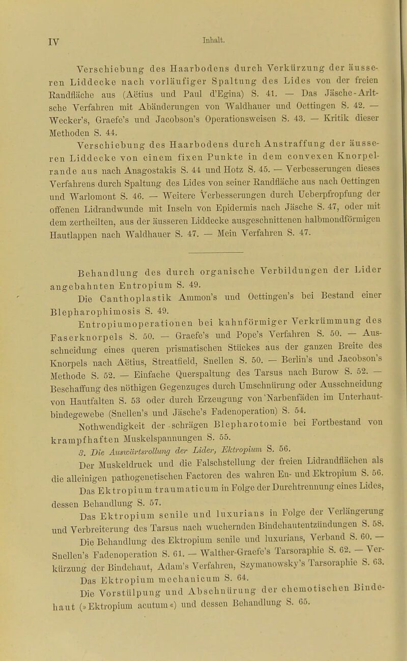 Verschiebung des Haarbodens durch Verkürzung der äusse- ren Liddecke nach vorläufiger Spaltung des Lides von der freien Eandfläche aus (Aetius und Paul d'Egina) S. 41. — Das Jäsche - Arlt- sche Verfahren mit Abänderungen von Waldhauer und Oeffingen S. 42. — Wecker's, Graefe's und Jacobson's Operationsweisen S. 43. — Kritik dieser Methoden S. 44. Verschiebung des Haarbodens durch Anstraffung der äusse- ren Liddecke von einem fixen Punkte in dem convexen Knorpel- rande aus nach Anagostakis S. 44 und Hotz S. 45. — Verbesserungen dieses Verfahrens durch Spaltung des Lides von seiner Randfläche aus nach Oeffingen und Warlomont S. 46. — Weitere Verbesserungen durch üeberpfropfung der offenen Lidrandwunde mit Inseln von Epidermis nach Jäsche S. 47, oder mit dem zertheilten, aus der äusseren Liddecke ausgeschnittenen halbmondförmigen Hautlappen nach Waldhauer S. 47. — Mein Verfahren S. 47. Behandlung des durch organische Verbildungen der Lider angebahnten Entropium S. 49. Die Canthoplastik Ammon's und Oettingen's bei Bestand einer Blepharophimosis S. 49. Entropiumoperationen bei kahnföriniger Verkrümmung des Faserknorpels S. 50. - Graefe's und Pope's Verfahren S. 50. - Aus- schneidung eines queren prismatischen Stückes aus der ganzen Breite des Knorpels nach Aetius, Streatfleld, Snellen S. 50. - Berlin's und Jacobson's Methode S. 52. — Einfache Querspaltung des Tarsus nach Burow S. 52. - Beschaffung des nöthigen Gegenzuges durch Umschnürung oder Ausschneidung von Hautfalten S. 53 oder durch Erzeugung von'Narbenfäden im Unterhaut- bindegewebe (Snellen's und Jäsche's Fadenoperation) S. 54. Nothwendigkeit der schrägen Blepharotomie bei Fortbestand von krampfhaften Muskelspannungen S. 55. 3. Die Auswärtsrollung de?- Lider, Ektropium S. 56. Der Muskeldruck und die Falschstellung der freien Lidraudflächen als die alleinigen pathogenetischen Factoren des wahren En-und Ektropium S. 56. Das Ektropium traumaticum in Folge der Durchtrennung eines Lides, dessen Behandlung S. 57. Das Ektropium senile und luxurians in Folge der Verlängerung und Verbreiterung des Tarsus nach wuchernden Bindehautentzündungen S. 58. Die Behandlung des Ektropium senile und luxurians, Verband S. GO. - Snellen's Fadenoperation S. 61. - Walther-Graefc's Tarsorapbie S. 62. - Ver- kürzung der Bindehaut, Adam's Verfahren, Szymanowsky's Tarsorapluc S. 63. Das Ektropium mechanicum S. 64. Die Vorstülpung und Abschnürung der chemotischen Binde- haut (»Ektropium acutum«) und dessen Behandlung S. 65.