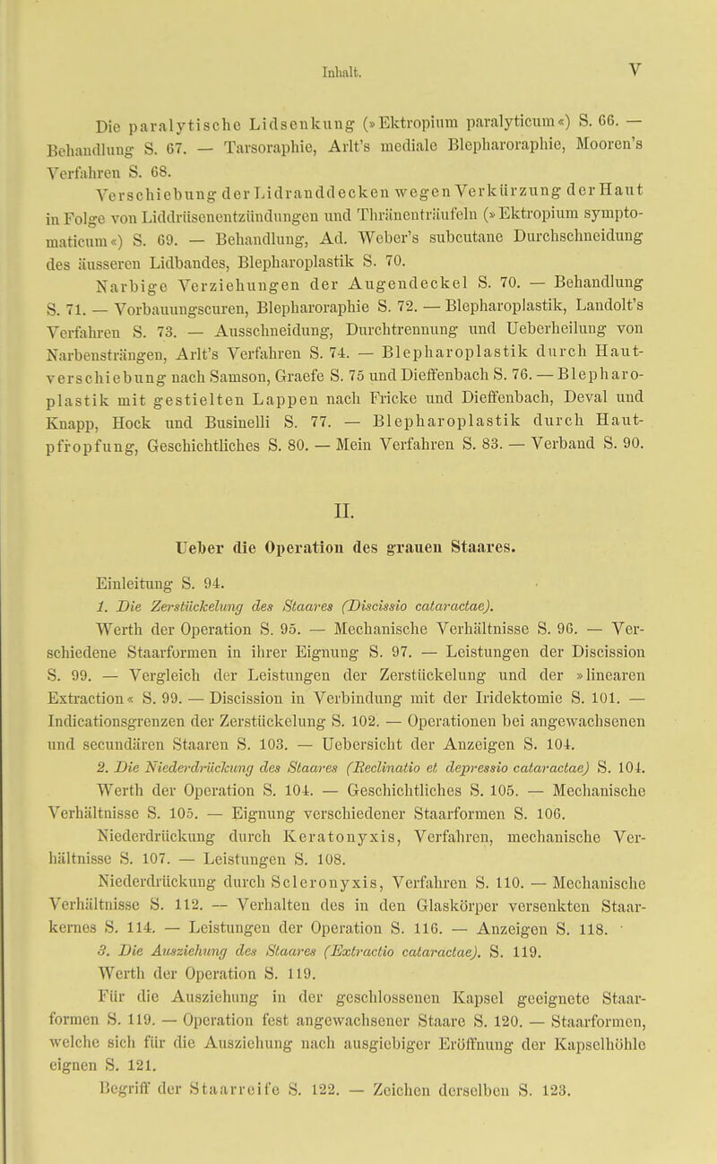 Die paralytische Lidsenkung (»Ektropium paralyticum«) S. 66. — Behandlung S. 67. — Tavsoraphie, Arlt's mediale Blepharoraphie, Moorcn's Verfahren S. 68. Verschiebung der Lidranddecken wegen Verkürzung der Haut in Folge von Liddrüsenentzündungen und Thränenträufeln (»Ektropium sympto- maticum«) S. 69. — Behandlung, Ad. Weber's subcutane Durchschneidung des äusseren Lidbandes, Blepharoplastik S. 70. Narbige Verziehungen der Augendeckel S. 70. — Behandlung S. 71. — Vorbauungscuren, Blepharoraphie S. 72. — Blepharoplastik, Landolt's Verfahren S. 73. — Ausschneidung, Durchtrennung und Ueberheilung von Narbensträngen, Arlt's Verfahren S. 74. — Blepharoplastik durch Haut- verschiebung nach Samson, Graefe S. 75 und Diefenbach S. 76. — Blepharo- plastik mit gestielten Lappen nach Fricke und Dieffenbach, Deval und Knapp, Hock und Businelli S. 77. — Blepharoplastik durch Haut- pfropfung, Geschichtliches S. 80. — Mein Verfahren S. 83. — Verband S. 90. H. Ueber die Operation des grauen Staares. Einleitung S. 94. 1. Die Zerstückelung des Staares (Discissio cataractae). Werth der Operation S. 95. — Mechanische Verhältnisse S. 96. — Ver- schiedene Staarformen in ihrer Eignung S. 97. — Leistungen der Discission S. 99. — Vergleich der Leistungen der Zerstückelung und der »linearen Extraction« S. 99. — Discission in Verbindung mit der Iridektomie S. 101. — Indicationsgrenzen der Zerstückelung S. 102. — Operationen bei angewachsenen und secundären Staaren S. 103. — TJebersicht der Anzeigen S. 104. 2. Die Nieder drücJcung des Staares (Eeclinatio et depressio cataractae) S. 104. Werth der Operation S. 104. — Geschichtliches S. 105. — Mechanische Verhältnisse S. 105. — Eignung verschiedener Staarformen S. 106. Niederdrückung durch Keratonyxis, Verfahren, mechanische Ver- hältnisse S. 107. — Leistungen S. 108. Niederdrückung durch Sclerouyxis, Verfahren S. 110. — Mechanische Verhältnisse S. 112. — Verhalten des in den Glaskörper versenkten Staar- kernes S. 114. — Leistungen der Operation S. 116. — Anzeigen S. 118. ■ 3. Die Ausziehung des Staares (Extractio cataractae). S. 119. Werth der Operation S. 119. Für die Ausziehung in der geschlossenen Kapsel geeignete Staar- formen S. 119. — Operation fest angewachsener Staare S. 120. — Staarformen, welche sich für die Ausziehung nach ausgiebiger Eröffnung der Kapselhöhle eignen S. 121. Hegriff der Staarreife S. 122. — Zeichen derselben S. 123.