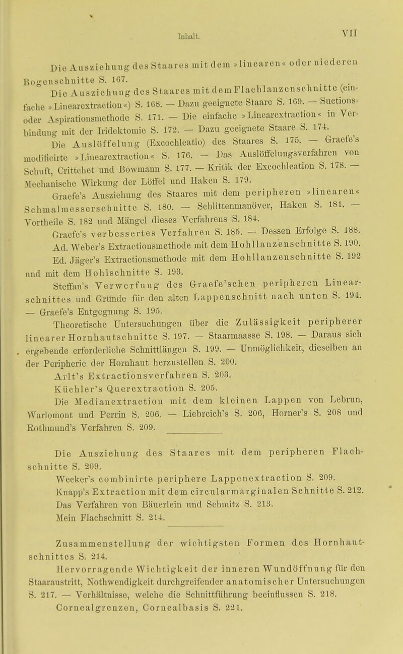 Yil Die Ausziehung des Staares mit dem »linearen« oder niederen Bogenschuitte S. 107. Die Ausziehung des Staares mit demFlachlanzenschnitte (ein- fache »Linearextraction«) S. 108. - Dazu geeignete Staare S. 169. - Suctions- oder Aspirationsmethode S. 171. - Die einlache »Linearextraction« in Ver- bindung mit der Iridektomie S. 172. - Dazu geeignete Staare S. 174. Die Auslüffeluug (Excochleatio) des Staares S. 175. - Graefe's umbuchte .Linearextraction« S. 176. Das Auslobungsverfahren von Schuft, Crittchet und Bowinaun S. 177. - Kritik der Excochleation S. 178. - Mechanische Wirkung der Löffel und Haken S. 179. Graefe's Ausziehung des Staares mit dem peripheren »linearen« Schmalmesserschnitte S. 180. - Schlittenmanöver, Haken S. 181. - Vortheile S. 182 und Mängel dieses Verfahrens S. 184. Graefe's verbessertes Verfahren S. 185. — Dessen Erfolge S. 188. Ad. Weber's Extractionsmethode mit dem Hohllanzenschnitte S. 190. Ed. Jäger's Extractionsmethode mit dem Hohllanzenschnitte S. 192 und mit dem Hohlschnitte S. 193. Steffan's Verwerfung des Graefe'schen peripheren Linear- schnittes und Gründe für den alten Lappenschnitt nach unten S. 194. — Graefe's Entgegnung S. 195. Theoretische Untersuchungen über die Zulässigkeit peripherer linearer Hornhautschnitte S. 197. — Staarmaasse S. 198. — Daraus sich ergebende erforderliche Schnittlängen S. 199. — Unmöglichkeit, dieselben an der Peripherie der Hornhaut herzustellen S. 200. Arlt's Extractionsverfahren S. 203. Küchler's Querextraction S. 205. Die Medianextraction mit dem kleinen Lappen von Lebrun, Warlomont und Perrin S. 206. — Liebreich's S. 206, Horner's S. 208 und Eothmund's Verfahren S. 209. Die Ausziehung des Staares mit dem peripheren Flach- schnitte S. 209. Wecker's combinirte periphere Lappenextraction S. 209. Knapp's Extraction mit dem circularmarginalen Schnitte S. 212. Das Verfahren von Bäuerlein und Schmitz S. 213. Mein Flachschnitt S. 214. Zusammenstellung der wichtigsten Formen des Hornhaut- schnittes S. 214. II er vorragen de Wichtigkeit der inneren Wundöffnung für den Staaraustritt, Notwendigkeit durchgreifender anatomischer Untersuchungen S. 217. — Verhältnisse, welche die Schnittführung beeinflussen S. 218. Corncalgrenzen, Cornealbasis S. 221.