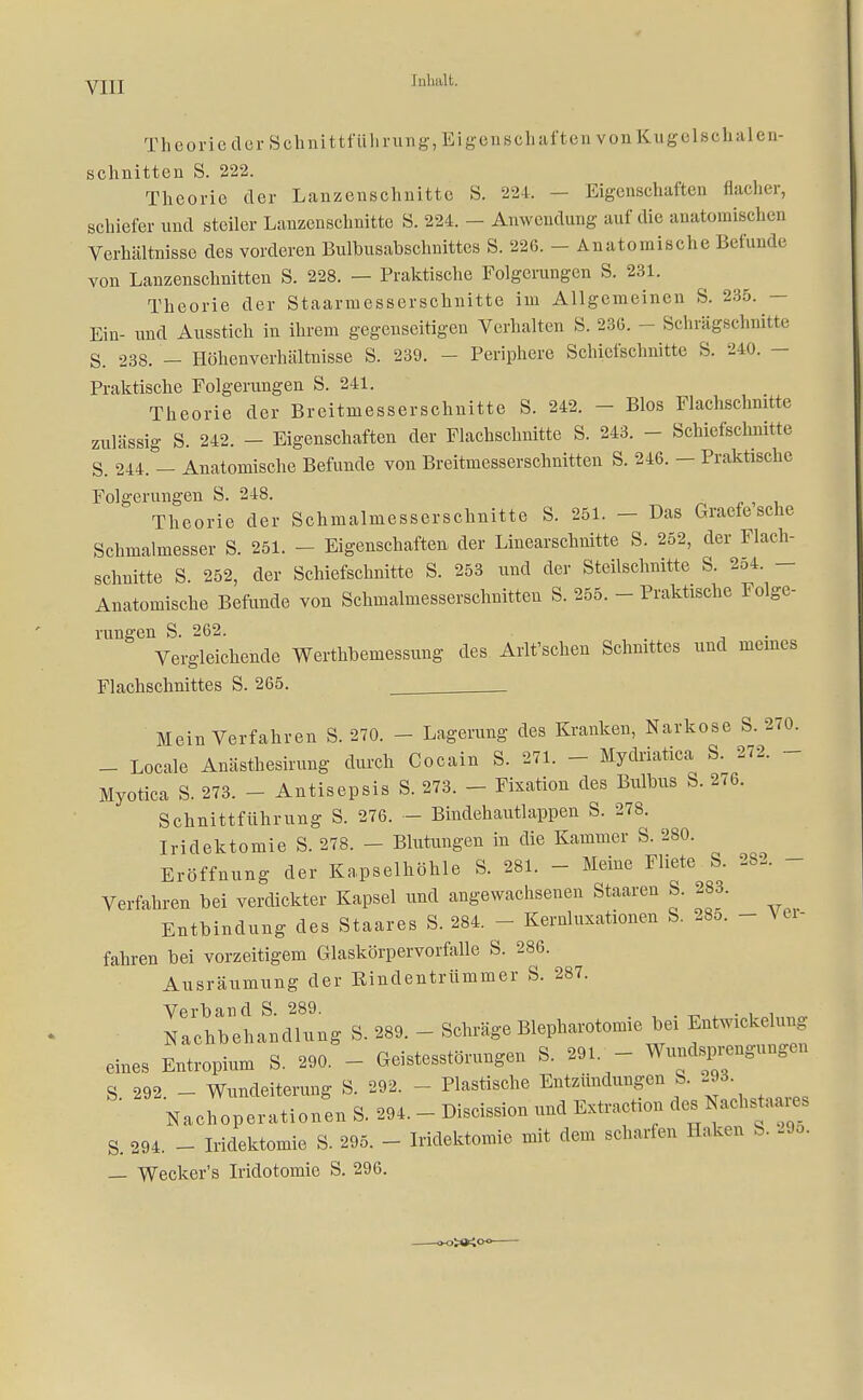 TheoriederSchnittfiiIi rung, Eigenscha ftea von Kuge 1 schalen- schnitten S. 222. Theorie der Lanzenschnitte S. 224. — Eigenschaften flacher, schiefer und steiler Lanzenschnitte S. 224. - Anwendung auf die anatomischen Verhältnisse des vorderen Bulbusabschnittcs S. 226. - Anatomische Befunde von Lanzenschnitten S. 228. — Praktische Folgerungen S. 231. Theorie der Staarmesserschnitte im Allgemeinen S. 235. Ein- und Ausstich in ihrem gegenseitigen Verhalten S. 236. - Schrägschnitte S. 238. - Höhenverhältnisse S. 239. - Periphere Schiefschnitte S. 240. - Praktische Folgerungen S. 241. Theorie der Breitmesserschnitte S. 242. - Bios Flachschnitte zulässig S. 242. - Eigenschaften der Flachschnitte S. 243. - Schiefschnitte S. 244. — Anatomische Befunde von Breitmesserschnitten S. 246. — Praktische Folgerungen S. 248. Theorie der Schmalmesserschnitte S. 251. - Das Graefe sehe Schmalmesser S. 251. - Eigenschaften der Linearschnitte S. 252, der Flach- schnitte S. 252, der Schiefschnitte S. 253 und der Steilschnitte S. 2o4. - Anatomische Befunde von Schmalmesserschnitten S. 255. - Praktische Folge- rungen S. 262. Vergleichende Werthbemessung des Arlt'schen Schnittes und meines Flachschnittes S. 265. ^ Mein Verfahren S. 270. - Lagerung des Kranken, Narkose S. 270. - Locale Anästhesirung durch Cocain S. 271. - Mydriatica S. 272. - Myotica S. 273. - Antisepsis S. 273. - Fixation des Bulbus S. 276. Schnittführung S. 276. - Bindehautlappen S. 278. Iridektomie S. 278. - Blutungen in die Kammer S. 280. Eröffnung der Kapselhöhle S. 281. - Meine Fliete S. 282. - Verfahren bei verdickter Kapsel und angewachsenen Staaren S. 283. Entbindung des Staares S. 284. - Kernluxationen S. 28o. - Ver- fahren bei vorzeitigem Glaskörpervorfalle S. 286. Ausräumung der Kindentrümmer S. 287. IlchbehaSnd2lung S. 289. - Schräge Blepharotomie bei Entwicklung eines Entropium S. 290. - Geistesstörungen S. 291. - Wundsprengungen S. 292. - Wnndeiterung S. 292. - Plastische Entzündungen S. »»• Nachoperationen S. 294. - Discission und Extraction des Nachstaares S. 294. - Iridektomie S. 295. - Iridektomie mit dem scharfen Haken S. 295. — Wecker's Iridotomie S. 296.