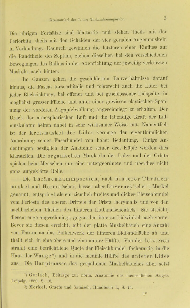 Kveismuskal clor Lider; Thränenkamiuportion. Die übrigen Fortsätze sind blattartig- und stellen tbeils mit der Periorbita, theils mit den Scheiden der vier geraden Augenmuskeln in Verbindung. Dadurch gewinnen die letzteren einen Einfluss auf die Kandtheile des Septum, ziehen dieselben bei den verschiedenen Bewegungen des Bulbus in der Axenrichtung der jeweilig verkürzten Muskeln nach hinten. Im Ganzen gehen die geschilderten Bauverhältnisse darauf hinaus, die Fascia tarsoorbitalis und folgerecht auch die Lider bei jeder Blickrichtung, bei offener und bei geschlossener Lidspalte, in möglichst grosser Fläche und unter einer gewissen elastischen Span- nung der vorderen Augapfelwölbung angeschmiegt zu erhalten. Der Druck der atmosphärischen Luft und die lebendige Kraft der Lid- muskulatnr helfen dabei in sehr wirksamer Weise mit. Namentlich ist der Kreismuskel der Lider vermöge der eigenthümlichen Anordnung seiner Faserbündel von hoher Bedeutung. Einige An- deutungen bezüglich der Anatomie seiner drei Köpfe werden dies klarstellen. Die organischen Muskeln der Lider und der Orbita spielen beim Menschen nur eine untergeordnete und überdies nicht ganz aufgeklärte Rolle. Die Thränenkammportion, auch hinterer Thränen- muskel und Horn er'scher, besser aber Duverney'scker') Muskel genannt, entspringt als ein ziemlich breites und dickes Fleischbündel vom Perioste des oberen Drittels der Crista lacryrnalis und von den nachbarlichen Theilen des hinteren Lidbandschenkels. Sie streicht, diesem enge angeschmiegt, gegen den inneren Lidwinkel nach vorne. Bevor sie diesen erreicht, gibt der platte Muskelbauch eine Anzahl von Fasern an das Balkenwerk der hinteren Lidbandfläche ab und theilt sich in eine obere und eine untere Hälfte. Von der letzteren strahlt eine beträchtliche Quote der Fleischbündel fächerartig in die Haut der Wange'2) und in die mediale Hälfte des unteren Lides aus. Die Hauptmasse des gespaltenen Muskelbauch.es aber setzt ') Gerlach, Beitrüge zur norm. Anatomie des menschlichen Auges. Leipzig, 1880. S. 18. 2) Merkel, Graet'e und Siimisch, Handbuch I., S. 74. 1*