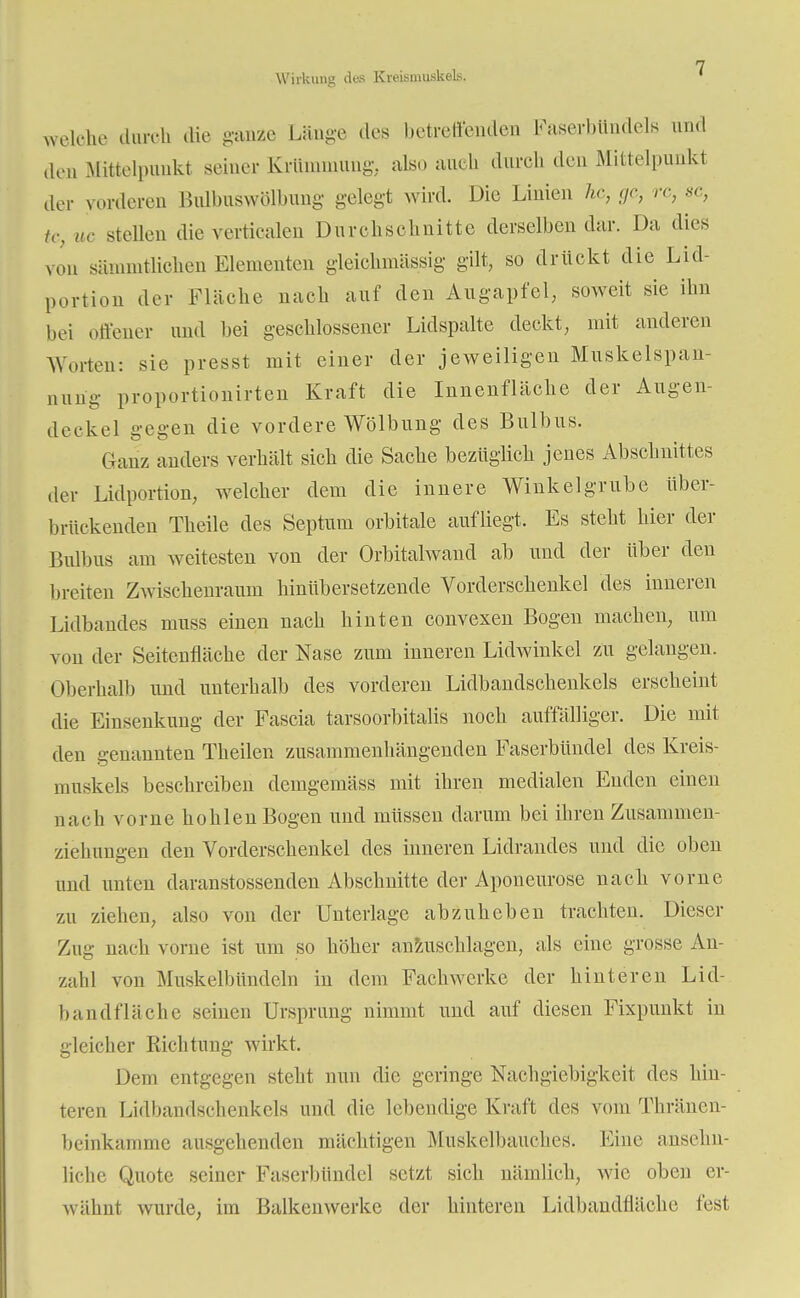 Wirkung des KreismuskeLs. welche durch die ganze Länge des betreffenden Faserbttndels und den Mittelpunkt seiner Krümmung, als.» auch durch den Mittelpunkt der vorderen Bulbuswölbung gelegt wird. Die Linien he, ge, rc, sc, tc, uc stellen die verticalen Durchschnitte derselben dar. Da dies von sämmtKchen Elementen gleichmässig gilt, so drückt die Lid- portion der Fläche nach auf den Augapfel, soweit sie ihn bei offener und bei geschlossener Lidspalte deckt, mit anderen Worten: sie presst mit einer der jeAveiligen Muskelspan- nung proportionirten Kraft die Innenfläche der Augen- deekel gegen die vordere Wölbung des Bulbus. Glanz anders verhält sich die Sache bezüglich jenes Abschnittes der Lidportion, welcher dem die innere Winkelgrube über- brückenden Theile des Septum orbitale aufliegt. Es steht hier der Bulbus am weitesten von der Orbitalwand ab und der über den breiten Zwischenraum hinübersetzende Vorderschenkel des inneren Lidbandes muss einen nach hinten convexen Bogen machen, um von der Seitenfläche der Nase zum inneren Lidwinkel zu gelangen. Oberhalb und unterhalb des vorderen Lidbandschenkels erscheint die Einsenkung der Fascia tarsoorbitalis noch auffälliger. Die mit den genannten Theilen zusammenhängenden Faserbündel des Kreis- muskels beschreiben demgemäss mit ihren medialen Enden einen nach vorne hohlen Bogen und müssen darum bei ihren Zusammen- ziehungen den Vorderschenkel des inneren Lidrandes und die oben und unten daranstossenden Abschnitte der Aponeurose nach vorne zu ziehen, also von der Unterlage abzuheben trachten. Dieser Zug nach vorne ist um so höher anzuschlagen, als eine grosse An- zahl von Muskelbündeln in dem Fachwerke der hinteren Lid- bandflache seinen Ursprung nimmt und auf diesen Fixpunkt in gleicher Richtung wirkt. Dem entgegen stellt nun die geringe Nachgiebigkeit des hin- teren Lidbandschenkels und die lebendige Kraft des vom Thränen- beinkamme ausgehenden mächtigen Muskelbauches. Eine ansehn- liche Quote seiner Faserbündel setzt sich nämlich, wie oben er- wähnt wurde, im Balkenwerke der hinteren Lidbandfläche fest