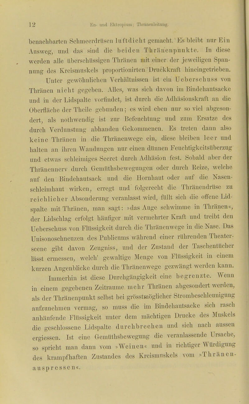 benachbarten Schmeerdrüsen luftdich.1 gemacht. Es bleibt nur Ein Ausweg, und das sind die beiden Thriinenpunkte. In diese werden alle überschüssigen Thränen mit einer der jeweiligen Span- nung des Kreismuskels proportionirten Druckkraft Iiineingetrieben. Unter gewöhnlichen Verhältnissen ist ein Uebcrsc.hu ss von Thränen nicht gegeben. Alles, was sieh davon im Bindehautsacke und in der Lidspalte vorfindet, ist durch die Adhäsionskraft an die Oberfläche der Theile gebunden; es wird eben nur soviel abgeson- dert, als nothwendig ist zur Befeuchtung und zum Ersätze des durch Verdunstung abhanden Gekommenen. Es treten dann also keine Thränen in die Thränenwege ein, diese bleiben leer und halten an ihren Wandungen nur einen dünnen Feuchtigkeitsüberzug und etwas schleimiges Secret durch Adhäsion fest. Sobald aber der Thränennerv durch Gemüthsbewegungen oder durch Reize, welche auf den Bindehautsack und die Hornhaut oder auf die Nasen- schleimhaut wirken, erregt und folgerecht die Thränendrüse zu reichlicher Absonderung veranlasst wird, füllt sich die offene Lid- spalte mit Thränen, man sagt: »das Auge schwimme in Thränen«, der Lidschlag erfolgt häufiger mit vermehrter Kraft und treibt den Ueberschuss von Flüssigkeit durch die Thränenwege in die Nase. Das Unisonoschneuzen des Publicums während einer rührenden Theater- scene gibt davon Zeugniss, und der Zustand der Taschentücher lässt ermessen, welch' gewaltige Menge von Flüssigkeit in einem kurzen Augenblicke durch die Thränenwege gezwängt werden kann. Immerhin ist diese Durchgängigkeit eine begrenzte. Wenn in einem gegebenen Zeiträume mehr Thränen abgesondert werden, als der Thränenpunkt selbst bei größtmöglicher Strombeschleunigun- aufzunehmen vermag, so muss die im Bindehantsacke sich rasch anhäufende Flüssigkeit unter dem mächtigen Drucke des Muskels die geschlossene .Lidspalte durchbrechen und sich nach aussen ergiessen. Ist eine Gemüthsbewegung die veranlassende Ursache, so spricht man dann vom »Weinen« und in richtiger Würdigung des krampfhaften Zustandes des Kreismuskels vom »Thränen- auspr essen«.