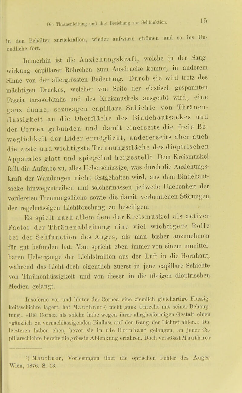 Dia Tliviineuleihuig mirl ihre Beziehung zur Selifunktion. iu (Ion Behälter zurückfallen, wieder aufwärts strömen und SO ins Un- endliche fort. Immerhin ist die Anziehungskraft, welche in der Saug- wirknng eapillarer Röhrchen zum Ausdrucke kommt, in anderem Sinne von der allergrössten Bedeutung. Durch sie wird trotz des mächtigen Druckes, welcher von Seite der elastisch gespannten Fascia tarsoorhitalis und des Kreismuskels ausgeübt wird, eine ganz dünne, sozusagen capillare Schichte von Tkränen- flüssigkeit an die Oberfläche des Bindehautsackes und der Cornea gebunden und damit einerseits die freie Be- weglichkeit der Lider ermöglicht, andererseits aber auch die erste und wichtigste Trennungsfläche des dioptrischen Apparates glatt und spiegelnd hergestellt. Dem Kreismuskel fällt die Aufgabe zu, alles Ueberschüssige, was durch die Anziehungs- kraft der Wandungen nicht festgehalten wird, aus dem Bindehaut- sacke binwegzutreiben und solchermassen jedwede Unebenheit der vordersten Trennungsfläche sowie die damit verbundenen Störungen der regelmässigen Lichtbrechung zu beseitigen. Es spielt nach allem dem der Kreismuskel als activer Factor der Thränenableitiuig eine viel wichtigere Bolle bei der Sehfunction des Auges, als man bisher anzunehmen für gut befunden hat. Man spricht eben immer von einem unmittel- baren Uebergange der Lichtstrahlen aus der Luft in die Hornhaut, während das Licht doch eigentlich zuerst in jene capillare Schichte von Thränenflüssigkeit und von dieser in die übrigen dioptrischen Medien gelangt. Insoferne vor und hinter der Cornea eine ziemlich gleichartige Flüssig- keitsschichte lagert, hat Mauthncr1) nicht ganz Unrecht mit seiner Behaup- tung: Die Cornea als solche habe wegen ihrer uhrglasfönnigen Gestalt einen »gänzlich zu vernachlässigenden Einfluss auf den Gang der Lichtstrahlen.« Die letzteren haben eben, bevor sie in die Hornhaut gelangen, an jener Ca- pillarschichtc bereits die grösste Ablenkung erfahren. Doch verstösst Mauthncr ') Mauthncr, Vorlesungen über die optischen Fehler des Auges. Wien, 1876. S. 13.