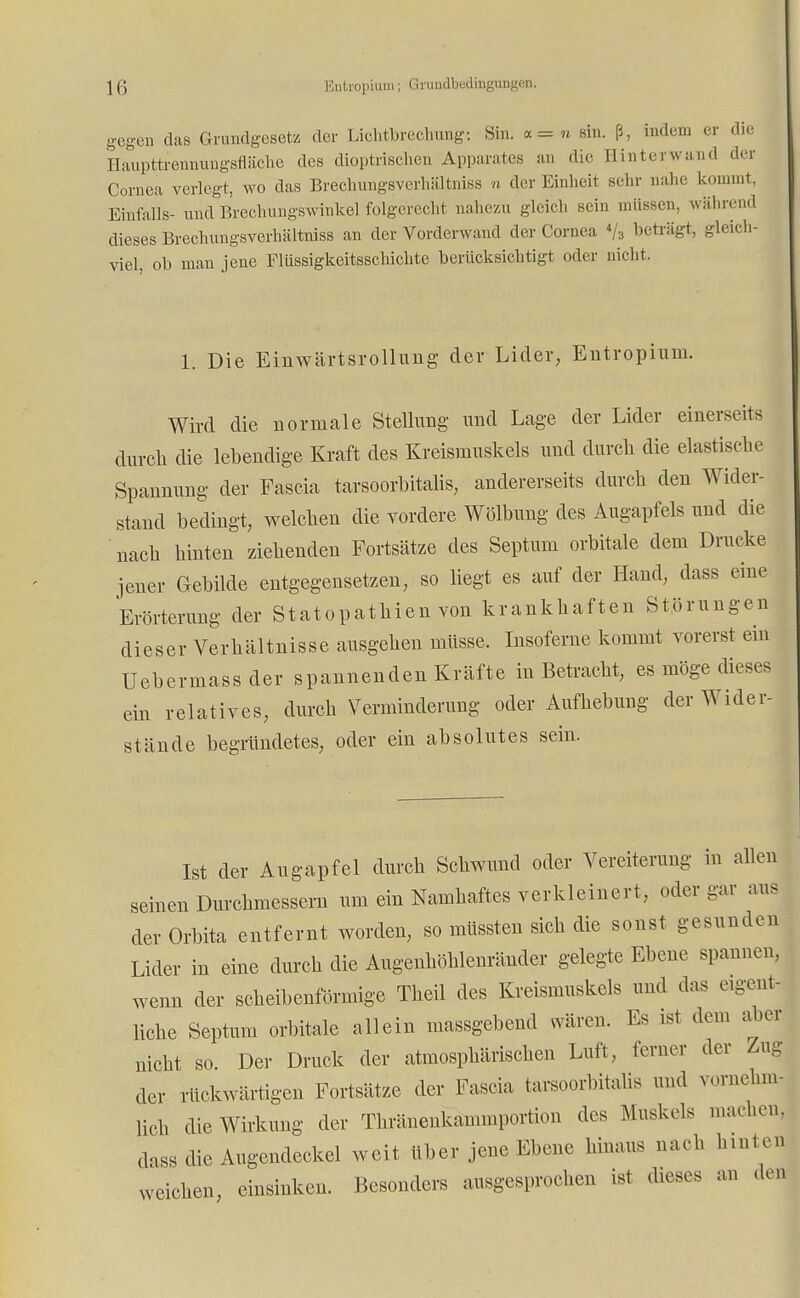 gegen das Grundgesetz der Lichtbrechung: Sin. *=n sin. ß, indem er die Haupttrenuungsfläche des dioptrischen Apparates an die Binterwand der Cornea verlegt, wo das Brechungsverhältniss n der Einheit sehr nahe kommt, Einfalls- und Brechungswinkel folgerecht nahezu gleich sein müssen, während dieses Brechungsverhältniss an der Vorderwand der Cornea */3 beträgt, gleich- viel, ob man jene Flüssigkeitsschichte berücksichtigt oder nicht. 1. Die Einwärtsrollung der Lider, Entropium. Wird die normale Stellung und Lage der Lider einerseits durch die lebendige Kraft des Kreismuskels und durch die elastische Spannung der Fascia tarsoorbitalis, andererseits durch den Wider- stand bedingt, welchen die vordere Wölbung des Augapfels und die nach hinten ziehenden Fortsätze des Septum orbitale dem Drucke jener Gebilde entgegensetzen, so liegt es auf der Hand, dass eine Erörterung der Statopathien von krankhaften Störungen dieser Verhältnisse ausgehen müsse. Insoferne kommt vorerst ein Uebermassder spannenden Kräfte in Betracht, es möge dieses ein relatives, durch Verminderung oder Aufhebung der Wider- stände begründetes, oder ein absolutes sein. Ist der Augapfel durch Schwund oder Vereiterung in allen seinen Durchmessern um ein Namhaftes verkleinert, oder gar aus der Orbita entfernt worden, so müssten sich die sonst gesunden Lider in eine durch die Augenhöhlenränder gelegte Ebene spannen, wenn der scheibenförmige Theil des Kreismuskels und das e.gent- liche Septum orbitale allein massgebend wären. Es ist dem aber nicht so. Der Druck der atmosphärischen Luft, ferner der Zug der rückwärtigen Fortsätze der Fascia tarsoorbitalis und vornehm, lieh die Wirkung der Thränenkanuuportion des Muskels machen, dass die Augendeckel weit über jene Ebene hinaus nach hinten weichen, einsinken. Besonders ausgesprochen ist dieses an den