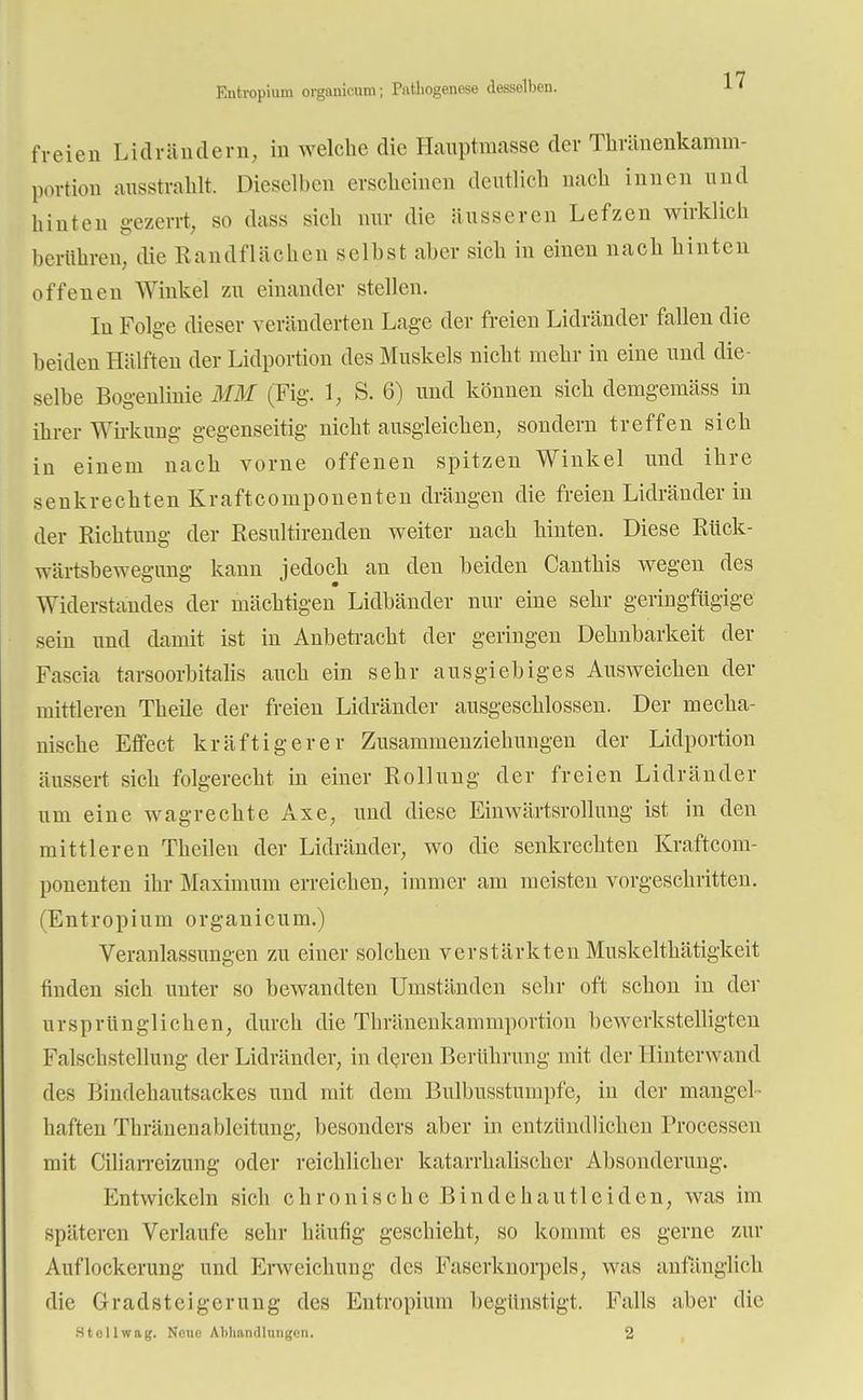 Entropium organicum; Pathogenese desselben. freien Lid rändern, in welche die Hauptmasse der Thränenkamm- portion ausstrahlt. Dieselben erscheinen deutlich nach innen und hinten gezerrt, so dass sich nur die äusseren Lefzen wirklich berühren, die Handflächen selbst aber sich in einen nach hinten offenen Winkel zu einander stellen. In Folge dieser veränderten Lage der freien Lidränder fallen die beiden Hälften der Lidportion des Muskels nicht mehr in eine und die- selbe Bogenlinie MM (Fig. 1, S. 6) und können sich demgemäss in ihrer Wirkung gegenseitig nicht ausgleichen, sondern treffen sich in einem nach vorne offenen spitzen Winkel und ihre senkrechten Kraftcomponenten drängen die freien Lidränder in der Eichtling der Resultirenden weiter nach hinten. Diese Rück- wärtsbewegung kann jedoch an den beiden Canthis wegen des Widerstandes der mächtigen Lidbänder nur eine sehr geringfügige sein und damit ist in Anbetracht der geringen Dehnbarkeit der Fascia tarsoorbitalis auch ein sehr ausgiebiges Ausweichen der mittleren Theile der freien Lidränder ausgeschlossen. Der mecha- nische Effect kräftigerer Zusammenziehungen der Lidportion äussert sich folgerecht in einer Rollung der freien Lidränder um eine wagrechte Axe, und diese Einwärtsrollung ist in den mittleren Theilen der Lidränder, wo die senkrechten Kraftcom- ponenten ihr Maximum erreichen, immer am meisten vorgeschritten. (Entropium organicum.) Veranlassungen zu einer solchen verstärkten Muskelthätigkeit finden sich unter so bewandten Umständen sehr oft schon in der ursprünglichen, durch die Thränenkammportion bewerkstelligten Falschstellung der Lidränder, in deren Berührung mit der Hinterwand des Bindehautsackes und mit dem Bulbusstumpfe, in der mangel- haften Thränenableitung, besonders aber in entzündlichen Processen mit Ciliarreizung oder reichlicher katarrhalischer Absonderung. Entwickeln sich chronische Bindehautleiden, was im späteren Verlaufe sehr häufig geschieht, so kommt es gerne zur Auflockerung und Erweichung des Faserknorpels, was anfänglich die Gradsteigerung des Entropium begünstigt. Falls aber die 3 teil wag. Neue Abhandlungen. 2