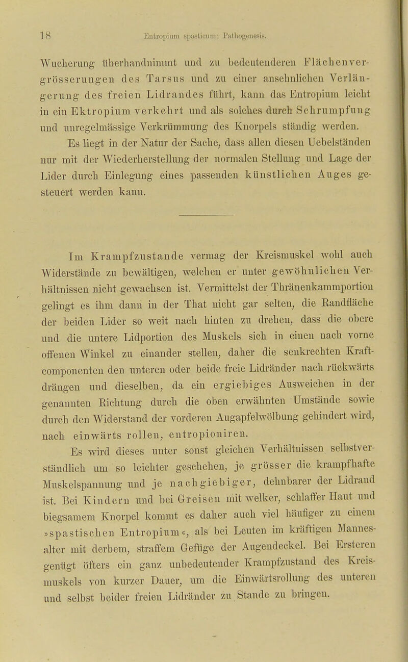 Wucherung überhandnimmt und zu bedeutenderen Flächenver- grösserungen des Tarsus und zu einer ansehnlichen Verlän- gerung1 des freien Lidrandes führt, kann das Entropium leicht in ein Ektropium verkehrt und als solches durch Schrumpfung und unregelmässige Verkrümmung des Knorpels ständig werden. Es liegt in der Natur der Sache, dass allen diesen Uebelständen nur mit der Wiederherstellung der normalen Stellung und Lage der Lider durch Einlegung eines passenden künstlichen Auges ge- steuert werden kann. Im Krampf zu st an de vermag der Kreismuskel wohl auch Widerstände zu bewältigen, welchen er unter gewöhnlichen Ver- hältnissen nicht gewachsen ist. Vermittelst der Thränenkammportion gelingt es ihm dann in der That nicht gar selten, die Randfläche der beiden Lider so weit nach hinten zu drehen, dass die obere und die untere Lidportion des Muskels sich in einen nach vorne offenen Winkel zu einander stellen, daher die senkrechten Kraft- componenten den unteren oder beide freie Lidränder nach rückwärts drängen und dieselben, da ein ergiebiges Ausweichen in der genannten Richtung durch die oben erwähnten Umstände sowie durch den Widerstand der vorderen Augapfelwölbung gehindert wird, nach einwärts rollen, entropioniren. Es wird dieses unter sonst gleichen Verhältnissen selbstver- ständlich um so leichter geschehen, je grösser die krampfhafte Muskelspannung und je nachgiebiger, dehnbarer der Lidrand ist. Bei Kindern und bei Greisen mit welker, schlaffer Haut und biegsamem Knorpel kommt es daher auch viel häufiger zu einem »spastischen Entropium«, als bei Leuten im kräftigen Mannes alter mit derbem, straffem Gefüge der Augendeckel. Bei Ersteren genügt öfters ein ganz unbedeutender Krampfzustand des Kreis- muskels von kurzer Dauer, um die Einwärtsrollung des unteren und selbst beider freien Lidränder zu Stande zu bringen.