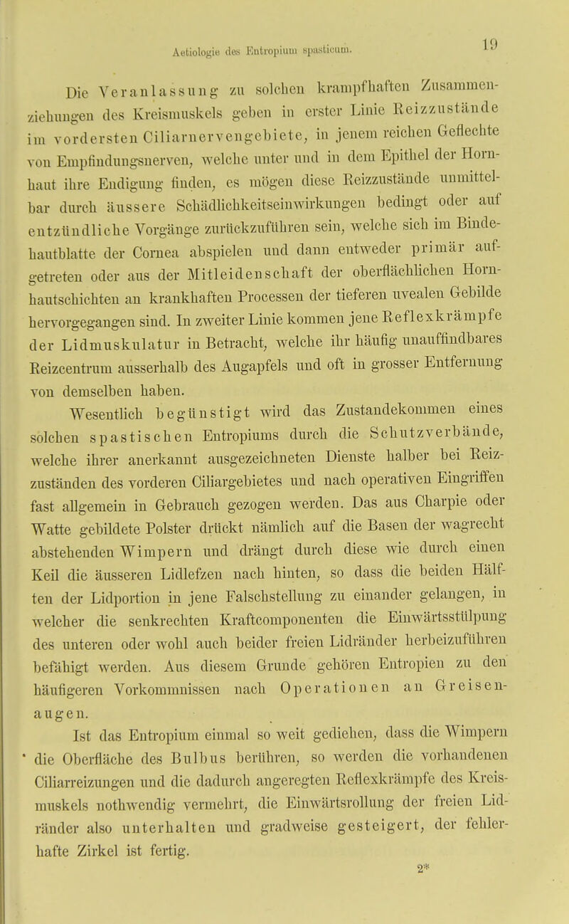 Äetiologie des Entropium spnslk-iiui. Die Veranlassung zu solchen krampfhaften Zusaminen- ziehungen des Kreismuskels geben in erster Linie Reizzustände im vordersten Ciliarnervengebiete, in jenem reichen Geflechte von Empfindungsnerven, welche unter und in dem Epithel der Horn- haut ihre Endigung finden, es mögen diese Reizzustände unmittel- bar durch äussere Schädlichkeitseinwirkungen bedingt oder auf entzündliche Vorgänge zurückzuführen sein, welche sich im Binde- hautblatte der Cornea abspielen und dann entweder primär auf- getreten oder aus der Mitleidenschaft der oberflächlichen Horn- hautschichten an krankhaften Processen der tieferen uvealen Gebilde hervorgegangen sind. In zweiter Linie kommen jene Reflexkrämpfe der Lidmuskulatur in Betracht, welche ihr häufig unauffindbares Reizcentrum ausserhalb des Augapfels und oft in grosser Entfernung von demselben haben. Wesentlich begünstigt wird das Zustandekommen eines solchen spastischen Entropiums durch die Schutzverbände, welche ihrer anerkannt ausgezeichneten Dienste halber bei Reiz- zuständen des vorderen Ciliargebietes und nach operativen Eingriffen fast allgemein in Gebrauch gezogen werden. Das aus Charpie oder Watte gebildete Polster drückt nämlich auf die Basen der wagrecht abstehenden Wimpern und drängt durch diese wie durch einen Keil die äusseren Lidlefzen nach hinten, so dass die beiden Hälf- ten der Lidportion in jene Falschstellung zu einander gelangen, in welcher die senkrechten Kraftcomponenten die Einwärtsstülpung des unteren oder wohl auch beider freien Lidränder herbeizuführen befähigt werden. Aus diesem Grunde gehören Entropien zu den häufigeren Vorkommnissen nach Operationen an Greisen- augen. Ist das Entropium einmal so weit gediehen, dass die Wimpern die Oberfläche des Bulbus berühren, so werden die vorhandenen Ciliarreizungen und die dadurch angeregten Reflexkrämpfe des Kreis- muskcls nothwendig vermehrt, die Einwärtsrollung der freien Lid- ränder also unterhalten und gradweise gesteigert, der fehler- hafte Zirkel ist fertig. 2*