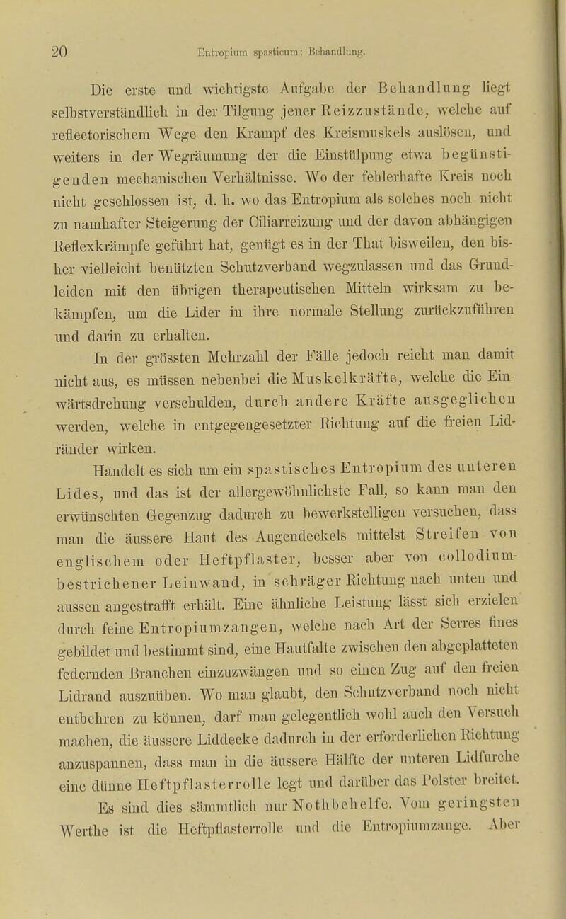 Die erste und wichtigste Aufgabe der Behandlung liegt selbstverständlich in der Tilgung jener Reizzustände, welche auf reflectorischem Wege den Krampf des Kreismuskels auslösen, und weiters in der Wegräumung der die Einstülpung etwa begünsti- genden mechanischen Verhältnisse. Wo der fehlerhafte Kreis noch nicht geschlossen ist, d. h. wo das Entropium als solches noch nicht zu namhafter Steigerung der Ciliarreizung und der davon abhängigen Reflexkrämpfe geführt hat, genügt es in der That bisweilen, den bis- her vielleicht benützten Schutzverband wegzulassen und das Grund- leiden mit den übrigen therapeutischen Mitteln wirksam zu be- kämpfen, um die Lider in ihre normale Stellung zurückzuführen und darin zu erhalten. In der grössten Mehrzahl der Fälle jedoch reicht man damit nicht aus, es müssen nebenbei die Muskelkräfte, welche die Ein- wärtsdrehung verschulden, durch andere Kräfte ausgeglichen werden, welche in entgegengesetzter Richtung auf die freien Lid- ränder wirken. Handelt es sich um ein spastisches Entropium des unteren Lides, und das ist der allergewöhnlichste Fall, so kann man den erwünschten Gegenzug dadurch zu bewerkstelligen versuchen, dass man die äussere Haut des Augendeckels mittelst Streifen von englischem oder Heftpflaster, besser aber von collodium- bestrichener Leinwand, in schräger Richtung nach unten und aussen angestrafft erhält. Eine ähnliche Leistung lässt sich erzielen durch feine Entropiumzangen, welche nach Art der Serres fines gebildet und bestimmt sind, eine Hautfalte zwischen den abgeplatteten federnden Branchen einzuzwängen und so einen Zug auf den freien Lidrand auszuüben. Wo man glaubt, den Schutzverband noch nicht entbehren zu können, darf man gelegentlich wohl auch den Versuch machen, die äussere Liddecke dadurch in der erforderlichen Richtung anzuspannen, dass man in die äussere Hälfte der unteren Lidfurche eine dünne Heftpflasterrolle legt und darüber das Polster breitet. Es sind dies sämmtlich nur Nothbehelfe. Vom geringsten Werthe ist die Heftpflasterrolle und die Entropiumzange. Alter