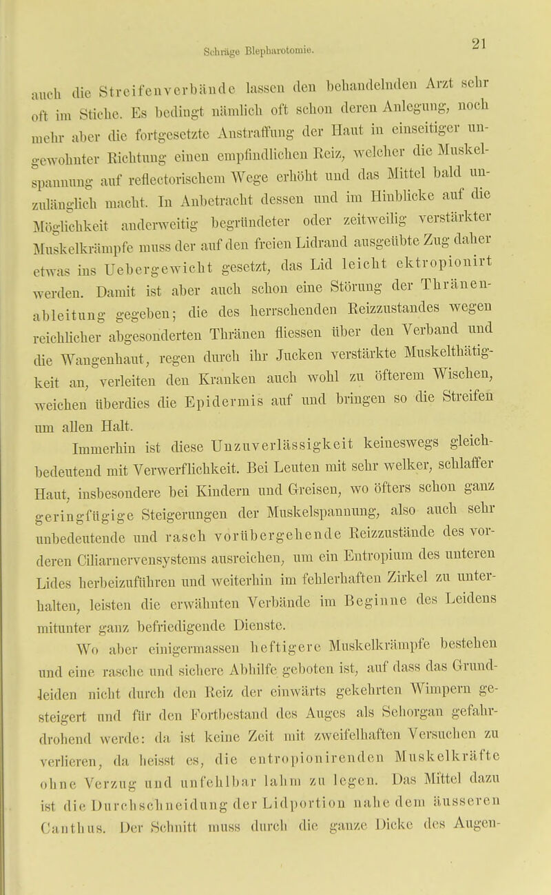 Schräge Bleplmrotomie. auch die Streifenvertaände lassen den behandelnden Arzt sehr oft im Stiche. Es bedingt nämlich oft schon deren Anlegung, noch mehr aber die fortgesetzte Anstraffung der Haut in einseitiger un- gewohnter Richtung einen empfindlichen Reiz, welcher die Muskel- spannnng auf reflectorischem Wege erhöht und das Mittel bald un- zulänglich macht. In Anbetracht dessen und im Hinblicke auf die Möglichkeit anderweitig begründeter oder zeitweilig verstärkter Muskelkxämpfe muss der auf den freien Lidrand ausgeübte Zug daher etwas ins Uebergewicht gesetzt, das Lid leicht ektropionirt werden. Damit ist aber auch schon eine Störung der Thränen- ableitung gegeben; die des herrschenden Reizzustandes wegen reichlicher abgesonderten Thränen messen über den Verband und die Wangenhaut, regen durch ihr Jucken verstärkte Muskeltkätig- keit an, verleiten den Kranken auch wohl zu öfterem Wischen, weichen überdies die Epidermis auf und bringen so die Streifen um allen Halt. Immerhin ist diese Unzuverlässigkeit keineswegs gleich- bedeutend mit Verwerflichkeit. Bei Leuten mit sehr welker, schlaffer Haut, insbesondere bei Kindern und Greisen, wo öfters schon ganz geringfügige Steigerungen der Muskelspannung, also auch sehr unbedeutende und rasch vorübergehende Reizzustände des vor- deren Ciliaruervensystems ausreichen, um ein Entropium des unteren Lides herbeizuführen und weiterhin im fehlerhaften Zirkel zu unter- halten, leisten die erwähnten Verbände im Beginne des Leidens mitunter ganz befriedigende Dienste. Wo aber einigermassen heftigere Muskelkrämpfe bestehen und eine rasche und sichere Abhilfe geboten ist, auf dass das Grund- leiden nicht durch (Um Reiz der einwärts gekehrten Wimpern ge- steigert und für den Fortbestand des Auges als Sehorgan gefahr- drohend werde: da ist keine Zeit mit zweifelhaften Versuchen zu verlieren, da heissl es, die entropion irenden Muskelkräfte ohne Verzug und unfehlbar lahm zu legen. Das Mittel dazu ist die Durchschneidung der Lidportion nahe dem äusseren Canthus. Der Schnitt muss durch die ganze Dicke des Augen-