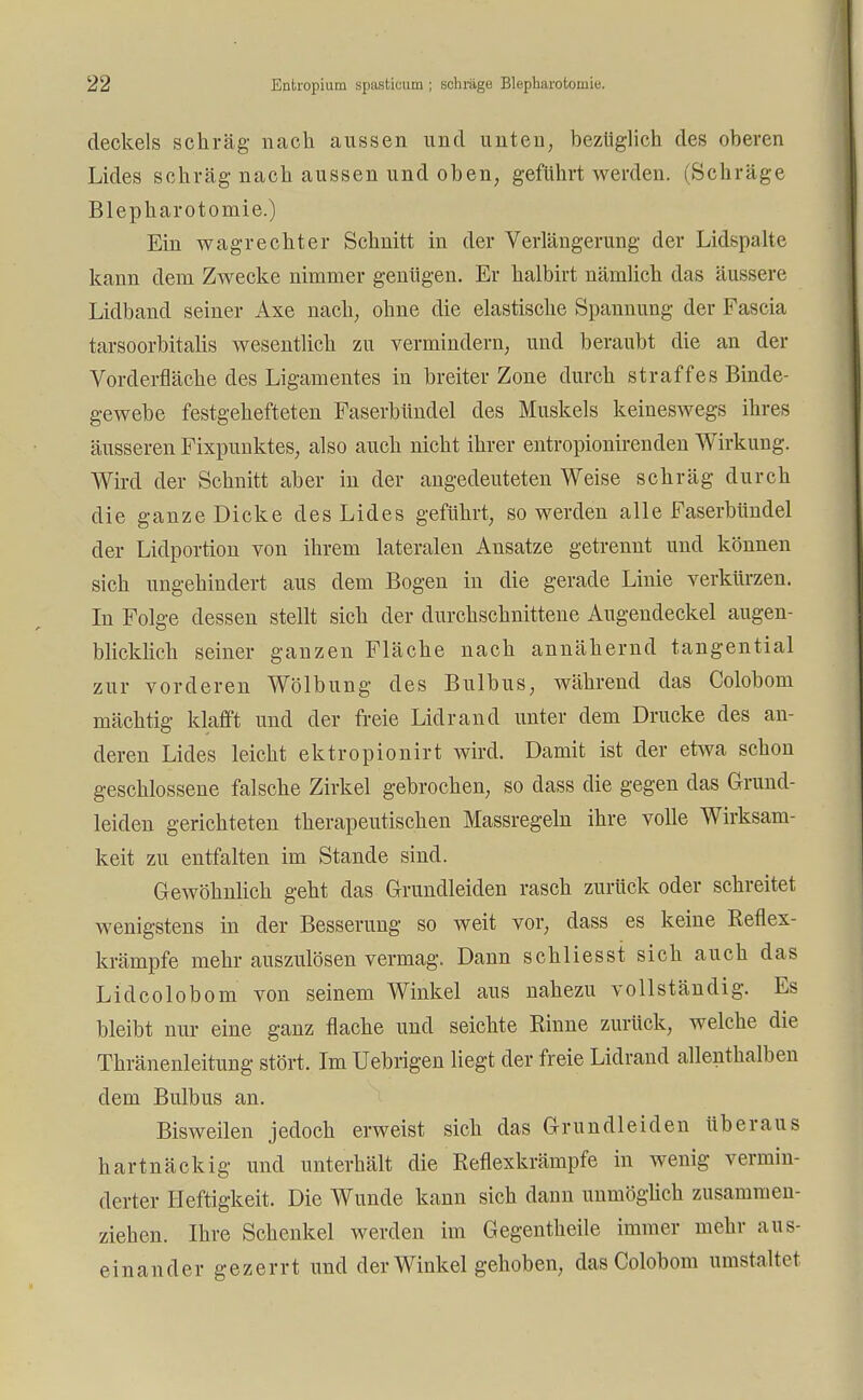 deckels schräg nach aussen und unten, bezüglich des oberen Lides schräg nach aussen und oben, geführt werden. (Schräge Blepharotomie.) Ein wagrechter Schnitt in der Verlängerung der Lidspalte kann dem Zwecke nimmer genügen. Er halbirt nämlich das äussere Lidband seiner Axe nach, ohne die elastische Spannung der Fascia tarsoorbitalis wesentlich zu vermindern, und beraubt die an der Vorderfläche des Ligamentes in breiter Zone durch straffes Binde- gewebe festgehefteten Faserbündel des Muskels keineswegs ihres äusseren Fixpunktes, also auch nicht ihrer entropionirenden Wirkung. Wird der Schnitt aber in der angedeuteten Weise schräg durch die ganze Dicke des Lides geführt, so werden alle Faserbündel der Lidportion von ihrem lateralen Ansätze getrennt und können sich ungehindert aus dem Bogen in die gerade Linie verkürzen. In Folge dessen stellt sich der durchschnittene Augendeckel augen- blicklich seiner ganzen Fläche nach annähernd tangential zur vorderen Wölbung des Bulbus, während das Colobom mächtig klafft und der freie Lidrand unter dem Drucke des an- deren Lides leicht ektropionirt wird. Damit ist der etwa schon geschlossene falsche Zirkel gebrochen, so dass die gegen das Grund- leiden gerichteten therapeutischen Massregeln ihre volle Wirksam- keit zu entfalten im Stande sind. Gewöhnlich geht das Grundleiden rasch zurück oder schreitet wenigstens in der Besserung so weit vor, dass es keine Reflex- krärnpfe mehr auszulösen vermag. Dann schliesst sich auch das Lidcolobom von seinem Winkel aus nahezu vollständig. Es bleibt nur eine ganz flache und seichte Rinne zurück, welche die Thränenleitung stört. Im Uebrigen liegt der freie Lidrand allenthalben dem Bulbus an. Bisweilen jedoch erweist sich das Grundleiden überaus hartnäckig und unterhält die Reflexkrämpfe in wenig vermin- derter Heftigkeit. Die Wunde kann sich dann unmöglich zusammen- ziehen. Ihre Schenkel werden im Gegentheile immer mehr aus- einander gezerrt und der Winkel gehoben, das Colobom umstaltet